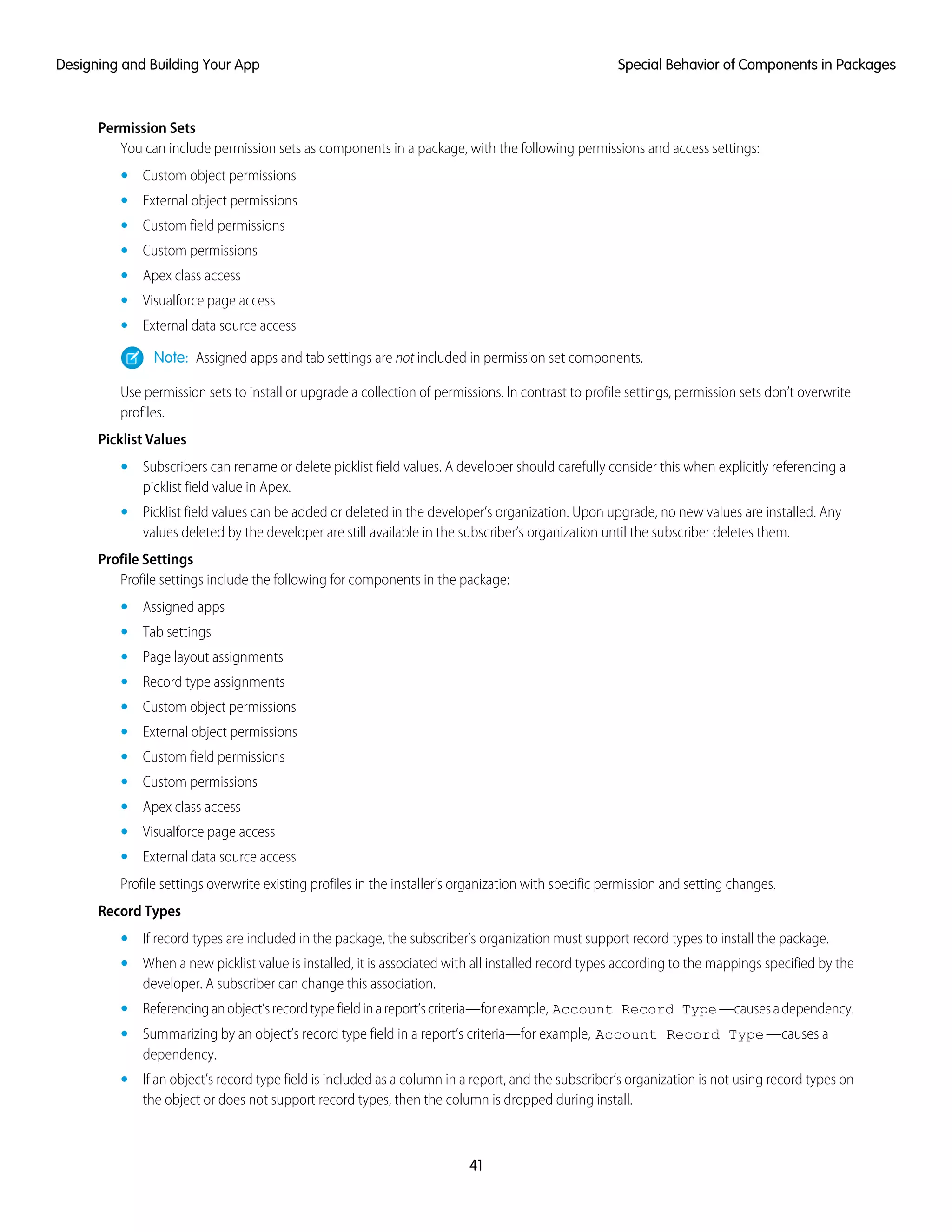 Permission Sets
You can include permission sets as components in a package, with the following permissions and access settings:
• Custom object permissions
• External object permissions
• Custom field permissions
• Custom permissions
• Apex class access
• Visualforce page access
• External data source access
Note: Assigned apps and tab settings are not included in permission set components.
Use permission sets to install or upgrade a collection of permissions. In contrast to profile settings, permission sets don’t overwrite
profiles.
Picklist Values
• Subscribers can rename or delete picklist field values. A developer should carefully consider this when explicitly referencing a
picklist field value in Apex.
• Picklist field values can be added or deleted in the developer’s organization. Upon upgrade, no new values are installed. Any
values deleted by the developer are still available in the subscriber’s organization until the subscriber deletes them.
Profile Settings
Profile settings include the following for components in the package:
• Assigned apps
• Tab settings
• Page layout assignments
• Record type assignments
• Custom object permissions
• External object permissions
• Custom field permissions
• Custom permissions
• Apex class access
• Visualforce page access
• External data source access
Profile settings overwrite existing profiles in the installer’s organization with specific permission and setting changes.
Record Types
• If record types are included in the package, the subscriber’s organization must support record types to install the package.
• When a new picklist value is installed, it is associated with all installed record types according to the mappings specified by the
developer. A subscriber can change this association.
• Referencinganobject’srecordtypefieldinareport’scriteria—forexample, Account Record Type—causesadependency.
• Summarizing by an object’s record type field in a report’s criteria—for example, Account Record Type—causes a
dependency.
• If an object’s record type field is included as a column in a report, and the subscriber’s organization is not using record types on
the object or does not support record types, then the column is dropped during install.
41
Special Behavior of Components in PackagesDesigning and Building Your App
 