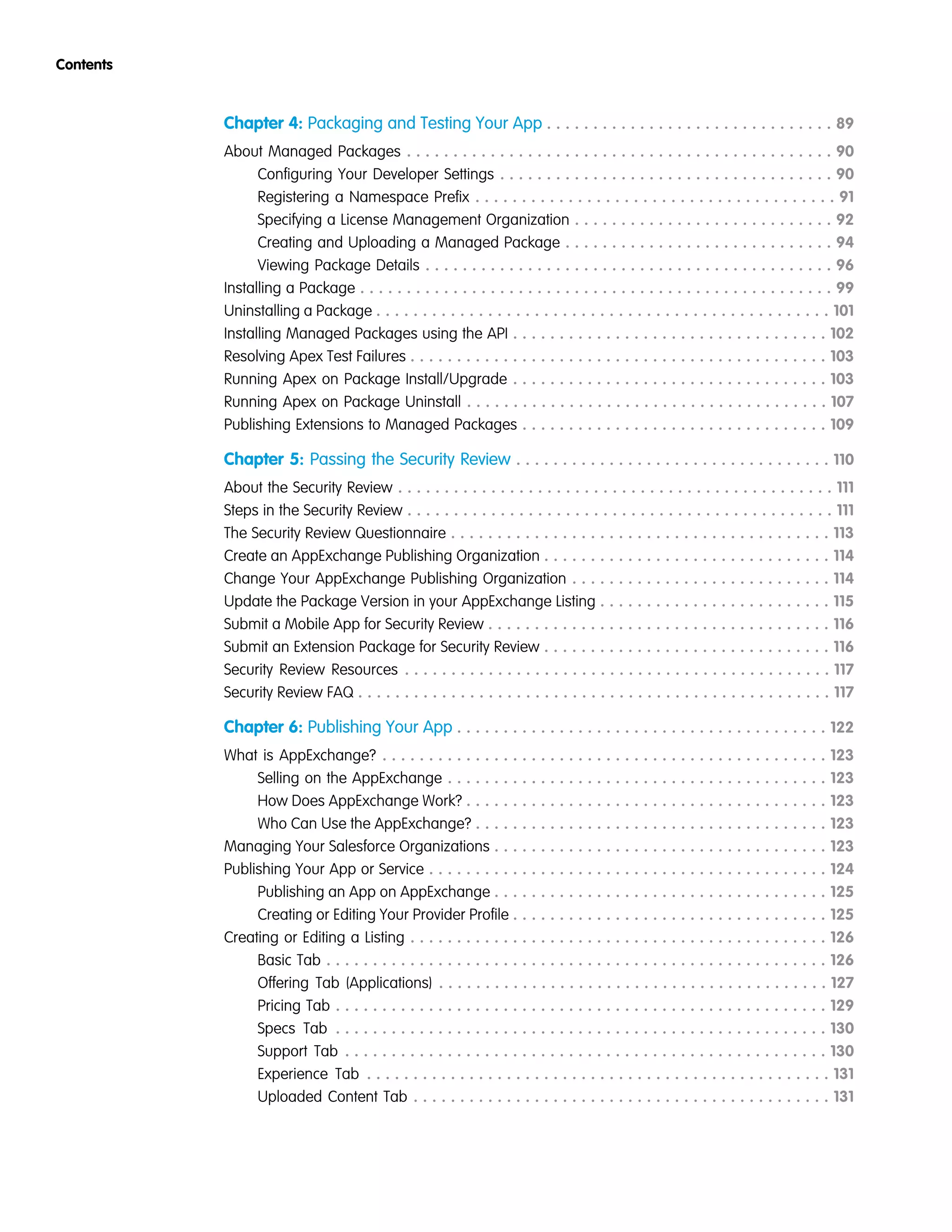 Chapter 4: Packaging and Testing Your App . . . . . . . . . . . . . . . . . . . . . . . . . . . . . . . 89
About Managed Packages . . . . . . . . . . . . . . . . . . . . . . . . . . . . . . . . . . . . . . . . . . . . . . 90
Configuring Your Developer Settings . . . . . . . . . . . . . . . . . . . . . . . . . . . . . . . . . . . . 90
Registering a Namespace Prefix . . . . . . . . . . . . . . . . . . . . . . . . . . . . . . . . . . . . . . . 91
Specifying a License Management Organization . . . . . . . . . . . . . . . . . . . . . . . . . . . . 92
Creating and Uploading a Managed Package . . . . . . . . . . . . . . . . . . . . . . . . . . . . . 94
Viewing Package Details . . . . . . . . . . . . . . . . . . . . . . . . . . . . . . . . . . . . . . . . . . . . 96
Installing a Package . . . . . . . . . . . . . . . . . . . . . . . . . . . . . . . . . . . . . . . . . . . . . . . . . . . 99
Uninstalling a Package . . . . . . . . . . . . . . . . . . . . . . . . . . . . . . . . . . . . . . . . . . . . . . . . . 101
Installing Managed Packages using the API . . . . . . . . . . . . . . . . . . . . . . . . . . . . . . . . . . 102
Resolving Apex Test Failures . . . . . . . . . . . . . . . . . . . . . . . . . . . . . . . . . . . . . . . . . . . . . 103
Running Apex on Package Install/Upgrade . . . . . . . . . . . . . . . . . . . . . . . . . . . . . . . . . . 103
Running Apex on Package Uninstall . . . . . . . . . . . . . . . . . . . . . . . . . . . . . . . . . . . . . . . 107
Publishing Extensions to Managed Packages . . . . . . . . . . . . . . . . . . . . . . . . . . . . . . . . . 109
Chapter 5: Passing the Security Review . . . . . . . . . . . . . . . . . . . . . . . . . . . . . . . . . . 110
About the Security Review . . . . . . . . . . . . . . . . . . . . . . . . . . . . . . . . . . . . . . . . . . . . . . . 111
Steps in the Security Review . . . . . . . . . . . . . . . . . . . . . . . . . . . . . . . . . . . . . . . . . . . . . . 111
The Security Review Questionnaire . . . . . . . . . . . . . . . . . . . . . . . . . . . . . . . . . . . . . . . . . 113
Create an AppExchange Publishing Organization . . . . . . . . . . . . . . . . . . . . . . . . . . . . . . . 114
Change Your AppExchange Publishing Organization . . . . . . . . . . . . . . . . . . . . . . . . . . . . 114
Update the Package Version in your AppExchange Listing . . . . . . . . . . . . . . . . . . . . . . . . . 115
Submit a Mobile App for Security Review . . . . . . . . . . . . . . . . . . . . . . . . . . . . . . . . . . . . . 116
Submit an Extension Package for Security Review . . . . . . . . . . . . . . . . . . . . . . . . . . . . . . . 116
Security Review Resources . . . . . . . . . . . . . . . . . . . . . . . . . . . . . . . . . . . . . . . . . . . . . . 117
Security Review FAQ . . . . . . . . . . . . . . . . . . . . . . . . . . . . . . . . . . . . . . . . . . . . . . . . . . . 117
Chapter 6: Publishing Your App . . . . . . . . . . . . . . . . . . . . . . . . . . . . . . . . . . . . . . . . 122
What is AppExchange? . . . . . . . . . . . . . . . . . . . . . . . . . . . . . . . . . . . . . . . . . . . . . . . . 123
Selling on the AppExchange . . . . . . . . . . . . . . . . . . . . . . . . . . . . . . . . . . . . . . . . . 123
How Does AppExchange Work? . . . . . . . . . . . . . . . . . . . . . . . . . . . . . . . . . . . . . . . 123
Who Can Use the AppExchange? . . . . . . . . . . . . . . . . . . . . . . . . . . . . . . . . . . . . . . 123
Managing Your Salesforce Organizations . . . . . . . . . . . . . . . . . . . . . . . . . . . . . . . . . . . . 123
Publishing Your App or Service . . . . . . . . . . . . . . . . . . . . . . . . . . . . . . . . . . . . . . . . . . . 124
Publishing an App on AppExchange . . . . . . . . . . . . . . . . . . . . . . . . . . . . . . . . . . . . 125
Creating or Editing Your Provider Profile . . . . . . . . . . . . . . . . . . . . . . . . . . . . . . . . . . 125
Creating or Editing a Listing . . . . . . . . . . . . . . . . . . . . . . . . . . . . . . . . . . . . . . . . . . . . . 126
Basic Tab . . . . . . . . . . . . . . . . . . . . . . . . . . . . . . . . . . . . . . . . . . . . . . . . . . . . . . 126
Offering Tab (Applications) . . . . . . . . . . . . . . . . . . . . . . . . . . . . . . . . . . . . . . . . . . 127
Pricing Tab . . . . . . . . . . . . . . . . . . . . . . . . . . . . . . . . . . . . . . . . . . . . . . . . . . . . . 129
Specs Tab . . . . . . . . . . . . . . . . . . . . . . . . . . . . . . . . . . . . . . . . . . . . . . . . . . . . . 130
Support Tab . . . . . . . . . . . . . . . . . . . . . . . . . . . . . . . . . . . . . . . . . . . . . . . . . . . . 130
Experience Tab . . . . . . . . . . . . . . . . . . . . . . . . . . . . . . . . . . . . . . . . . . . . . . . . . . 131
Uploaded Content Tab . . . . . . . . . . . . . . . . . . . . . . . . . . . . . . . . . . . . . . . . . . . . . 131
Contents
 