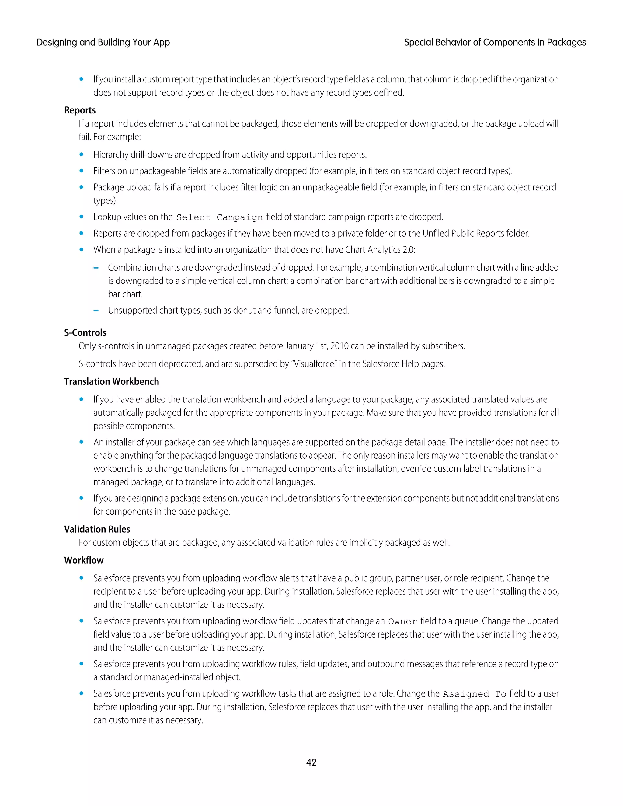 • Ifyouinstallacustomreporttypethatincludesanobject’srecordtypefieldasacolumn,thatcolumnisdroppediftheorganization
does not support record types or the object does not have any record types defined.
Reports
If a report includes elements that cannot be packaged, those elements will be dropped or downgraded, or the package upload will
fail. For example:
• Hierarchy drill-downs are dropped from activity and opportunities reports.
• Filters on unpackageable fields are automatically dropped (for example, in filters on standard object record types).
• Package upload fails if a report includes filter logic on an unpackageable field (for example, in filters on standard object record
types).
• Lookup values on the Select Campaign field of standard campaign reports are dropped.
• Reports are dropped from packages if they have been moved to a private folder or to the Unfiled Public Reports folder.
• When a package is installed into an organization that does not have Chart Analytics 2.0:
– Combinationchartsaredowngradedinsteadofdropped.Forexample,acombinationverticalcolumnchartwithalineadded
is downgraded to a simple vertical column chart; a combination bar chart with additional bars is downgraded to a simple
bar chart.
– Unsupported chart types, such as donut and funnel, are dropped.
S-Controls
Only s-controls in unmanaged packages created before January 1st, 2010 can be installed by subscribers.
S-controls have been deprecated, and are superseded by “Visualforce” in the Salesforce Help pages.
Translation Workbench
• If you have enabled the translation workbench and added a language to your package, any associated translated values are
automatically packaged for the appropriate components in your package. Make sure that you have provided translations for all
possible components.
• An installer of your package can see which languages are supported on the package detail page. The installer does not need to
enable anything for the packaged language translations to appear. The only reason installers may want to enable the translation
workbench is to change translations for unmanaged components after installation, override custom label translations in a
managed package, or to translate into additional languages.
• Ifyouaredesigningapackageextension,youcanincludetranslationsfortheextensioncomponentsbutnotadditionaltranslations
for components in the base package.
Validation Rules
For custom objects that are packaged, any associated validation rules are implicitly packaged as well.
Workflow
• Salesforce prevents you from uploading workflow alerts that have a public group, partner user, or role recipient. Change the
recipient to a user before uploading your app. During installation, Salesforce replaces that user with the user installing the app,
and the installer can customize it as necessary.
• Salesforce prevents you from uploading workflow field updates that change an Owner field to a queue. Change the updated
field value to a user before uploading your app. During installation, Salesforce replaces that user with the user installing the app,
and the installer can customize it as necessary.
• Salesforce prevents you from uploading workflow rules, field updates, and outbound messages that reference a record type on
a standard or managed-installed object.
• Salesforce prevents you from uploading workflow tasks that are assigned to a role. Change the Assigned To field to a user
before uploading your app. During installation, Salesforce replaces that user with the user installing the app, and the installer
can customize it as necessary.
42
Special Behavior of Components in PackagesDesigning and Building Your App
 