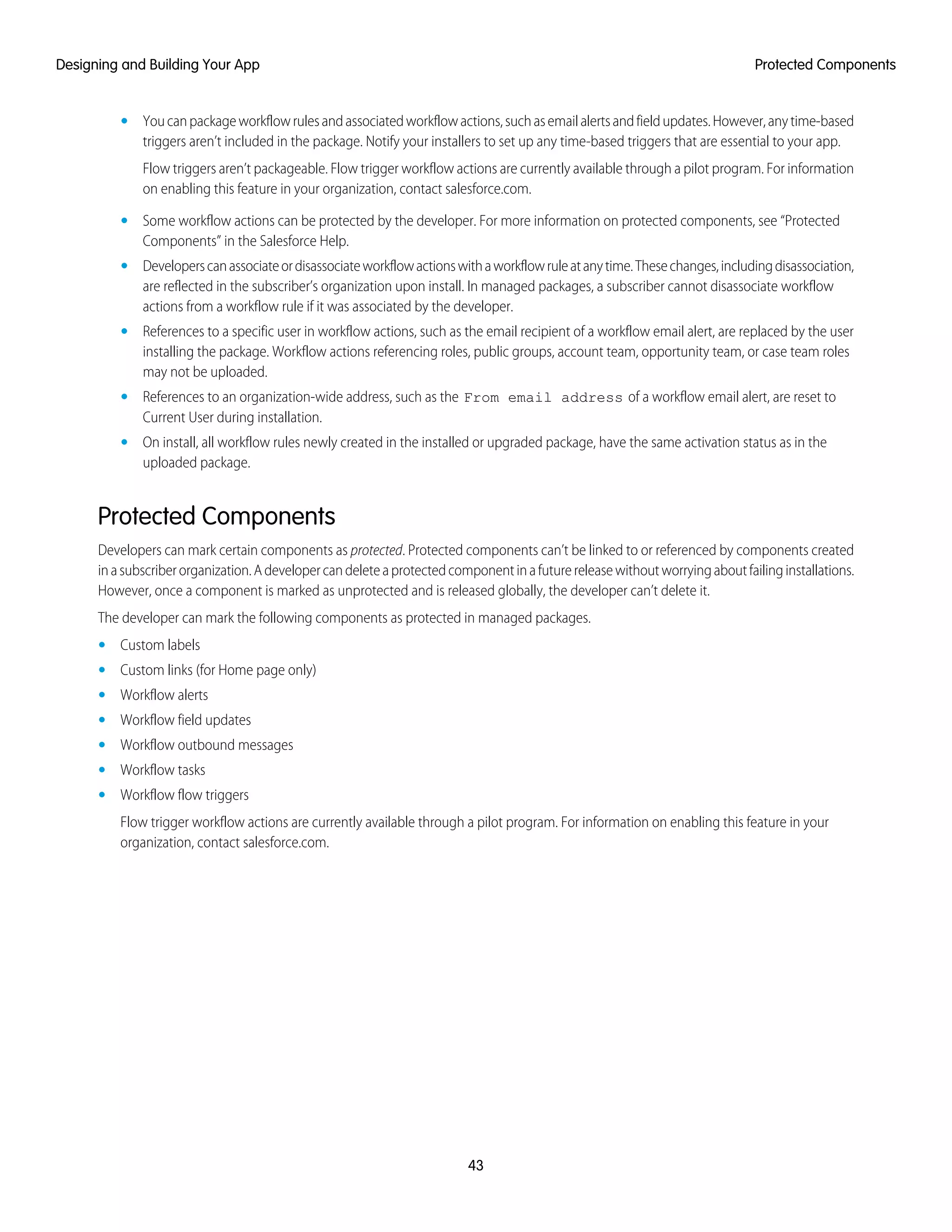 • Youcanpackageworkflowrulesandassociatedworkflowactions,suchasemailalertsandfieldupdates.However,anytime-based
triggers aren’t included in the package. Notify your installers to set up any time-based triggers that are essential to your app.
Flow triggers aren’t packageable. Flow trigger workflow actions are currently available through a pilot program. For information
on enabling this feature in your organization, contact salesforce.com.
• Some workflow actions can be protected by the developer. For more information on protected components, see “Protected
Components” in the Salesforce Help.
• Developerscanassociateordisassociateworkflowactionswithaworkflowruleatanytime.Thesechanges,includingdisassociation,
are reflected in the subscriber’s organization upon install. In managed packages, a subscriber cannot disassociate workflow
actions from a workflow rule if it was associated by the developer.
• References to a specific user in workflow actions, such as the email recipient of a workflow email alert, are replaced by the user
installing the package. Workflow actions referencing roles, public groups, account team, opportunity team, or case team roles
may not be uploaded.
• References to an organization-wide address, such as the From email address of a workflow email alert, are reset to
Current User during installation.
• On install, all workflow rules newly created in the installed or upgraded package, have the same activation status as in the
uploaded package.
Protected Components
Developers can mark certain components as protected. Protected components can’t be linked to or referenced by components created
inasubscriberorganization.Adevelopercandeleteaprotectedcomponentinafuturereleasewithoutworryingaboutfailinginstallations.
However, once a component is marked as unprotected and is released globally, the developer can’t delete it.
The developer can mark the following components as protected in managed packages.
• Custom labels
• Custom links (for Home page only)
• Workflow alerts
• Workflow field updates
• Workflow outbound messages
• Workflow tasks
• Workflow flow triggers
Flow trigger workflow actions are currently available through a pilot program. For information on enabling this feature in your
organization, contact salesforce.com.
43
Protected ComponentsDesigning and Building Your App
 