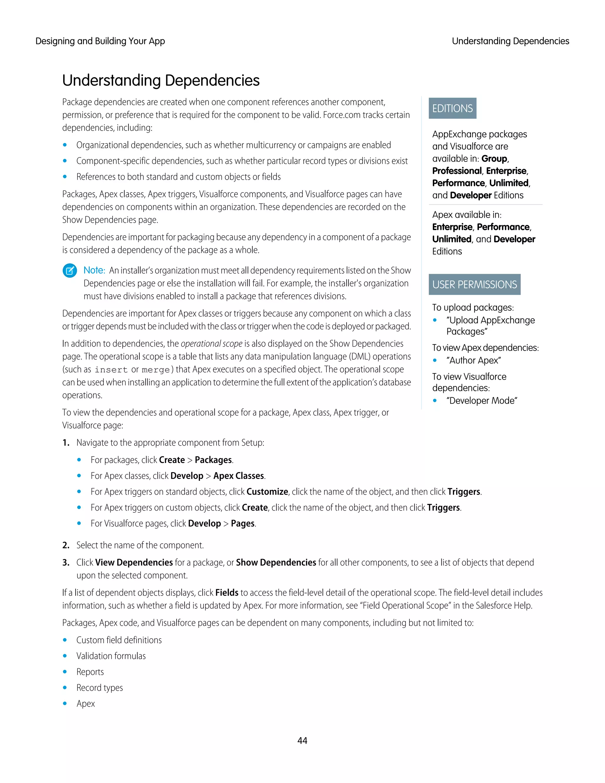 Understanding Dependencies
EDITIONS
AppExchange packages
and Visualforce are
available in: Group,
Professional, Enterprise,
Performance, Unlimited,
and Developer Editions
Apex available in:
Enterprise, Performance,
Unlimited, and Developer
Editions
USER PERMISSIONS
To upload packages:
• “Upload AppExchange
Packages”
To view Apex dependencies:
• “Author Apex”
To view Visualforce
dependencies:
• “Developer Mode”
Package dependencies are created when one component references another component,
permission, or preference that is required for the component to be valid. Force.com tracks certain
dependencies, including:
• Organizational dependencies, such as whether multicurrency or campaigns are enabled
• Component-specific dependencies, such as whether particular record types or divisions exist
• References to both standard and custom objects or fields
Packages, Apex classes, Apex triggers, Visualforce components, and Visualforce pages can have
dependencies on components within an organization. These dependencies are recorded on the
Show Dependencies page.
Dependencies are important for packaging because any dependency in a component of a package
is considered a dependency of the package as a whole.
Note: Aninstaller’sorganizationmustmeetalldependencyrequirementslistedontheShow
Dependencies page or else the installation will fail. For example, the installer's organization
must have divisions enabled to install a package that references divisions.
Dependencies are important for Apex classes or triggers because any component on which a class
ortriggerdependsmustbeincludedwiththeclassortriggerwhenthecodeisdeployedorpackaged.
In addition to dependencies, the operational scope is also displayed on the Show Dependencies
page. The operational scope is a table that lists any data manipulation language (DML) operations
(such as insert or merge) that Apex executes on a specified object. The operational scope
canbeusedwheninstallinganapplicationtodeterminethefullextentoftheapplication’sdatabase
operations.
To view the dependencies and operational scope for a package, Apex class, Apex trigger, or
Visualforce page:
1. Navigate to the appropriate component from Setup:
• For packages, click Create > Packages.
• For Apex classes, click Develop > Apex Classes.
• For Apex triggers on standard objects, click Customize, click the name of the object, and then click Triggers.
• For Apex triggers on custom objects, click Create, click the name of the object, and then click Triggers.
• For Visualforce pages, click Develop > Pages.
2. Select the name of the component.
3. Click View Dependencies for a package, or Show Dependencies for all other components, to see a list of objects that depend
upon the selected component.
If a list of dependent objects displays, click Fields to access the field-level detail of the operational scope. The field-level detail includes
information, such as whether a field is updated by Apex. For more information, see “Field Operational Scope” in the Salesforce Help.
Packages, Apex code, and Visualforce pages can be dependent on many components, including but not limited to:
• Custom field definitions
• Validation formulas
• Reports
• Record types
• Apex
44
Understanding DependenciesDesigning and Building Your App
 