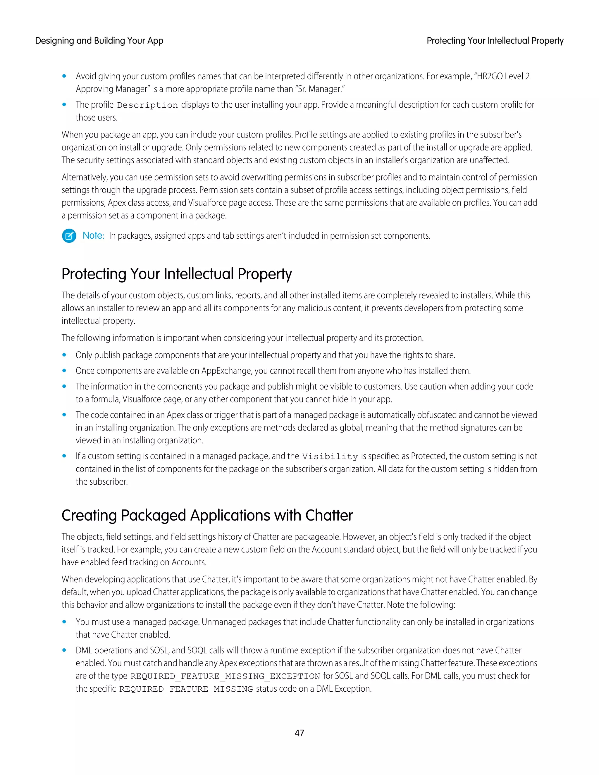 • Avoid giving your custom profiles names that can be interpreted differently in other organizations. For example, “HR2GO Level 2
Approving Manager” is a more appropriate profile name than “Sr. Manager.”
• The profile Description displays to the user installing your app. Provide a meaningful description for each custom profile for
those users.
When you package an app, you can include your custom profiles. Profile settings are applied to existing profiles in the subscriber's
organization on install or upgrade. Only permissions related to new components created as part of the install or upgrade are applied.
The security settings associated with standard objects and existing custom objects in an installer's organization are unaffected.
Alternatively, you can use permission sets to avoid overwriting permissions in subscriber profiles and to maintain control of permission
settings through the upgrade process. Permission sets contain a subset of profile access settings, including object permissions, field
permissions, Apex class access, and Visualforce page access. These are the same permissions that are available on profiles. You can add
a permission set as a component in a package.
Note: In packages, assigned apps and tab settings aren’t included in permission set components.
Protecting Your Intellectual Property
The details of your custom objects, custom links, reports, and all other installed items are completely revealed to installers. While this
allows an installer to review an app and all its components for any malicious content, it prevents developers from protecting some
intellectual property.
The following information is important when considering your intellectual property and its protection.
• Only publish package components that are your intellectual property and that you have the rights to share.
• Once components are available on AppExchange, you cannot recall them from anyone who has installed them.
• The information in the components you package and publish might be visible to customers. Use caution when adding your code
to a formula, Visualforce page, or any other component that you cannot hide in your app.
• The code contained in an Apex class or trigger that is part of a managed package is automatically obfuscated and cannot be viewed
in an installing organization. The only exceptions are methods declared as global, meaning that the method signatures can be
viewed in an installing organization.
• If a custom setting is contained in a managed package, and the Visibility is specified as Protected, the custom setting is not
contained in the list of components for the package on the subscriber's organization. All data for the custom setting is hidden from
the subscriber.
Creating Packaged Applications with Chatter
The objects, field settings, and field settings history of Chatter are packageable. However, an object's field is only tracked if the object
itself is tracked. For example, you can create a new custom field on the Account standard object, but the field will only be tracked if you
have enabled feed tracking on Accounts.
When developing applications that use Chatter, it's important to be aware that some organizations might not have Chatter enabled. By
default, when you upload Chatter applications, the package is only available to organizations that have Chatter enabled. You can change
this behavior and allow organizations to install the package even if they don't have Chatter. Note the following:
• You must use a managed package. Unmanaged packages that include Chatter functionality can only be installed in organizations
that have Chatter enabled.
• DML operations and SOSL, and SOQL calls will throw a runtime exception if the subscriber organization does not have Chatter
enabled.YoumustcatchandhandleanyApexexceptionsthatarethrownasaresultofthemissingChatterfeature.Theseexceptions
are of the type REQUIRED_FEATURE_MISSING_EXCEPTION for SOSL and SOQL calls. For DML calls, you must check for
the specific REQUIRED_FEATURE_MISSING status code on a DML Exception.
47
Protecting Your Intellectual PropertyDesigning and Building Your App
 