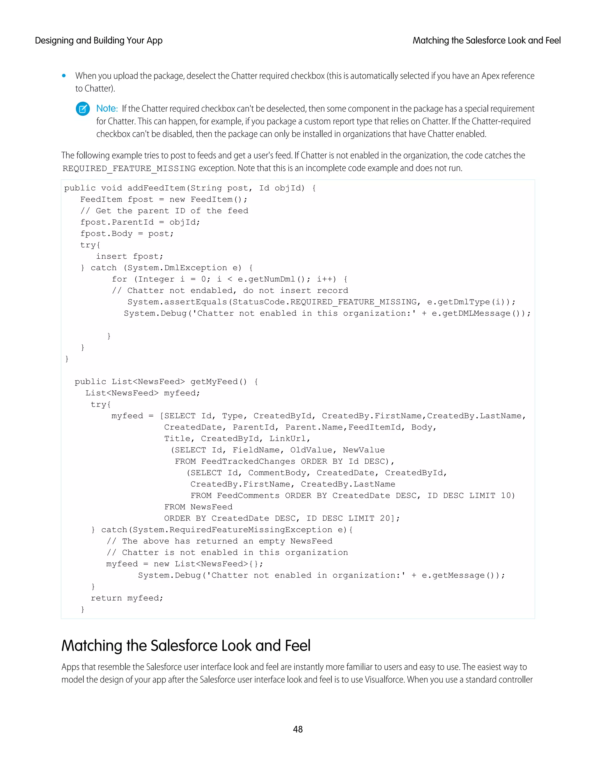 • When you upload the package, deselect the Chatter required checkbox (this is automatically selected if you have an Apex reference
to Chatter).
Note: If the Chatter required checkbox can't be deselected, then some component in the package has a special requirement
for Chatter. This can happen, for example, if you package a custom report type that relies on Chatter. If the Chatter-required
checkbox can't be disabled, then the package can only be installed in organizations that have Chatter enabled.
The following example tries to post to feeds and get a user's feed. If Chatter is not enabled in the organization, the code catches the
REQUIRED_FEATURE_MISSING exception. Note that this is an incomplete code example and does not run.
public void addFeedItem(String post, Id objId) {
FeedItem fpost = new FeedItem();
// Get the parent ID of the feed
fpost.ParentId = objId;
fpost.Body = post;
try{
insert fpost;
} catch (System.DmlException e) {
for (Integer i = 0; i < e.getNumDml(); i++) {
// Chatter not endabled, do not insert record
System.assertEquals(StatusCode.REQUIRED_FEATURE_MISSING, e.getDmlType(i));
System.Debug('Chatter not enabled in this organization:' + e.getDMLMessage());
}
}
}
public List<NewsFeed> getMyFeed() {
List<NewsFeed> myfeed;
try{
myfeed = [SELECT Id, Type, CreatedById, CreatedBy.FirstName,CreatedBy.LastName,
CreatedDate, ParentId, Parent.Name,FeedItemId, Body,
Title, CreatedById, LinkUrl,
(SELECT Id, FieldName, OldValue, NewValue
FROM FeedTrackedChanges ORDER BY Id DESC),
(SELECT Id, CommentBody, CreatedDate, CreatedById,
CreatedBy.FirstName, CreatedBy.LastName
FROM FeedComments ORDER BY CreatedDate DESC, ID DESC LIMIT 10)
FROM NewsFeed
ORDER BY CreatedDate DESC, ID DESC LIMIT 20];
} catch(System.RequiredFeatureMissingException e){
// The above has returned an empty NewsFeed
// Chatter is not enabled in this organization
myfeed = new List<NewsFeed>{};
System.Debug('Chatter not enabled in organization:' + e.getMessage());
}
return myfeed;
}
Matching the Salesforce Look and Feel
Apps that resemble the Salesforce user interface look and feel are instantly more familiar to users and easy to use. The easiest way to
model the design of your app after the Salesforce user interface look and feel is to use Visualforce. When you use a standard controller
48
Matching the Salesforce Look and FeelDesigning and Building Your App
 