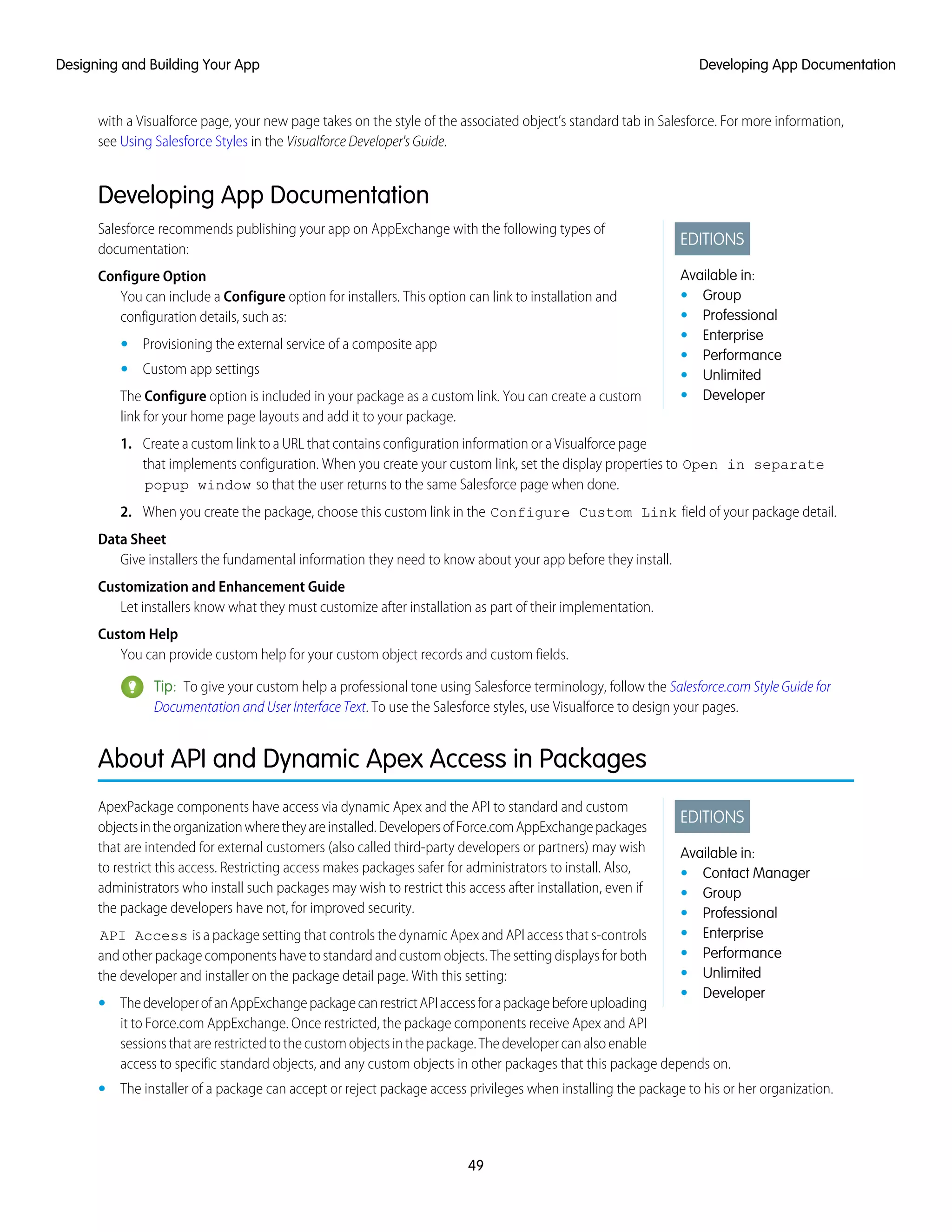 with a Visualforce page, your new page takes on the style of the associated object’s standard tab in Salesforce. For more information,
see Using Salesforce Styles in the Visualforce Developer's Guide.
Developing App Documentation
EDITIONS
Available in:
• Group
• Professional
• Enterprise
• Performance
• Unlimited
• Developer
Salesforce recommends publishing your app on AppExchange with the following types of
documentation:
Configure Option
You can include a Configure option for installers. This option can link to installation and
configuration details, such as:
• Provisioning the external service of a composite app
• Custom app settings
The Configure option is included in your package as a custom link. You can create a custom
link for your home page layouts and add it to your package.
1. Create a custom link to a URL that contains configuration information or a Visualforce page
that implements configuration. When you create your custom link, set the display properties to Open in separate
popup window so that the user returns to the same Salesforce page when done.
2. When you create the package, choose this custom link in the Configure Custom Link field of your package detail.
Data Sheet
Give installers the fundamental information they need to know about your app before they install.
Customization and Enhancement Guide
Let installers know what they must customize after installation as part of their implementation.
Custom Help
You can provide custom help for your custom object records and custom fields.
Tip: To give your custom help a professional tone using Salesforce terminology, follow the Salesforce.com Style Guide for
Documentation and User Interface Text. To use the Salesforce styles, use Visualforce to design your pages.
About API and Dynamic Apex Access in Packages
EDITIONS
Available in:
• Contact Manager
• Group
• Professional
• Enterprise
• Performance
• Unlimited
• Developer
ApexPackage components have access via dynamic Apex and the API to standard and custom
objectsintheorganizationwheretheyareinstalled.DevelopersofForce.comAppExchangepackages
that are intended for external customers (also called third-party developers or partners) may wish
to restrict this access. Restricting access makes packages safer for administrators to install. Also,
administrators who install such packages may wish to restrict this access after installation, even if
the package developers have not, for improved security.
API Access is a package setting that controls the dynamic Apex and API access that s-controls
and other package components have to standard and custom objects. The setting displays for both
the developer and installer on the package detail page. With this setting:
• ThedeveloperofanAppExchangepackagecanrestrictAPIaccessforapackagebeforeuploading
it to Force.com AppExchange. Once restricted, the package components receive Apex and API
sessionsthatarerestrictedtothecustomobjectsinthepackage.Thedevelopercanalsoenable
access to specific standard objects, and any custom objects in other packages that this package depends on.
• The installer of a package can accept or reject package access privileges when installing the package to his or her organization.
49
Developing App DocumentationDesigning and Building Your App
 