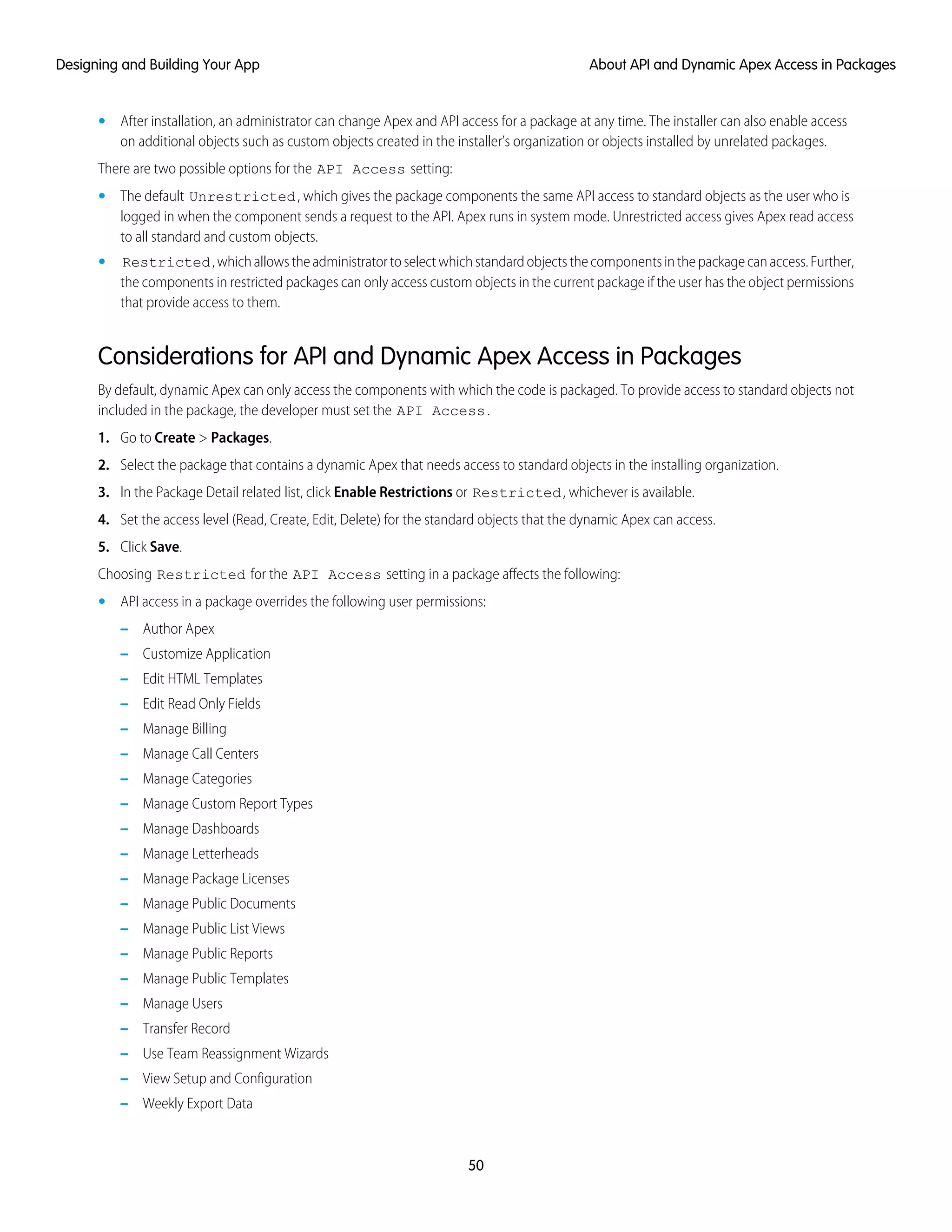 • After installation, an administrator can change Apex and API access for a package at any time. The installer can also enable access
on additional objects such as custom objects created in the installer’s organization or objects installed by unrelated packages.
There are two possible options for the API Access setting:
• The default Unrestricted, which gives the package components the same API access to standard objects as the user who is
logged in when the component sends a request to the API. Apex runs in system mode. Unrestricted access gives Apex read access
to all standard and custom objects.
• Restricted,whichallowstheadministratortoselectwhichstandardobjectsthecomponentsinthepackagecanaccess.Further,
the components in restricted packages can only access custom objects in the current package if the user has the object permissions
that provide access to them.
Considerations for API and Dynamic Apex Access in Packages
By default, dynamic Apex can only access the components with which the code is packaged. To provide access to standard objects not
included in the package, the developer must set the API Access.
1. Go to Create > Packages.
2. Select the package that contains a dynamic Apex that needs access to standard objects in the installing organization.
3. In the Package Detail related list, click Enable Restrictions or Restricted, whichever is available.
4. Set the access level (Read, Create, Edit, Delete) for the standard objects that the dynamic Apex can access.
5. Click Save.
Choosing Restricted for the API Access setting in a package affects the following:
• API access in a package overrides the following user permissions:
– Author Apex
– Customize Application
– Edit HTML Templates
– Edit Read Only Fields
– Manage Billing
– Manage Call Centers
– Manage Categories
– Manage Custom Report Types
– Manage Dashboards
– Manage Letterheads
– Manage Package Licenses
– Manage Public Documents
– Manage Public List Views
– Manage Public Reports
– Manage Public Templates
– Manage Users
– Transfer Record
– Use Team Reassignment Wizards
– View Setup and Configuration
– Weekly Export Data
50
About API and Dynamic Apex Access in PackagesDesigning and Building Your App
 
