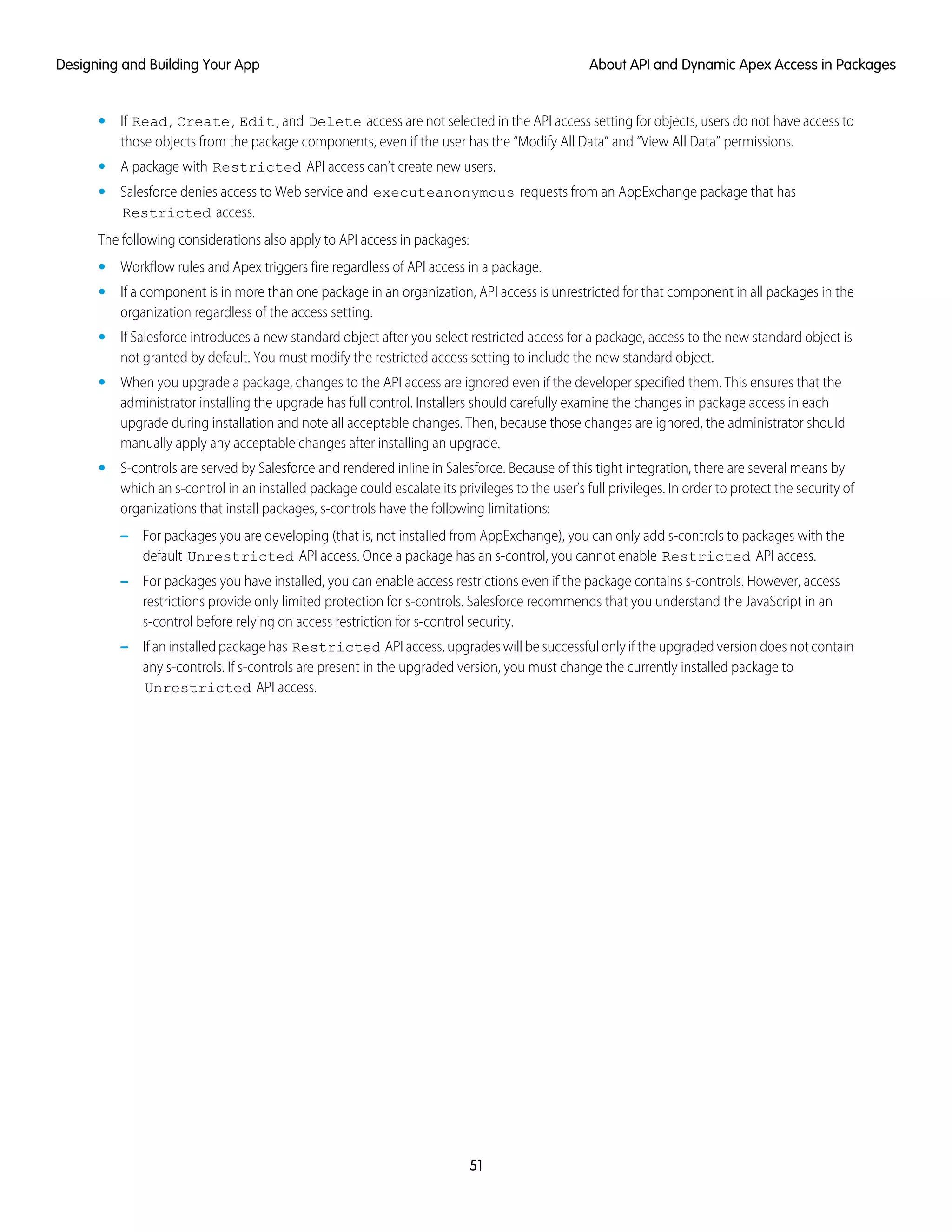 • If Read, Create, Edit, and Delete access are not selected in the API access setting for objects, users do not have access to
those objects from the package components, even if the user has the “Modify All Data” and “View All Data” permissions.
• A package with Restricted API access can’t create new users.
• Salesforce denies access to Web service and executeanonymous requests from an AppExchange package that has
Restricted access.
The following considerations also apply to API access in packages:
• Workflow rules and Apex triggers fire regardless of API access in a package.
• If a component is in more than one package in an organization, API access is unrestricted for that component in all packages in the
organization regardless of the access setting.
• If Salesforce introduces a new standard object after you select restricted access for a package, access to the new standard object is
not granted by default. You must modify the restricted access setting to include the new standard object.
• When you upgrade a package, changes to the API access are ignored even if the developer specified them. This ensures that the
administrator installing the upgrade has full control. Installers should carefully examine the changes in package access in each
upgrade during installation and note all acceptable changes. Then, because those changes are ignored, the administrator should
manually apply any acceptable changes after installing an upgrade.
• S-controls are served by Salesforce and rendered inline in Salesforce. Because of this tight integration, there are several means by
which an s-control in an installed package could escalate its privileges to the user’s full privileges. In order to protect the security of
organizations that install packages, s-controls have the following limitations:
– For packages you are developing (that is, not installed from AppExchange), you can only add s-controls to packages with the
default Unrestricted API access. Once a package has an s-control, you cannot enable Restricted API access.
– For packages you have installed, you can enable access restrictions even if the package contains s-controls. However, access
restrictions provide only limited protection for s-controls. Salesforce recommends that you understand the JavaScript in an
s-control before relying on access restriction for s-control security.
– If an installed package has Restricted API access, upgrades will be successful only if the upgraded version does not contain
any s-controls. If s-controls are present in the upgraded version, you must change the currently installed package to
Unrestricted API access.
51
About API and Dynamic Apex Access in PackagesDesigning and Building Your App
 