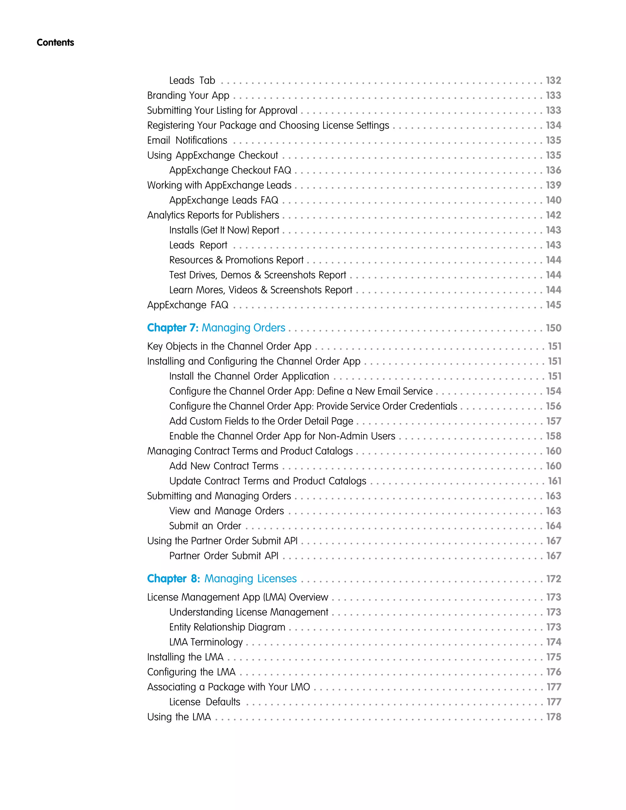 Leads Tab . . . . . . . . . . . . . . . . . . . . . . . . . . . . . . . . . . . . . . . . . . . . . . . . . . . . . 132
Branding Your App . . . . . . . . . . . . . . . . . . . . . . . . . . . . . . . . . . . . . . . . . . . . . . . . . . . 133
Submitting Your Listing for Approval . . . . . . . . . . . . . . . . . . . . . . . . . . . . . . . . . . . . . . . . 133
Registering Your Package and Choosing License Settings . . . . . . . . . . . . . . . . . . . . . . . . . 134
Email Notifications . . . . . . . . . . . . . . . . . . . . . . . . . . . . . . . . . . . . . . . . . . . . . . . . . . . 135
Using AppExchange Checkout . . . . . . . . . . . . . . . . . . . . . . . . . . . . . . . . . . . . . . . . . . . 135
AppExchange Checkout FAQ . . . . . . . . . . . . . . . . . . . . . . . . . . . . . . . . . . . . . . . . . 136
Working with AppExchange Leads . . . . . . . . . . . . . . . . . . . . . . . . . . . . . . . . . . . . . . . . . 139
AppExchange Leads FAQ . . . . . . . . . . . . . . . . . . . . . . . . . . . . . . . . . . . . . . . . . . . 140
Analytics Reports for Publishers . . . . . . . . . . . . . . . . . . . . . . . . . . . . . . . . . . . . . . . . . . . 142
Installs (Get It Now) Report . . . . . . . . . . . . . . . . . . . . . . . . . . . . . . . . . . . . . . . . . . . 143
Leads Report . . . . . . . . . . . . . . . . . . . . . . . . . . . . . . . . . . . . . . . . . . . . . . . . . . . 143
Resources & Promotions Report . . . . . . . . . . . . . . . . . . . . . . . . . . . . . . . . . . . . . . . 144
Test Drives, Demos & Screenshots Report . . . . . . . . . . . . . . . . . . . . . . . . . . . . . . . . 144
Learn Mores, Videos & Screenshots Report . . . . . . . . . . . . . . . . . . . . . . . . . . . . . . . 144
AppExchange FAQ . . . . . . . . . . . . . . . . . . . . . . . . . . . . . . . . . . . . . . . . . . . . . . . . . . . 145
Chapter 7: Managing Orders . . . . . . . . . . . . . . . . . . . . . . . . . . . . . . . . . . . . . . . . . . 150
Key Objects in the Channel Order App . . . . . . . . . . . . . . . . . . . . . . . . . . . . . . . . . . . . . . 151
Installing and Configuring the Channel Order App . . . . . . . . . . . . . . . . . . . . . . . . . . . . . . 151
Install the Channel Order Application . . . . . . . . . . . . . . . . . . . . . . . . . . . . . . . . . . . 151
Configure the Channel Order App: Define a New Email Service . . . . . . . . . . . . . . . . . . 154
Configure the Channel Order App: Provide Service Order Credentials . . . . . . . . . . . . . . 156
Add Custom Fields to the Order Detail Page . . . . . . . . . . . . . . . . . . . . . . . . . . . . . . . 157
Enable the Channel Order App for Non-Admin Users . . . . . . . . . . . . . . . . . . . . . . . . 158
Managing Contract Terms and Product Catalogs . . . . . . . . . . . . . . . . . . . . . . . . . . . . . . . 160
Add New Contract Terms . . . . . . . . . . . . . . . . . . . . . . . . . . . . . . . . . . . . . . . . . . . 160
Update Contract Terms and Product Catalogs . . . . . . . . . . . . . . . . . . . . . . . . . . . . . 161
Submitting and Managing Orders . . . . . . . . . . . . . . . . . . . . . . . . . . . . . . . . . . . . . . . . . 163
View and Manage Orders . . . . . . . . . . . . . . . . . . . . . . . . . . . . . . . . . . . . . . . . . . 163
Submit an Order . . . . . . . . . . . . . . . . . . . . . . . . . . . . . . . . . . . . . . . . . . . . . . . . . 164
Using the Partner Order Submit API . . . . . . . . . . . . . . . . . . . . . . . . . . . . . . . . . . . . . . . . 167
Partner Order Submit API . . . . . . . . . . . . . . . . . . . . . . . . . . . . . . . . . . . . . . . . . . . 167
Chapter 8: Managing Licenses . . . . . . . . . . . . . . . . . . . . . . . . . . . . . . . . . . . . . . . . 172
License Management App (LMA) Overview . . . . . . . . . . . . . . . . . . . . . . . . . . . . . . . . . . . 173
Understanding License Management . . . . . . . . . . . . . . . . . . . . . . . . . . . . . . . . . . . 173
Entity Relationship Diagram . . . . . . . . . . . . . . . . . . . . . . . . . . . . . . . . . . . . . . . . . . 173
LMA Terminology . . . . . . . . . . . . . . . . . . . . . . . . . . . . . . . . . . . . . . . . . . . . . . . . . 174
Installing the LMA . . . . . . . . . . . . . . . . . . . . . . . . . . . . . . . . . . . . . . . . . . . . . . . . . . . . 175
Configuring the LMA . . . . . . . . . . . . . . . . . . . . . . . . . . . . . . . . . . . . . . . . . . . . . . . . . . 176
Associating a Package with Your LMO . . . . . . . . . . . . . . . . . . . . . . . . . . . . . . . . . . . . . . 177
License Defaults . . . . . . . . . . . . . . . . . . . . . . . . . . . . . . . . . . . . . . . . . . . . . . . . . 177
Using the LMA . . . . . . . . . . . . . . . . . . . . . . . . . . . . . . . . . . . . . . . . . . . . . . . . . . . . . . 178
Contents
 