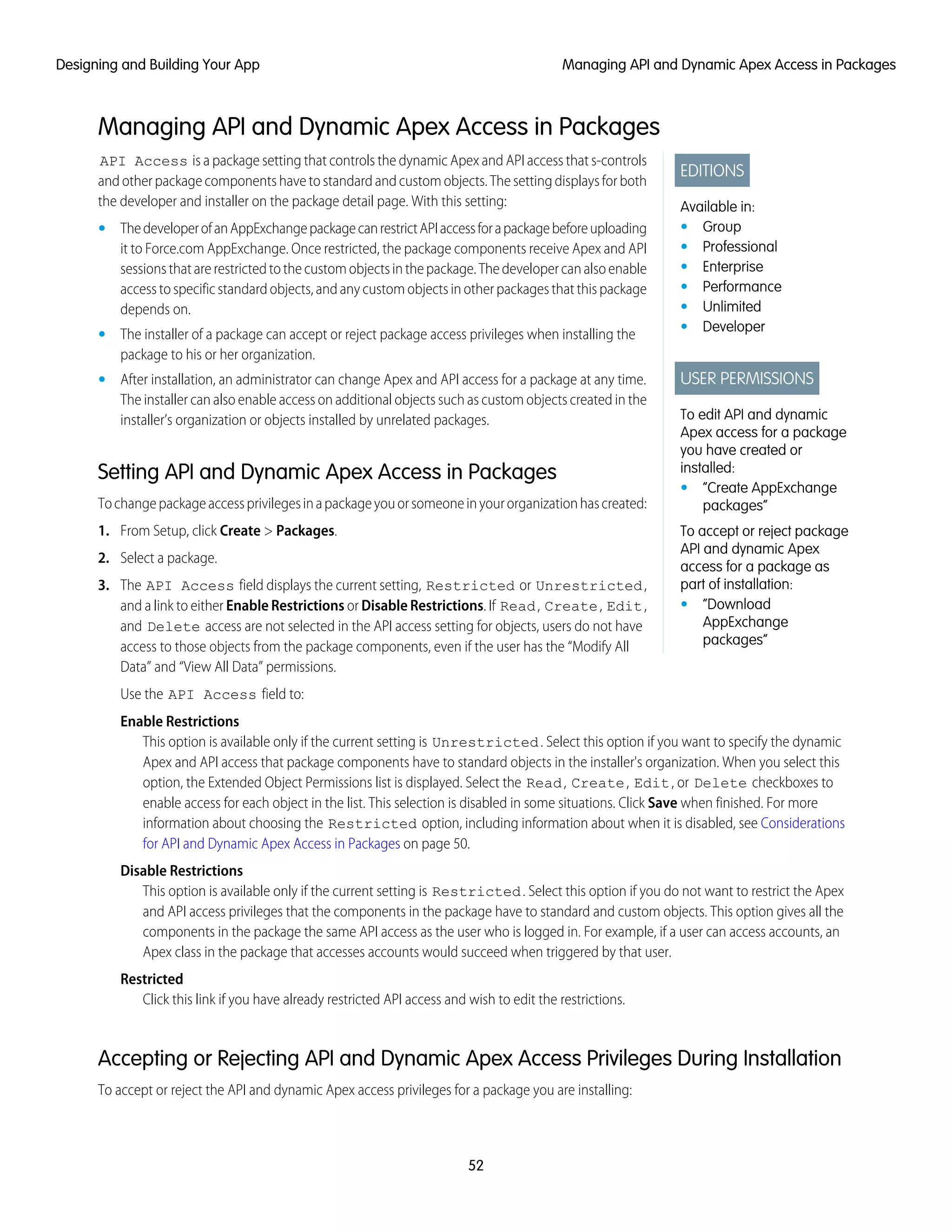 Managing API and Dynamic Apex Access in Packages
EDITIONS
Available in:
• Group
• Professional
• Enterprise
• Performance
• Unlimited
• Developer
USER PERMISSIONS
To edit API and dynamic
Apex access for a package
you have created or
installed:
• “Create AppExchange
packages”
To accept or reject package
API and dynamic Apex
access for a package as
part of installation:
• “Download
AppExchange
packages”
API Access is a package setting that controls the dynamic Apex and API access that s-controls
and other package components have to standard and custom objects. The setting displays for both
the developer and installer on the package detail page. With this setting:
• ThedeveloperofanAppExchangepackagecanrestrictAPIaccessforapackagebeforeuploading
it to Force.com AppExchange. Once restricted, the package components receive Apex and API
sessionsthatarerestrictedtothecustomobjectsinthepackage.Thedevelopercanalsoenable
access to specific standard objects, and any custom objects in other packages that this package
depends on.
• The installer of a package can accept or reject package access privileges when installing the
package to his or her organization.
• After installation, an administrator can change Apex and API access for a package at any time.
The installer can also enable access on additional objects such as custom objects created in the
installer’s organization or objects installed by unrelated packages.
Setting API and Dynamic Apex Access in Packages
Tochangepackageaccessprivilegesinapackageyouorsomeoneinyourorganizationhascreated:
1. From Setup, click Create > Packages.
2. Select a package.
3. The API Access field displays the current setting, Restricted or Unrestricted,
and a link to either Enable Restrictions or Disable Restrictions. If Read, Create, Edit,
and Delete access are not selected in the API access setting for objects, users do not have
access to those objects from the package components, even if the user has the “Modify All
Data” and “View All Data” permissions.
Use the API Access field to:
Enable Restrictions
This option is available only if the current setting is Unrestricted. Select this option if you want to specify the dynamic
Apex and API access that package components have to standard objects in the installer's organization. When you select this
option, the Extended Object Permissions list is displayed. Select the Read, Create, Edit, or Delete checkboxes to
enable access for each object in the list. This selection is disabled in some situations. Click Save when finished. For more
information about choosing the Restricted option, including information about when it is disabled, see Considerations
for API and Dynamic Apex Access in Packages on page 50.
Disable Restrictions
This option is available only if the current setting is Restricted. Select this option if you do not want to restrict the Apex
and API access privileges that the components in the package have to standard and custom objects. This option gives all the
components in the package the same API access as the user who is logged in. For example, if a user can access accounts, an
Apex class in the package that accesses accounts would succeed when triggered by that user.
Restricted
Click this link if you have already restricted API access and wish to edit the restrictions.
Accepting or Rejecting API and Dynamic Apex Access Privileges During Installation
To accept or reject the API and dynamic Apex access privileges for a package you are installing:
52
Managing API and Dynamic Apex Access in PackagesDesigning and Building Your App
 