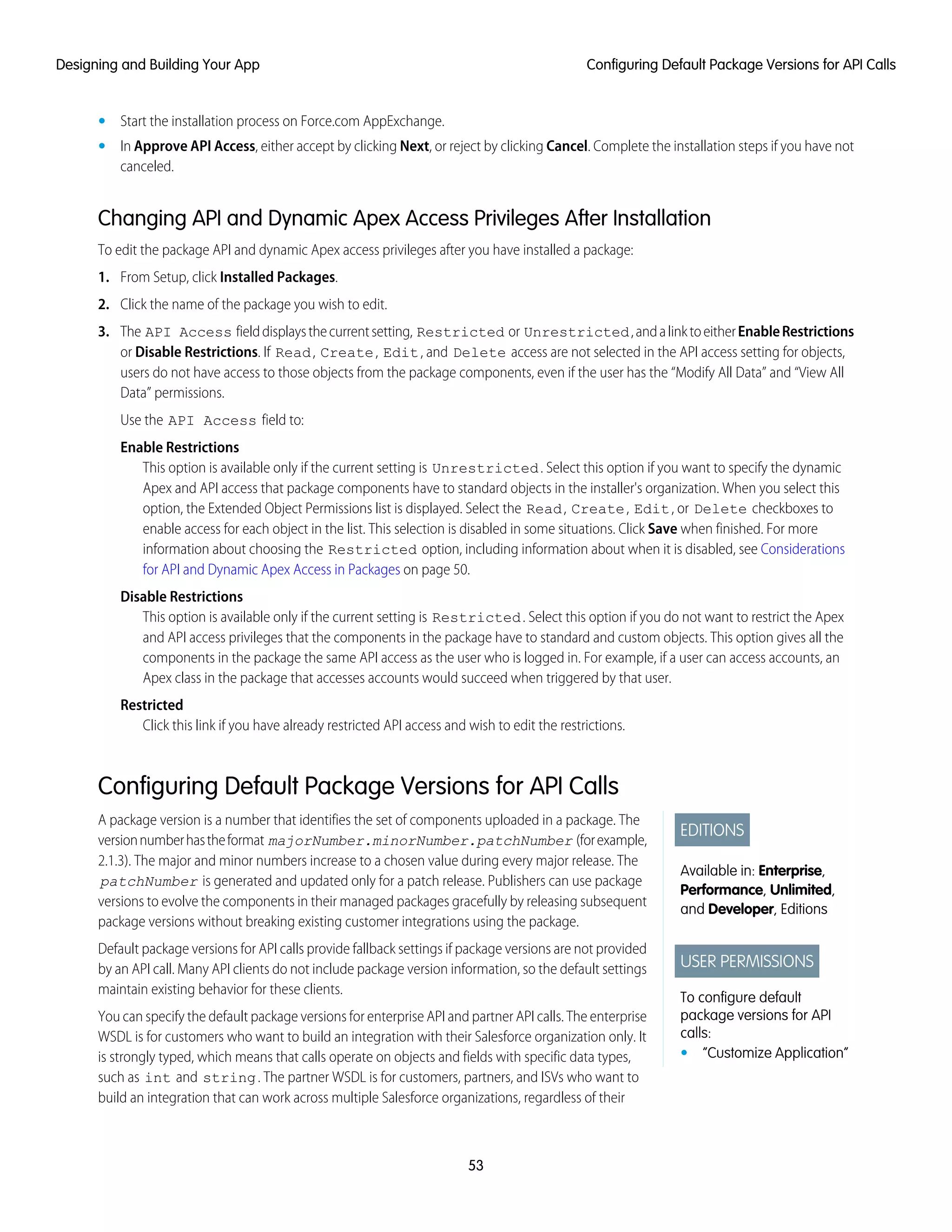 • Start the installation process on Force.com AppExchange.
• In Approve API Access, either accept by clicking Next, or reject by clicking Cancel. Complete the installation steps if you have not
canceled.
Changing API and Dynamic Apex Access Privileges After Installation
To edit the package API and dynamic Apex access privileges after you have installed a package:
1. From Setup, click Installed Packages.
2. Click the name of the package you wish to edit.
3. The API Access fielddisplaysthecurrentsetting, Restricted or Unrestricted,andalinktoeitherEnableRestrictions
or Disable Restrictions. If Read, Create, Edit, and Delete access are not selected in the API access setting for objects,
users do not have access to those objects from the package components, even if the user has the “Modify All Data” and “View All
Data” permissions.
Use the API Access field to:
Enable Restrictions
This option is available only if the current setting is Unrestricted. Select this option if you want to specify the dynamic
Apex and API access that package components have to standard objects in the installer's organization. When you select this
option, the Extended Object Permissions list is displayed. Select the Read, Create, Edit, or Delete checkboxes to
enable access for each object in the list. This selection is disabled in some situations. Click Save when finished. For more
information about choosing the Restricted option, including information about when it is disabled, see Considerations
for API and Dynamic Apex Access in Packages on page 50.
Disable Restrictions
This option is available only if the current setting is Restricted. Select this option if you do not want to restrict the Apex
and API access privileges that the components in the package have to standard and custom objects. This option gives all the
components in the package the same API access as the user who is logged in. For example, if a user can access accounts, an
Apex class in the package that accesses accounts would succeed when triggered by that user.
Restricted
Click this link if you have already restricted API access and wish to edit the restrictions.
Configuring Default Package Versions for API Calls
EDITIONS
Available in: Enterprise,
Performance, Unlimited,
and Developer, Editions
USER PERMISSIONS
To configure default
package versions for API
calls:
• “Customize Application”
A package version is a number that identifies the set of components uploaded in a package. The
versionnumberhastheformat majorNumber.minorNumber.patchNumber (forexample,
2.1.3). The major and minor numbers increase to a chosen value during every major release. The
patchNumber is generated and updated only for a patch release. Publishers can use package
versions to evolve the components in their managed packages gracefully by releasing subsequent
package versions without breaking existing customer integrations using the package.
Default package versions for API calls provide fallback settings if package versions are not provided
by an API call. Many API clients do not include package version information, so the default settings
maintain existing behavior for these clients.
You can specify the default package versions for enterprise API and partner API calls. The enterprise
WSDL is for customers who want to build an integration with their Salesforce organization only. It
is strongly typed, which means that calls operate on objects and fields with specific data types,
such as int and string. The partner WSDL is for customers, partners, and ISVs who want to
build an integration that can work across multiple Salesforce organizations, regardless of their
53
Configuring Default Package Versions for API CallsDesigning and Building Your App
 
