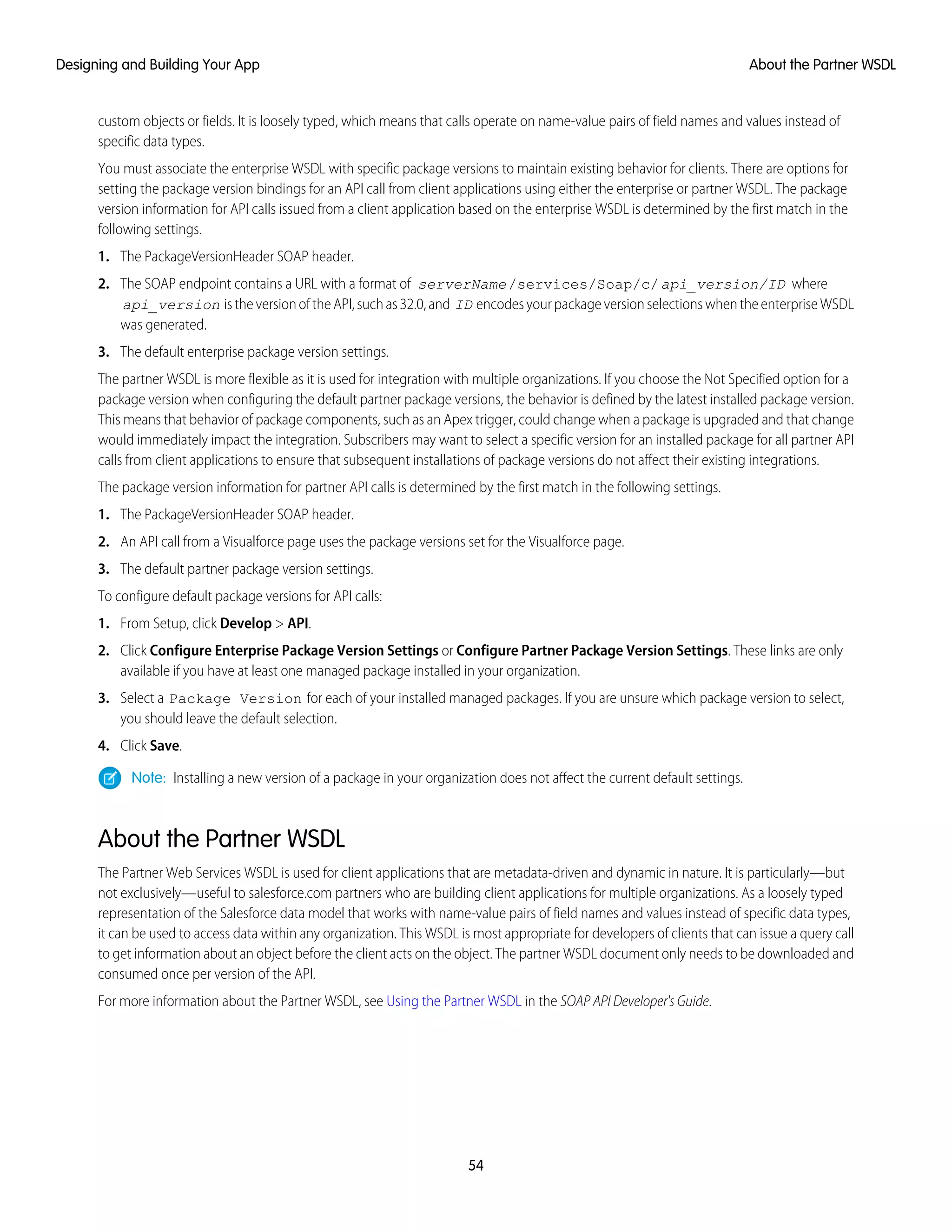 custom objects or fields. It is loosely typed, which means that calls operate on name-value pairs of field names and values instead of
specific data types.
You must associate the enterprise WSDL with specific package versions to maintain existing behavior for clients. There are options for
setting the package version bindings for an API call from client applications using either the enterprise or partner WSDL. The package
version information for API calls issued from a client application based on the enterprise WSDL is determined by the first match in the
following settings.
1. The PackageVersionHeader SOAP header.
2. The SOAP endpoint contains a URL with a format of serverName/services/Soap/c/api_version/ID where
api_version istheversionoftheAPI,suchas32.0,and ID encodesyourpackageversionselectionswhentheenterpriseWSDL
was generated.
3. The default enterprise package version settings.
The partner WSDL is more flexible as it is used for integration with multiple organizations. If you choose the Not Specified option for a
package version when configuring the default partner package versions, the behavior is defined by the latest installed package version.
This means that behavior of package components, such as an Apex trigger, could change when a package is upgraded and that change
would immediately impact the integration. Subscribers may want to select a specific version for an installed package for all partner API
calls from client applications to ensure that subsequent installations of package versions do not affect their existing integrations.
The package version information for partner API calls is determined by the first match in the following settings.
1. The PackageVersionHeader SOAP header.
2. An API call from a Visualforce page uses the package versions set for the Visualforce page.
3. The default partner package version settings.
To configure default package versions for API calls:
1. From Setup, click Develop > API.
2. Click Configure Enterprise Package Version Settings or Configure Partner Package Version Settings. These links are only
available if you have at least one managed package installed in your organization.
3. Select a Package Version for each of your installed managed packages. If you are unsure which package version to select,
you should leave the default selection.
4. Click Save.
Note: Installing a new version of a package in your organization does not affect the current default settings.
About the Partner WSDL
The Partner Web Services WSDL is used for client applications that are metadata-driven and dynamic in nature. It is particularly—but
not exclusively—useful to salesforce.com partners who are building client applications for multiple organizations. As a loosely typed
representation of the Salesforce data model that works with name-value pairs of field names and values instead of specific data types,
it can be used to access data within any organization. This WSDL is most appropriate for developers of clients that can issue a query call
to get information about an object before the client acts on the object. The partner WSDL document only needs to be downloaded and
consumed once per version of the API.
For more information about the Partner WSDL, see Using the Partner WSDL in the SOAP API Developer's Guide.
54
About the Partner WSDLDesigning and Building Your App
 