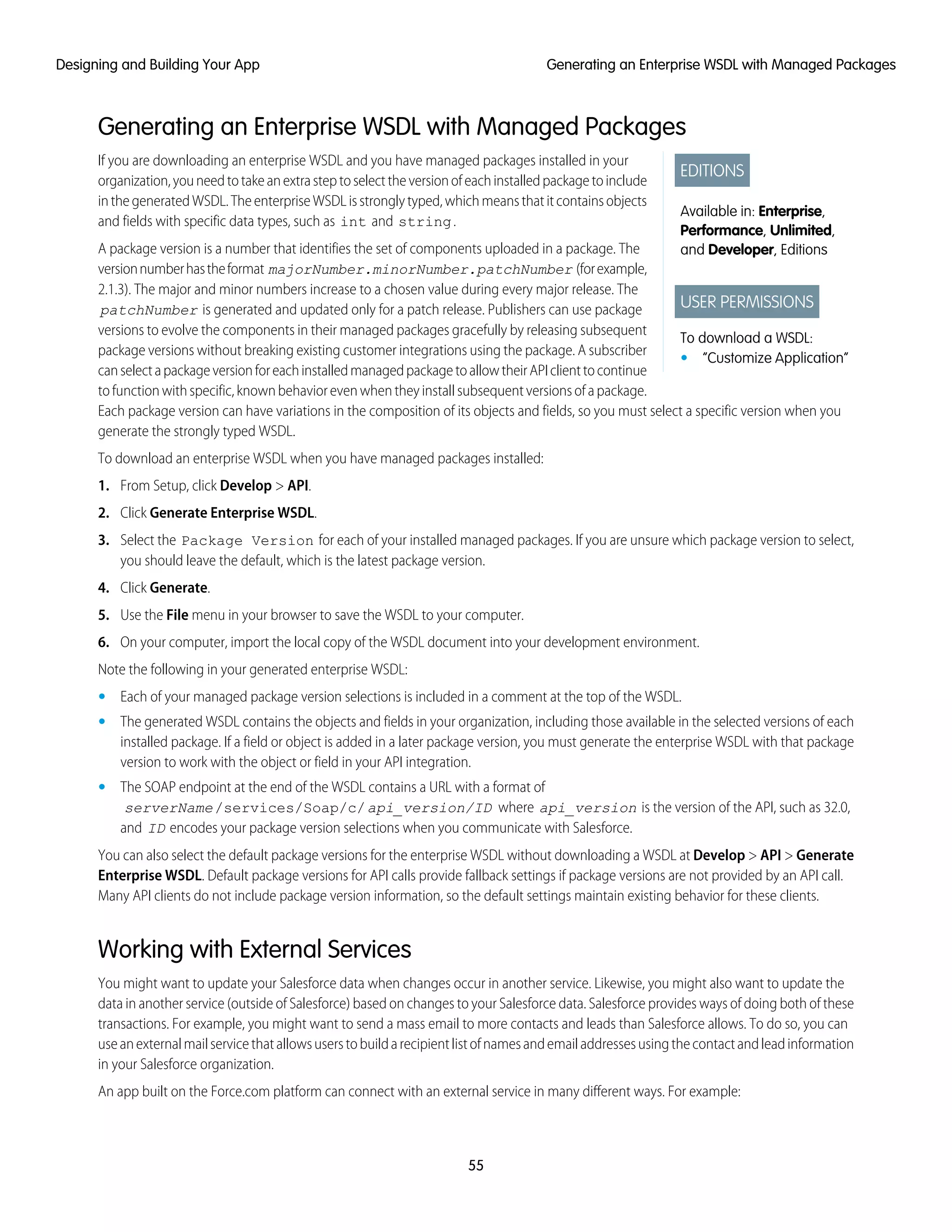 Generating an Enterprise WSDL with Managed Packages
EDITIONS
Available in: Enterprise,
Performance, Unlimited,
and Developer, Editions
USER PERMISSIONS
To download a WSDL:
• “Customize Application”
If you are downloading an enterprise WSDL and you have managed packages installed in your
organization,youneedtotakeanextrasteptoselecttheversionofeachinstalledpackagetoinclude
inthegeneratedWSDL.TheenterpriseWSDLisstronglytyped,whichmeansthatitcontainsobjects
and fields with specific data types, such as int and string.
A package version is a number that identifies the set of components uploaded in a package. The
versionnumberhastheformat majorNumber.minorNumber.patchNumber (forexample,
2.1.3). The major and minor numbers increase to a chosen value during every major release. The
patchNumber is generated and updated only for a patch release. Publishers can use package
versions to evolve the components in their managed packages gracefully by releasing subsequent
package versions without breaking existing customer integrations using the package. A subscriber
canselectapackageversionforeachinstalledmanagedpackagetoallowtheirAPIclienttocontinue
tofunctionwithspecific,knownbehaviorevenwhentheyinstallsubsequentversionsofapackage.
Each package version can have variations in the composition of its objects and fields, so you must select a specific version when you
generate the strongly typed WSDL.
To download an enterprise WSDL when you have managed packages installed:
1. From Setup, click Develop > API.
2. Click Generate Enterprise WSDL.
3. Select the Package Version for each of your installed managed packages. If you are unsure which package version to select,
you should leave the default, which is the latest package version.
4. Click Generate.
5. Use the File menu in your browser to save the WSDL to your computer.
6. On your computer, import the local copy of the WSDL document into your development environment.
Note the following in your generated enterprise WSDL:
• Each of your managed package version selections is included in a comment at the top of the WSDL.
• The generated WSDL contains the objects and fields in your organization, including those available in the selected versions of each
installed package. If a field or object is added in a later package version, you must generate the enterprise WSDL with that package
version to work with the object or field in your API integration.
• The SOAP endpoint at the end of the WSDL contains a URL with a format of
serverName/services/Soap/c/api_version/ID where api_version is the version of the API, such as 32.0,
and ID encodes your package version selections when you communicate with Salesforce.
You can also select the default package versions for the enterprise WSDL without downloading a WSDL at Develop > API > Generate
Enterprise WSDL. Default package versions for API calls provide fallback settings if package versions are not provided by an API call.
Many API clients do not include package version information, so the default settings maintain existing behavior for these clients.
Working with External Services
You might want to update your Salesforce data when changes occur in another service. Likewise, you might also want to update the
data in another service (outside of Salesforce) based on changes to your Salesforce data. Salesforce provides ways of doing both of these
transactions. For example, you might want to send a mass email to more contacts and leads than Salesforce allows. To do so, you can
useanexternalmailservicethatallowsuserstobuildarecipientlistofnamesandemailaddressesusingthecontactandleadinformation
in your Salesforce organization.
An app built on the Force.com platform can connect with an external service in many different ways. For example:
55
Generating an Enterprise WSDL with Managed PackagesDesigning and Building Your App
 