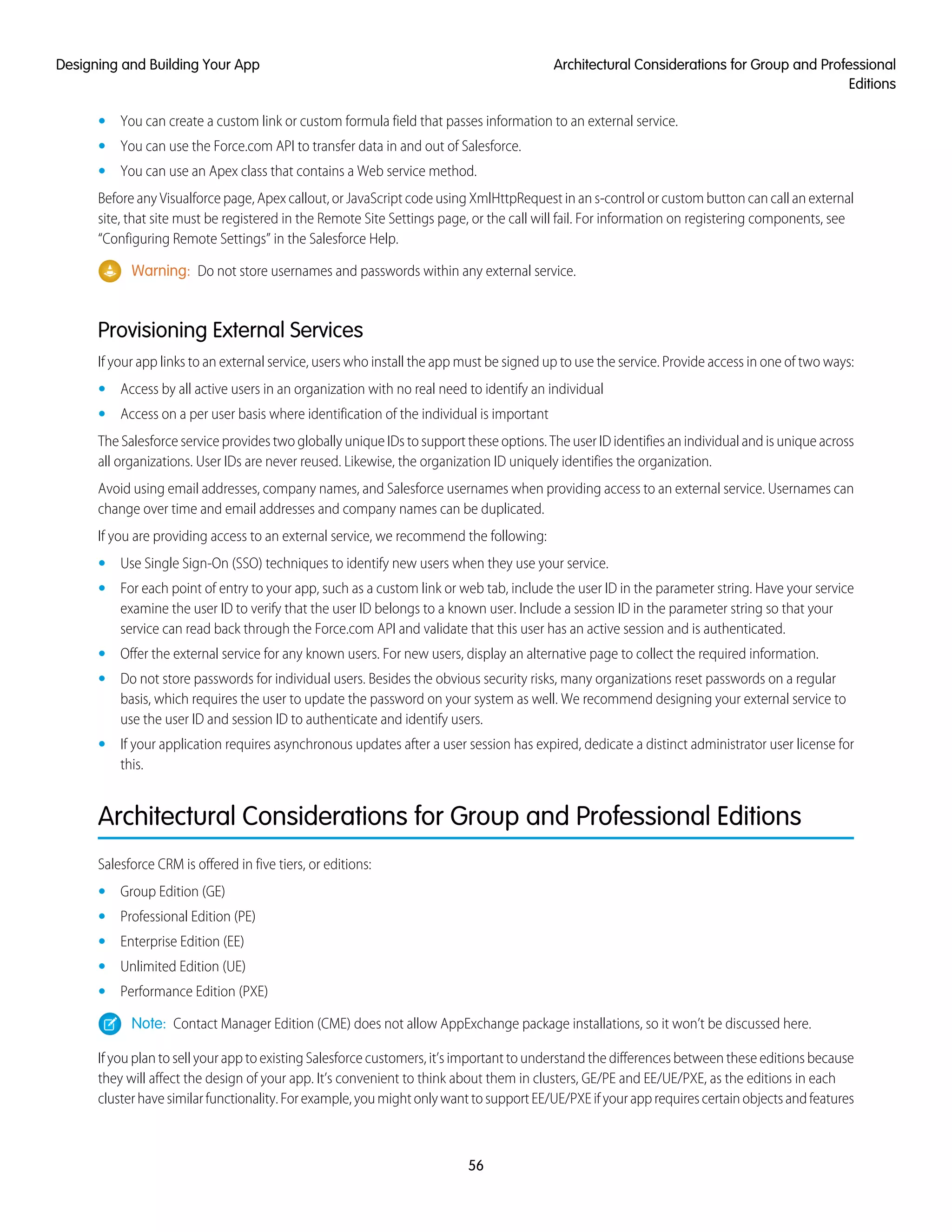 • You can create a custom link or custom formula field that passes information to an external service.
• You can use the Force.com API to transfer data in and out of Salesforce.
• You can use an Apex class that contains a Web service method.
Before any Visualforce page, Apex callout, or JavaScript code using XmlHttpRequest in an s-control or custom button can call an external
site, that site must be registered in the Remote Site Settings page, or the call will fail. For information on registering components, see
“Configuring Remote Settings” in the Salesforce Help.
Warning: Do not store usernames and passwords within any external service.
Provisioning External Services
If your app links to an external service, users who install the app must be signed up to use the service. Provide access in one of two ways:
• Access by all active users in an organization with no real need to identify an individual
• Access on a per user basis where identification of the individual is important
The Salesforce service provides two globally unique IDs to support these options. The user ID identifies an individual and is unique across
all organizations. User IDs are never reused. Likewise, the organization ID uniquely identifies the organization.
Avoid using email addresses, company names, and Salesforce usernames when providing access to an external service. Usernames can
change over time and email addresses and company names can be duplicated.
If you are providing access to an external service, we recommend the following:
• Use Single Sign-On (SSO) techniques to identify new users when they use your service.
• For each point of entry to your app, such as a custom link or web tab, include the user ID in the parameter string. Have your service
examine the user ID to verify that the user ID belongs to a known user. Include a session ID in the parameter string so that your
service can read back through the Force.com API and validate that this user has an active session and is authenticated.
• Offer the external service for any known users. For new users, display an alternative page to collect the required information.
• Do not store passwords for individual users. Besides the obvious security risks, many organizations reset passwords on a regular
basis, which requires the user to update the password on your system as well. We recommend designing your external service to
use the user ID and session ID to authenticate and identify users.
• If your application requires asynchronous updates after a user session has expired, dedicate a distinct administrator user license for
this.
Architectural Considerations for Group and Professional Editions
Salesforce CRM is offered in five tiers, or editions:
• Group Edition (GE)
• Professional Edition (PE)
• Enterprise Edition (EE)
• Unlimited Edition (UE)
• Performance Edition (PXE)
Note: Contact Manager Edition (CME) does not allow AppExchange package installations, so it won’t be discussed here.
If you plan to sell your app to existing Salesforce customers, it’s important to understand the differences between these editions because
they will affect the design of your app. It’s convenient to think about them in clusters, GE/PE and EE/UE/PXE, as the editions in each
clusterhavesimilarfunctionality.Forexample,youmightonlywanttosupportEE/UE/PXEifyourapprequirescertainobjectsandfeatures
56
Architectural Considerations for Group and Professional
Editions
Designing and Building Your App
 