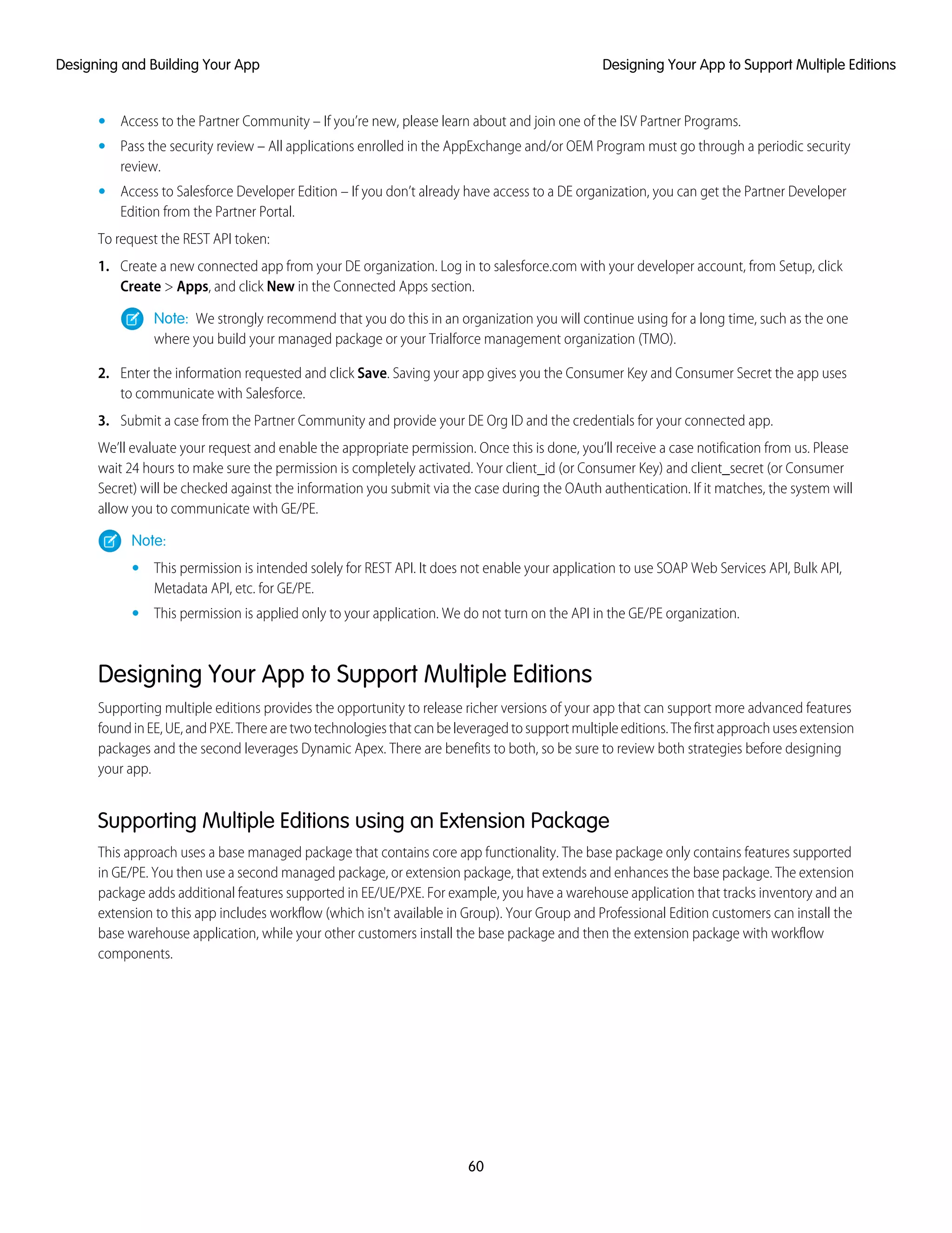 • Access to the Partner Community – If you’re new, please learn about and join one of the ISV Partner Programs.
• Pass the security review – All applications enrolled in the AppExchange and/or OEM Program must go through a periodic security
review.
• Access to Salesforce Developer Edition – If you don’t already have access to a DE organization, you can get the Partner Developer
Edition from the Partner Portal.
To request the REST API token:
1. Create a new connected app from your DE organization. Log in to salesforce.com with your developer account, from Setup, click
Create > Apps, and click New in the Connected Apps section.
Note: We strongly recommend that you do this in an organization you will continue using for a long time, such as the one
where you build your managed package or your Trialforce management organization (TMO).
2. Enter the information requested and click Save. Saving your app gives you the Consumer Key and Consumer Secret the app uses
to communicate with Salesforce.
3. Submit a case from the Partner Community and provide your DE Org ID and the credentials for your connected app.
We’ll evaluate your request and enable the appropriate permission. Once this is done, you’ll receive a case notification from us. Please
wait 24 hours to make sure the permission is completely activated. Your client_id (or Consumer Key) and client_secret (or Consumer
Secret) will be checked against the information you submit via the case during the OAuth authentication. If it matches, the system will
allow you to communicate with GE/PE.
Note:
• This permission is intended solely for REST API. It does not enable your application to use SOAP Web Services API, Bulk API,
Metadata API, etc. for GE/PE.
• This permission is applied only to your application. We do not turn on the API in the GE/PE organization.
Designing Your App to Support Multiple Editions
Supporting multiple editions provides the opportunity to release richer versions of your app that can support more advanced features
foundinEE,UE,andPXE.Therearetwotechnologiesthatcanbeleveragedtosupportmultipleeditions.Thefirstapproachusesextension
packages and the second leverages Dynamic Apex. There are benefits to both, so be sure to review both strategies before designing
your app.
Supporting Multiple Editions using an Extension Package
This approach uses a base managed package that contains core app functionality. The base package only contains features supported
in GE/PE. You then use a second managed package, or extension package, that extends and enhances the base package. The extension
package adds additional features supported in EE/UE/PXE. For example, you have a warehouse application that tracks inventory and an
extension to this app includes workflow (which isn't available in Group). Your Group and Professional Edition customers can install the
base warehouse application, while your other customers install the base package and then the extension package with workflow
components.
60
Designing Your App to Support Multiple EditionsDesigning and Building Your App
 