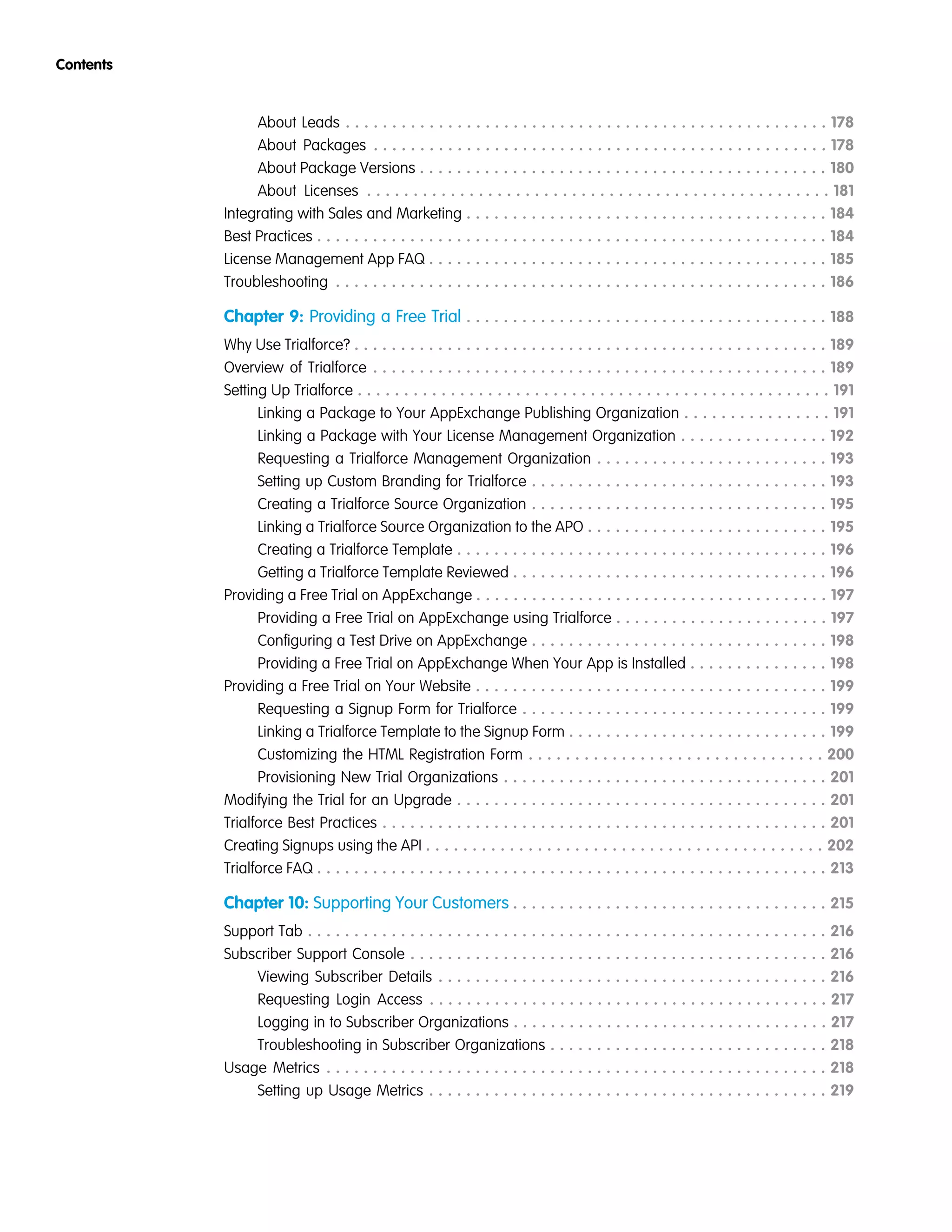 About Leads . . . . . . . . . . . . . . . . . . . . . . . . . . . . . . . . . . . . . . . . . . . . . . . . . . . . 178
About Packages . . . . . . . . . . . . . . . . . . . . . . . . . . . . . . . . . . . . . . . . . . . . . . . . . 178
About Package Versions . . . . . . . . . . . . . . . . . . . . . . . . . . . . . . . . . . . . . . . . . . . . 180
About Licenses . . . . . . . . . . . . . . . . . . . . . . . . . . . . . . . . . . . . . . . . . . . . . . . . . . 181
Integrating with Sales and Marketing . . . . . . . . . . . . . . . . . . . . . . . . . . . . . . . . . . . . . . . 184
Best Practices . . . . . . . . . . . . . . . . . . . . . . . . . . . . . . . . . . . . . . . . . . . . . . . . . . . . . . . 184
License Management App FAQ . . . . . . . . . . . . . . . . . . . . . . . . . . . . . . . . . . . . . . . . . . . 185
Troubleshooting . . . . . . . . . . . . . . . . . . . . . . . . . . . . . . . . . . . . . . . . . . . . . . . . . . . . . 186
Chapter 9: Providing a Free Trial . . . . . . . . . . . . . . . . . . . . . . . . . . . . . . . . . . . . . . . 188
Why Use Trialforce? . . . . . . . . . . . . . . . . . . . . . . . . . . . . . . . . . . . . . . . . . . . . . . . . . . . 189
Overview of Trialforce . . . . . . . . . . . . . . . . . . . . . . . . . . . . . . . . . . . . . . . . . . . . . . . . . 189
Setting Up Trialforce . . . . . . . . . . . . . . . . . . . . . . . . . . . . . . . . . . . . . . . . . . . . . . . . . . . 191
Linking a Package to Your AppExchange Publishing Organization . . . . . . . . . . . . . . . . 191
Linking a Package with Your License Management Organization . . . . . . . . . . . . . . . . 192
Requesting a Trialforce Management Organization . . . . . . . . . . . . . . . . . . . . . . . . . 193
Setting up Custom Branding for Trialforce . . . . . . . . . . . . . . . . . . . . . . . . . . . . . . . . 193
Creating a Trialforce Source Organization . . . . . . . . . . . . . . . . . . . . . . . . . . . . . . . . 195
Linking a Trialforce Source Organization to the APO . . . . . . . . . . . . . . . . . . . . . . . . . . 195
Creating a Trialforce Template . . . . . . . . . . . . . . . . . . . . . . . . . . . . . . . . . . . . . . . . 196
Getting a Trialforce Template Reviewed . . . . . . . . . . . . . . . . . . . . . . . . . . . . . . . . . . 196
Providing a Free Trial on AppExchange . . . . . . . . . . . . . . . . . . . . . . . . . . . . . . . . . . . . . . 197
Providing a Free Trial on AppExchange using Trialforce . . . . . . . . . . . . . . . . . . . . . . . 197
Configuring a Test Drive on AppExchange . . . . . . . . . . . . . . . . . . . . . . . . . . . . . . . . 198
Providing a Free Trial on AppExchange When Your App is Installed . . . . . . . . . . . . . . . 198
Providing a Free Trial on Your Website . . . . . . . . . . . . . . . . . . . . . . . . . . . . . . . . . . . . . . 199
Requesting a Signup Form for Trialforce . . . . . . . . . . . . . . . . . . . . . . . . . . . . . . . . . 199
Linking a Trialforce Template to the Signup Form . . . . . . . . . . . . . . . . . . . . . . . . . . . . 199
Customizing the HTML Registration Form . . . . . . . . . . . . . . . . . . . . . . . . . . . . . . . . 200
Provisioning New Trial Organizations . . . . . . . . . . . . . . . . . . . . . . . . . . . . . . . . . . . 201
Modifying the Trial for an Upgrade . . . . . . . . . . . . . . . . . . . . . . . . . . . . . . . . . . . . . . . . 201
Trialforce Best Practices . . . . . . . . . . . . . . . . . . . . . . . . . . . . . . . . . . . . . . . . . . . . . . . . 201
Creating Signups using the API . . . . . . . . . . . . . . . . . . . . . . . . . . . . . . . . . . . . . . . . . . . 202
Trialforce FAQ . . . . . . . . . . . . . . . . . . . . . . . . . . . . . . . . . . . . . . . . . . . . . . . . . . . . . . . 213
Chapter 10: Supporting Your Customers . . . . . . . . . . . . . . . . . . . . . . . . . . . . . . . . . . 215
Support Tab . . . . . . . . . . . . . . . . . . . . . . . . . . . . . . . . . . . . . . . . . . . . . . . . . . . . . . . . 216
Subscriber Support Console . . . . . . . . . . . . . . . . . . . . . . . . . . . . . . . . . . . . . . . . . . . . . 216
Viewing Subscriber Details . . . . . . . . . . . . . . . . . . . . . . . . . . . . . . . . . . . . . . . . . . 216
Requesting Login Access . . . . . . . . . . . . . . . . . . . . . . . . . . . . . . . . . . . . . . . . . . . 217
Logging in to Subscriber Organizations . . . . . . . . . . . . . . . . . . . . . . . . . . . . . . . . . . 217
Troubleshooting in Subscriber Organizations . . . . . . . . . . . . . . . . . . . . . . . . . . . . . . 218
Usage Metrics . . . . . . . . . . . . . . . . . . . . . . . . . . . . . . . . . . . . . . . . . . . . . . . . . . . . . . 218
Setting up Usage Metrics . . . . . . . . . . . . . . . . . . . . . . . . . . . . . . . . . . . . . . . . . . . 219
Contents
 