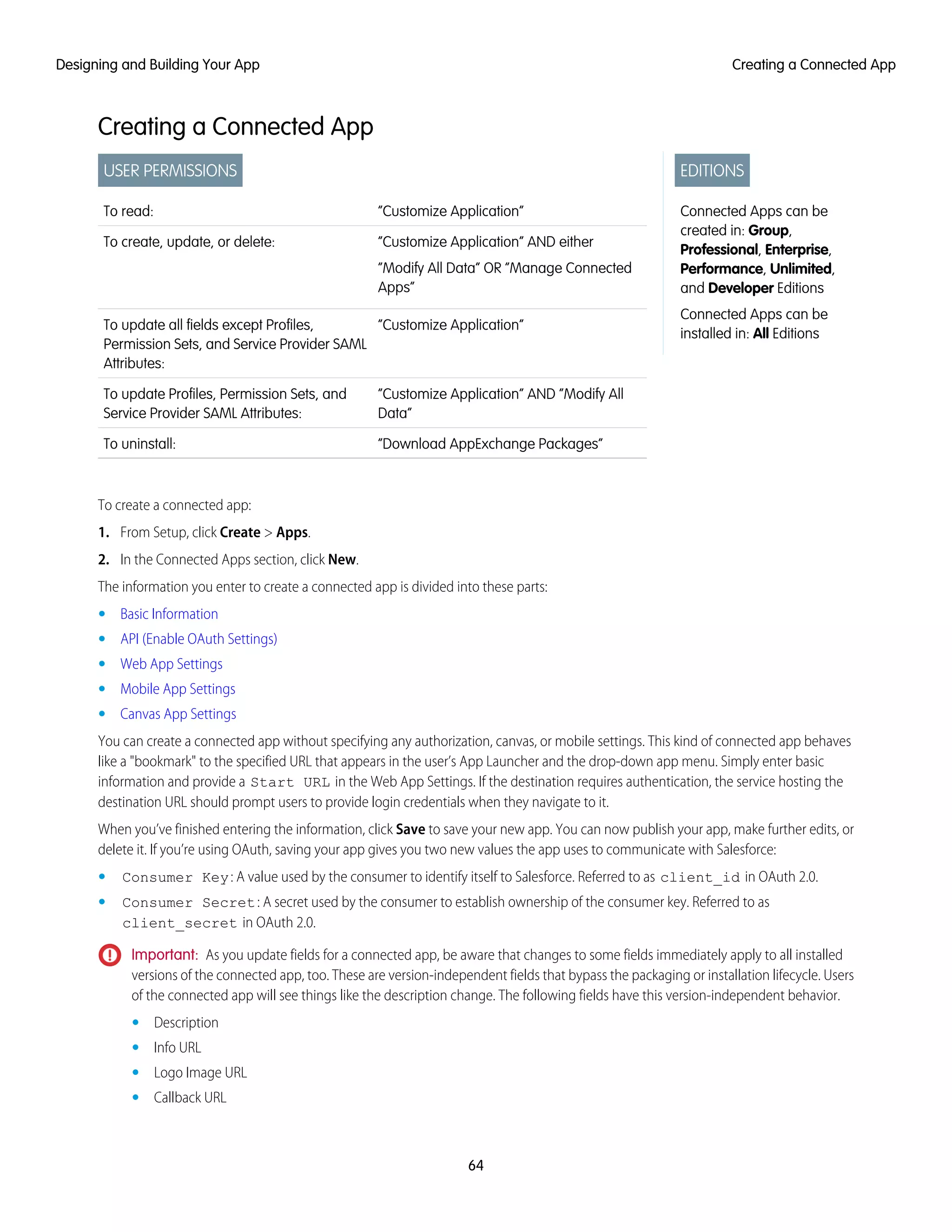 Creating a Connected App
EDITIONS
Connected Apps can be
created in: Group,
Professional, Enterprise,
Performance, Unlimited,
and Developer Editions
Connected Apps can be
installed in: All Editions
USER PERMISSIONS
“Customize Application”To read:
“Customize Application” AND either
“Modify All Data” OR “Manage Connected
Apps”
To create, update, or delete:
“Customize Application”To update all fields except Profiles,
Permission Sets, and Service Provider SAML
Attributes:
“Customize Application” AND “Modify All
Data”
To update Profiles, Permission Sets, and
Service Provider SAML Attributes:
“Download AppExchange Packages”To uninstall:
To create a connected app:
1. From Setup, click Create > Apps.
2. In the Connected Apps section, click New.
The information you enter to create a connected app is divided into these parts:
• Basic Information
• API (Enable OAuth Settings)
• Web App Settings
• Mobile App Settings
• Canvas App Settings
You can create a connected app without specifying any authorization, canvas, or mobile settings. This kind of connected app behaves
like a "bookmark" to the specified URL that appears in the user’s App Launcher and the drop-down app menu. Simply enter basic
information and provide a Start URL in the Web App Settings. If the destination requires authentication, the service hosting the
destination URL should prompt users to provide login credentials when they navigate to it.
When you’ve finished entering the information, click Save to save your new app. You can now publish your app, make further edits, or
delete it. If you’re using OAuth, saving your app gives you two new values the app uses to communicate with Salesforce:
• Consumer Key: A value used by the consumer to identify itself to Salesforce. Referred to as client_id in OAuth 2.0.
• Consumer Secret: A secret used by the consumer to establish ownership of the consumer key. Referred to as
client_secret in OAuth 2.0.
Important: As you update fields for a connected app, be aware that changes to some fields immediately apply to all installed
versions of the connected app, too. These are version-independent fields that bypass the packaging or installation lifecycle. Users
of the connected app will see things like the description change. The following fields have this version-independent behavior.
• Description
• Info URL
• Logo Image URL
• Callback URL
64
Creating a Connected AppDesigning and Building Your App
 