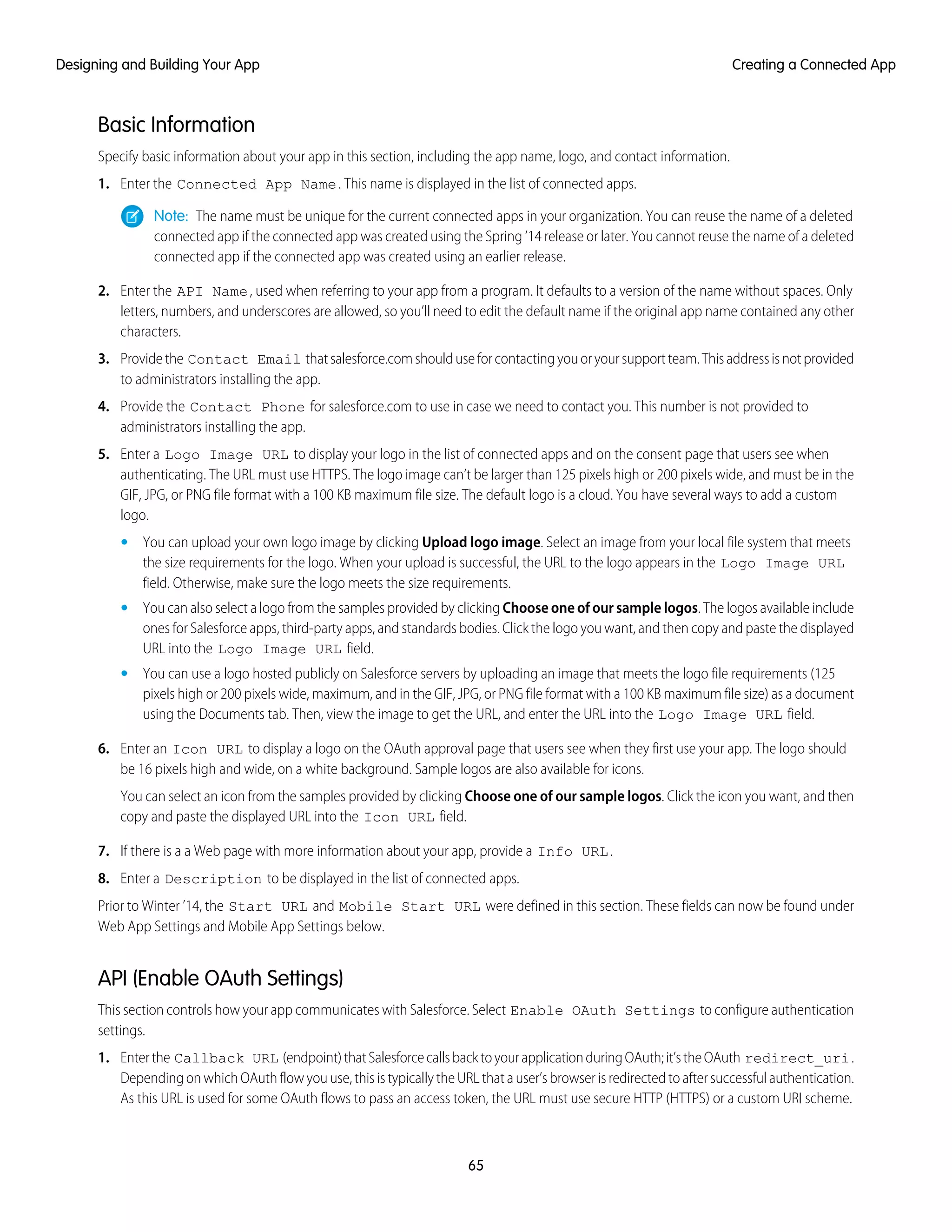 Basic Information
Specify basic information about your app in this section, including the app name, logo, and contact information.
1. Enter the Connected App Name. This name is displayed in the list of connected apps.
Note: The name must be unique for the current connected apps in your organization. You can reuse the name of a deleted
connected app if the connected app was created using the Spring ’14 release or later. You cannot reuse the name of a deleted
connected app if the connected app was created using an earlier release.
2. Enter the API Name, used when referring to your app from a program. It defaults to a version of the name without spaces. Only
letters, numbers, and underscores are allowed, so you’ll need to edit the default name if the original app name contained any other
characters.
3. Providethe Contact Email thatsalesforce.comshoulduseforcontactingyouoryoursupportteam.Thisaddressisnotprovided
to administrators installing the app.
4. Provide the Contact Phone for salesforce.com to use in case we need to contact you. This number is not provided to
administrators installing the app.
5. Enter a Logo Image URL to display your logo in the list of connected apps and on the consent page that users see when
authenticating. The URL must use HTTPS. The logo image can’t be larger than 125 pixels high or 200 pixels wide, and must be in the
GIF, JPG, or PNG file format with a 100 KB maximum file size. The default logo is a cloud. You have several ways to add a custom
logo.
• You can upload your own logo image by clicking Upload logo image. Select an image from your local file system that meets
the size requirements for the logo. When your upload is successful, the URL to the logo appears in the Logo Image URL
field. Otherwise, make sure the logo meets the size requirements.
• You can also select a logo from the samples provided by clicking Choose one of our sample logos. The logos available include
ones for Salesforce apps, third-party apps, and standards bodies. Click the logo you want, and then copy and paste the displayed
URL into the Logo Image URL field.
• You can use a logo hosted publicly on Salesforce servers by uploading an image that meets the logo file requirements (125
pixels high or 200 pixels wide, maximum, and in the GIF, JPG, or PNG file format with a 100 KB maximum file size) as a document
using the Documents tab. Then, view the image to get the URL, and enter the URL into the Logo Image URL field.
6. Enter an Icon URL to display a logo on the OAuth approval page that users see when they first use your app. The logo should
be 16 pixels high and wide, on a white background. Sample logos are also available for icons.
You can select an icon from the samples provided by clicking Choose one of our sample logos. Click the icon you want, and then
copy and paste the displayed URL into the Icon URL field.
7. If there is a a Web page with more information about your app, provide a Info URL.
8. Enter a Description to be displayed in the list of connected apps.
Prior to Winter ’14, the Start URL and Mobile Start URL were defined in this section. These fields can now be found under
Web App Settings and Mobile App Settings below.
API (Enable OAuth Settings)
This section controls how your app communicates with Salesforce. Select Enable OAuth Settings to configure authentication
settings.
1. Enterthe Callback URL (endpoint)thatSalesforcecallsbacktoyourapplicationduringOAuth;it’stheOAuth redirect_uri.
Depending on which OAuth flow you use, this is typically the URL that a user’s browser is redirected to after successful authentication.
As this URL is used for some OAuth flows to pass an access token, the URL must use secure HTTP (HTTPS) or a custom URI scheme.
65
Creating a Connected AppDesigning and Building Your App
 