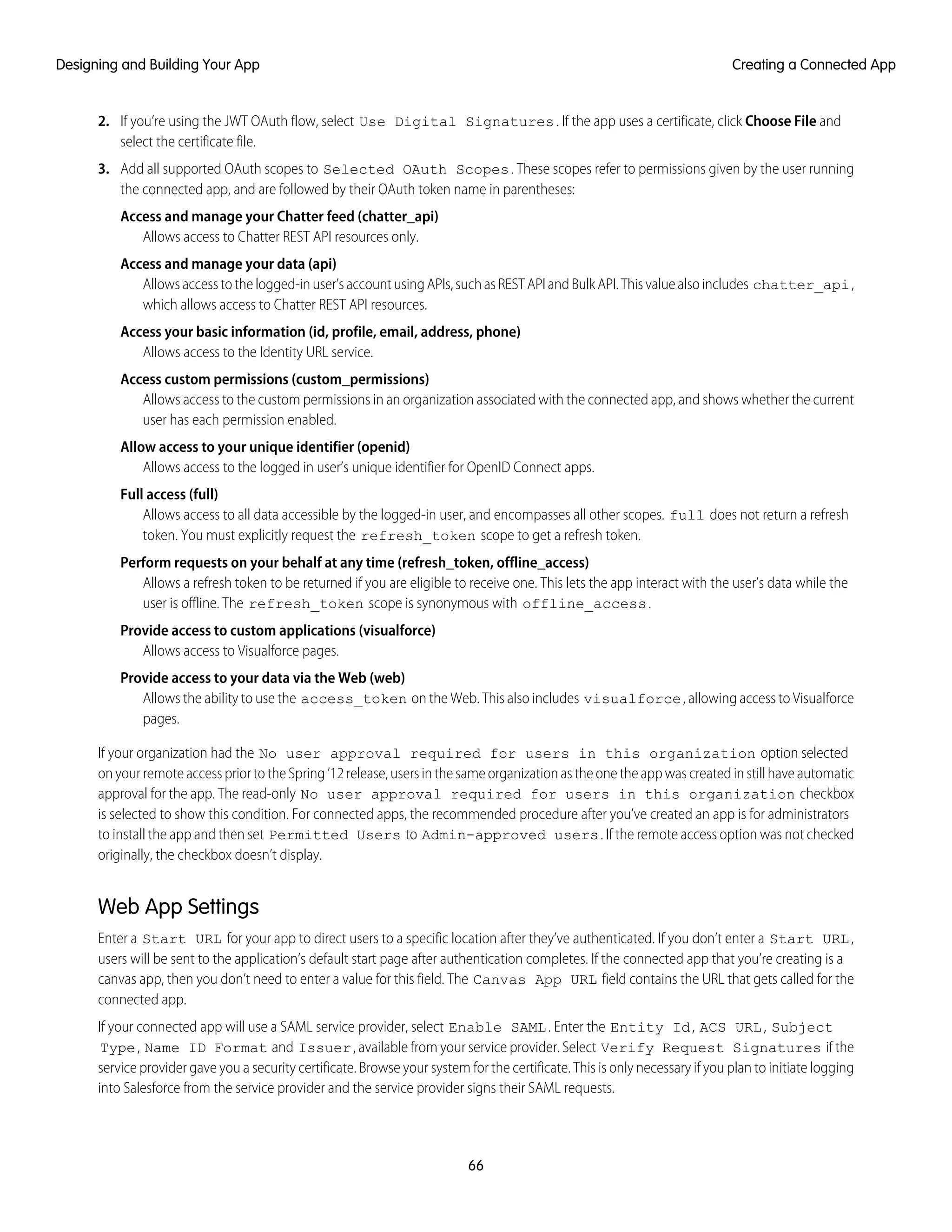 2. If you’re using the JWT OAuth flow, select Use Digital Signatures. If the app uses a certificate, click Choose File and
select the certificate file.
3. Add all supported OAuth scopes to Selected OAuth Scopes. These scopes refer to permissions given by the user running
the connected app, and are followed by their OAuth token name in parentheses:
Access and manage your Chatter feed (chatter_api)
Allows access to Chatter REST API resources only.
Access and manage your data (api)
Allowsaccesstothelogged-inuser’saccountusingAPIs,suchasRESTAPIandBulkAPI.Thisvaluealsoincludes chatter_api,
which allows access to Chatter REST API resources.
Access your basic information (id, profile, email, address, phone)
Allows access to the Identity URL service.
Access custom permissions (custom_permissions)
Allows access to the custom permissions in an organization associated with the connected app, and shows whether the current
user has each permission enabled.
Allow access to your unique identifier (openid)
Allows access to the logged in user’s unique identifier for OpenID Connect apps.
Full access (full)
Allows access to all data accessible by the logged-in user, and encompasses all other scopes. full does not return a refresh
token. You must explicitly request the refresh_token scope to get a refresh token.
Perform requests on your behalf at any time (refresh_token, offline_access)
Allows a refresh token to be returned if you are eligible to receive one. This lets the app interact with the user’s data while the
user is offline. The refresh_token scope is synonymous with offline_access.
Provide access to custom applications (visualforce)
Allows access to Visualforce pages.
Provide access to your data via the Web (web)
Allows the ability to use the access_token on the Web. This also includes visualforce, allowing access to Visualforce
pages.
If your organization had the No user approval required for users in this organization option selected
onyourremoteaccesspriortotheSpring’12release,usersinthesameorganizationastheonetheappwascreatedinstillhaveautomatic
approval for the app. The read-only No user approval required for users in this organization checkbox
is selected to show this condition. For connected apps, the recommended procedure after you’ve created an app is for administrators
to install the app and then set Permitted Users to Admin-approved users. If the remote access option was not checked
originally, the checkbox doesn’t display.
Web App Settings
Enter a Start URL for your app to direct users to a specific location after they’ve authenticated. If you don’t enter a Start URL,
users will be sent to the application’s default start page after authentication completes. If the connected app that you’re creating is a
canvas app, then you don’t need to enter a value for this field. The Canvas App URL field contains the URL that gets called for the
connected app.
If your connected app will use a SAML service provider, select Enable SAML. Enter the Entity Id, ACS URL, Subject
Type, Name ID Format and Issuer, available from your service provider. Select Verify Request Signatures if the
service provider gave you a security certificate. Browse your system for the certificate. This is only necessary if you plan to initiate logging
into Salesforce from the service provider and the service provider signs their SAML requests.
66
Creating a Connected AppDesigning and Building Your App
 