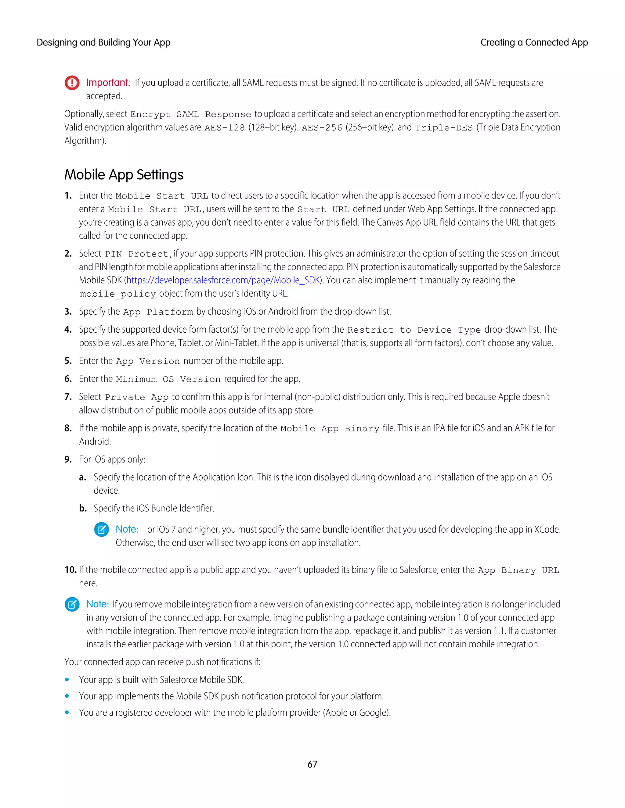 Important: If you upload a certificate, all SAML requests must be signed. If no certificate is uploaded, all SAML requests are
accepted.
Optionally, select Encrypt SAML Response to upload a certificate and select an encryption method for encrypting the assertion.
Valid encryption algorithm values are AES–128 (128–bit key). AES–256 (256–bit key). and Triple-DES (Triple Data Encryption
Algorithm).
Mobile App Settings
1. Enter the Mobile Start URL to direct users to a specific location when the app is accessed from a mobile device. If you don’t
enter a Mobile Start URL, users will be sent to the Start URL defined under Web App Settings. If the connected app
you’re creating is a canvas app, you don’t need to enter a value for this field. The Canvas App URL field contains the URL that gets
called for the connected app.
2. Select PIN Protect, if your app supports PIN protection. This gives an administrator the option of setting the session timeout
and PIN length for mobile applications after installing the connected app. PIN protection is automatically supported by the Salesforce
Mobile SDK (https://developer.salesforce.com/page/Mobile_SDK). You can also implement it manually by reading the
mobile_policy object from the user’s Identity URL.
3. Specify the App Platform by choosing iOS or Android from the drop-down list.
4. Specify the supported device form factor(s) for the mobile app from the Restrict to Device Type drop-down list. The
possible values are Phone, Tablet, or Mini-Tablet. If the app is universal (that is, supports all form factors), don’t choose any value.
5. Enter the App Version number of the mobile app.
6. Enter the Minimum OS Version required for the app.
7. Select Private App to confirm this app is for internal (non-public) distribution only. This is required because Apple doesn’t
allow distribution of public mobile apps outside of its app store.
8. If the mobile app is private, specify the location of the Mobile App Binary file. This is an IPA file for iOS and an APK file for
Android.
9. For iOS apps only:
a. Specify the location of the Application Icon. This is the icon displayed during download and installation of the app on an iOS
device.
b. Specify the iOS Bundle Identifier.
Note: For iOS 7 and higher, you must specify the same bundle identifier that you used for developing the app in XCode.
Otherwise, the end user will see two app icons on app installation.
10. If the mobile connected app is a public app and you haven’t uploaded its binary file to Salesforce, enter the App Binary URL
here.
Note: Ifyouremovemobileintegrationfromanewversionofanexistingconnectedapp,mobileintegrationisnolongerincluded
in any version of the connected app. For example, imagine publishing a package containing version 1.0 of your connected app
with mobile integration. Then remove mobile integration from the app, repackage it, and publish it as version 1.1. If a customer
installs the earlier package with version 1.0 at this point, the version 1.0 connected app will not contain mobile integration.
Your connected app can receive push notifications if:
• Your app is built with Salesforce Mobile SDK.
• Your app implements the Mobile SDK push notification protocol for your platform.
• You are a registered developer with the mobile platform provider (Apple or Google).
67
Creating a Connected AppDesigning and Building Your App
 