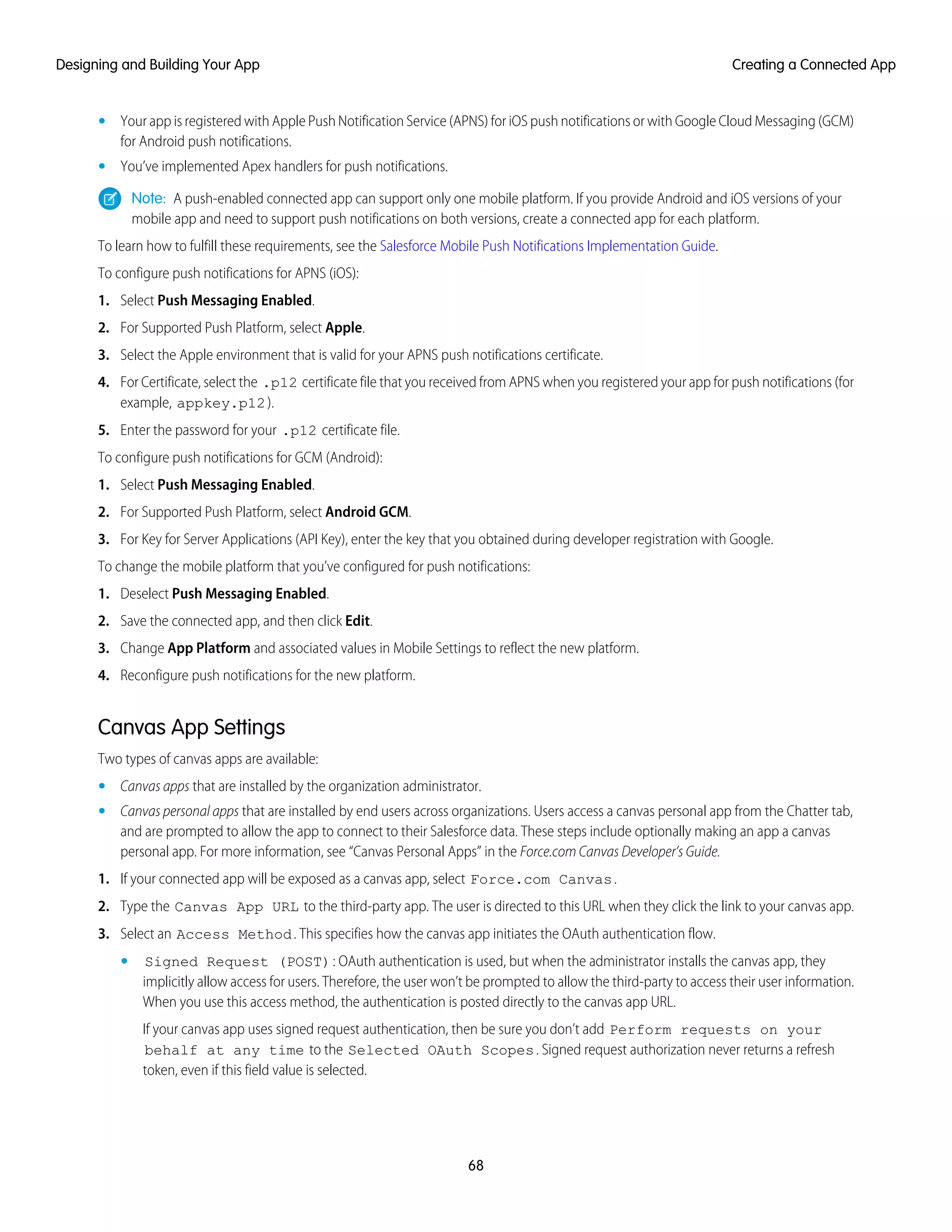 • Your app is registered with Apple Push Notification Service (APNS) for iOS push notifications or with Google Cloud Messaging (GCM)
for Android push notifications.
• You’ve implemented Apex handlers for push notifications.
Note: A push-enabled connected app can support only one mobile platform. If you provide Android and iOS versions of your
mobile app and need to support push notifications on both versions, create a connected app for each platform.
To learn how to fulfill these requirements, see the Salesforce Mobile Push Notifications Implementation Guide.
To configure push notifications for APNS (iOS):
1. Select Push Messaging Enabled.
2. For Supported Push Platform, select Apple.
3. Select the Apple environment that is valid for your APNS push notifications certificate.
4. For Certificate, select the .p12 certificate file that you received from APNS when you registered your app for push notifications (for
example, appkey.p12).
5. Enter the password for your .p12 certificate file.
To configure push notifications for GCM (Android):
1. Select Push Messaging Enabled.
2. For Supported Push Platform, select Android GCM.
3. For Key for Server Applications (API Key), enter the key that you obtained during developer registration with Google.
To change the mobile platform that you’ve configured for push notifications:
1. Deselect Push Messaging Enabled.
2. Save the connected app, and then click Edit.
3. Change App Platform and associated values in Mobile Settings to reflect the new platform.
4. Reconfigure push notifications for the new platform.
Canvas App Settings
Two types of canvas apps are available:
• Canvas apps that are installed by the organization administrator.
• Canvas personal apps that are installed by end users across organizations. Users access a canvas personal app from the Chatter tab,
and are prompted to allow the app to connect to their Salesforce data. These steps include optionally making an app a canvas
personal app. For more information, see “Canvas Personal Apps” in the Force.com Canvas Developer’s Guide.
1. If your connected app will be exposed as a canvas app, select Force.com Canvas.
2. Type the Canvas App URL to the third-party app. The user is directed to this URL when they click the link to your canvas app.
3. Select an Access Method. This specifies how the canvas app initiates the OAuth authentication flow.
• Signed Request (POST): OAuth authentication is used, but when the administrator installs the canvas app, they
implicitly allow access for users. Therefore, the user won’t be prompted to allow the third-party to access their user information.
When you use this access method, the authentication is posted directly to the canvas app URL.
If your canvas app uses signed request authentication, then be sure you don’t add Perform requests on your
behalf at any time to the Selected OAuth Scopes. Signed request authorization never returns a refresh
token, even if this field value is selected.
68
Creating a Connected AppDesigning and Building Your App
 
