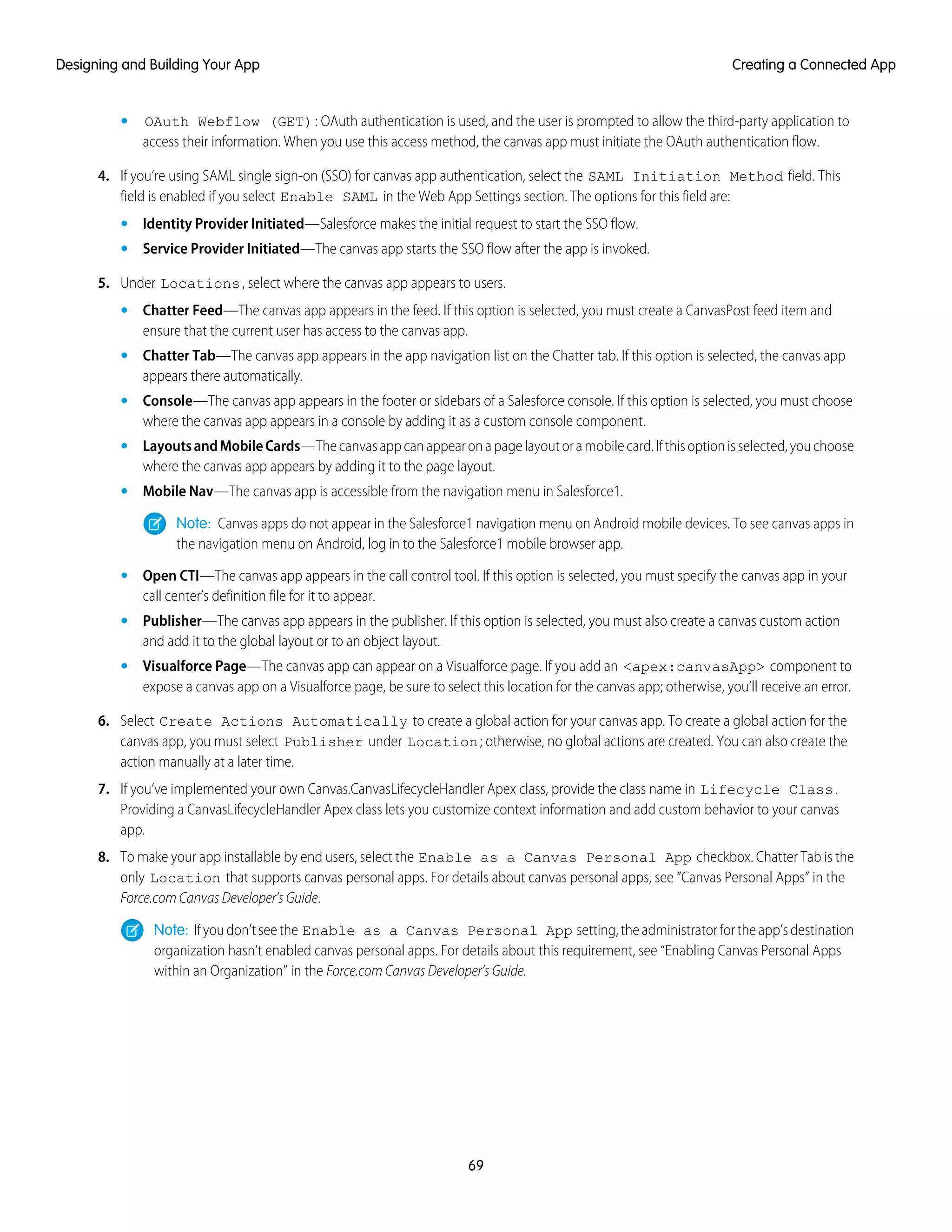 • OAuth Webflow (GET): OAuth authentication is used, and the user is prompted to allow the third-party application to
access their information. When you use this access method, the canvas app must initiate the OAuth authentication flow.
4. If you’re using SAML single sign-on (SSO) for canvas app authentication, select the SAML Initiation Method field. This
field is enabled if you select Enable SAML in the Web App Settings section. The options for this field are:
• Identity Provider Initiated—Salesforce makes the initial request to start the SSO flow.
• Service Provider Initiated—The canvas app starts the SSO flow after the app is invoked.
5. Under Locations, select where the canvas app appears to users.
• Chatter Feed—The canvas app appears in the feed. If this option is selected, you must create a CanvasPost feed item and
ensure that the current user has access to the canvas app.
• Chatter Tab—The canvas app appears in the app navigation list on the Chatter tab. If this option is selected, the canvas app
appears there automatically.
• Console—The canvas app appears in the footer or sidebars of a Salesforce console. If this option is selected, you must choose
where the canvas app appears in a console by adding it as a custom console component.
• LayoutsandMobileCards—Thecanvasappcanappearonapagelayoutoramobilecard.Ifthisoptionisselected,youchoose
where the canvas app appears by adding it to the page layout.
• Mobile Nav—The canvas app is accessible from the navigation menu in Salesforce1.
Note: Canvas apps do not appear in the Salesforce1 navigation menu on Android mobile devices. To see canvas apps in
the navigation menu on Android, log in to the Salesforce1 mobile browser app.
• Open CTI—The canvas app appears in the call control tool. If this option is selected, you must specify the canvas app in your
call center’s definition file for it to appear.
• Publisher—The canvas app appears in the publisher. If this option is selected, you must also create a canvas custom action
and add it to the global layout or to an object layout.
• Visualforce Page—The canvas app can appear on a Visualforce page. If you add an <apex:canvasApp> component to
expose a canvas app on a Visualforce page, be sure to select this location for the canvas app; otherwise, you’ll receive an error.
6. Select Create Actions Automatically to create a global action for your canvas app. To create a global action for the
canvas app, you must select Publisher under Location; otherwise, no global actions are created. You can also create the
action manually at a later time.
7. If you’ve implemented your own Canvas.CanvasLifecycleHandler Apex class, provide the class name in Lifecycle Class.
Providing a CanvasLifecycleHandler Apex class lets you customize context information and add custom behavior to your canvas
app.
8. To make your app installable by end users, select the Enable as a Canvas Personal App checkbox. Chatter Tab is the
only Location that supports canvas personal apps. For details about canvas personal apps, see “Canvas Personal Apps” in the
Force.com Canvas Developer’s Guide.
Note: Ifyoudon’tseethe Enable as a Canvas Personal App setting,theadministratorfortheapp’sdestination
organization hasn’t enabled canvas personal apps. For details about this requirement, see “Enabling Canvas Personal Apps
within an Organization” in the Force.com Canvas Developer’s Guide.
69
Creating a Connected AppDesigning and Building Your App
 