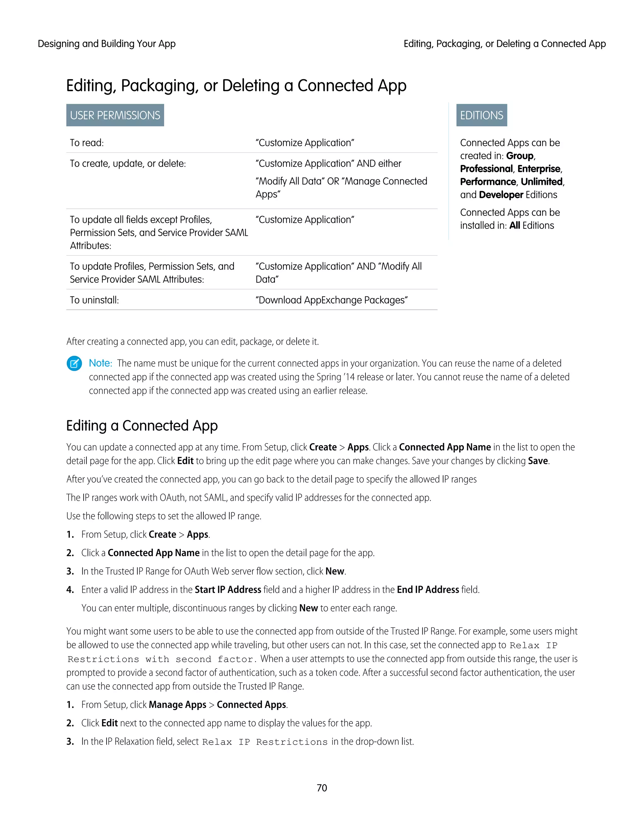 Editing, Packaging, or Deleting a Connected App
EDITIONS
Connected Apps can be
created in: Group,
Professional, Enterprise,
Performance, Unlimited,
and Developer Editions
Connected Apps can be
installed in: All Editions
USER PERMISSIONS
“Customize Application”To read:
“Customize Application” AND either
“Modify All Data” OR “Manage Connected
Apps”
To create, update, or delete:
“Customize Application”To update all fields except Profiles,
Permission Sets, and Service Provider SAML
Attributes:
“Customize Application” AND “Modify All
Data”
To update Profiles, Permission Sets, and
Service Provider SAML Attributes:
“Download AppExchange Packages”To uninstall:
After creating a connected app, you can edit, package, or delete it.
Note: The name must be unique for the current connected apps in your organization. You can reuse the name of a deleted
connected app if the connected app was created using the Spring ’14 release or later. You cannot reuse the name of a deleted
connected app if the connected app was created using an earlier release.
Editing a Connected App
You can update a connected app at any time. From Setup, click Create > Apps. Click a Connected App Name in the list to open the
detail page for the app. Click Edit to bring up the edit page where you can make changes. Save your changes by clicking Save.
After you’ve created the connected app, you can go back to the detail page to specify the allowed IP ranges
The IP ranges work with OAuth, not SAML, and specify valid IP addresses for the connected app.
Use the following steps to set the allowed IP range.
1. From Setup, click Create > Apps.
2. Click a Connected App Name in the list to open the detail page for the app.
3. In the Trusted IP Range for OAuth Web server flow section, click New.
4. Enter a valid IP address in the Start IP Address field and a higher IP address in the End IP Address field.
You can enter multiple, discontinuous ranges by clicking New to enter each range.
You might want some users to be able to use the connected app from outside of the Trusted IP Range. For example, some users might
be allowed to use the connected app while traveling, but other users can not. In this case, set the connected app to Relax IP
Restrictions with second factor. When a user attempts to use the connected app from outside this range, the user is
prompted to provide a second factor of authentication, such as a token code. After a successful second factor authentication, the user
can use the connected app from outside the Trusted IP Range.
1. From Setup, click Manage Apps > Connected Apps.
2. Click Edit next to the connected app name to display the values for the app.
3. In the IP Relaxation field, select Relax IP Restrictions in the drop-down list.
70
Editing, Packaging, or Deleting a Connected AppDesigning and Building Your App
 