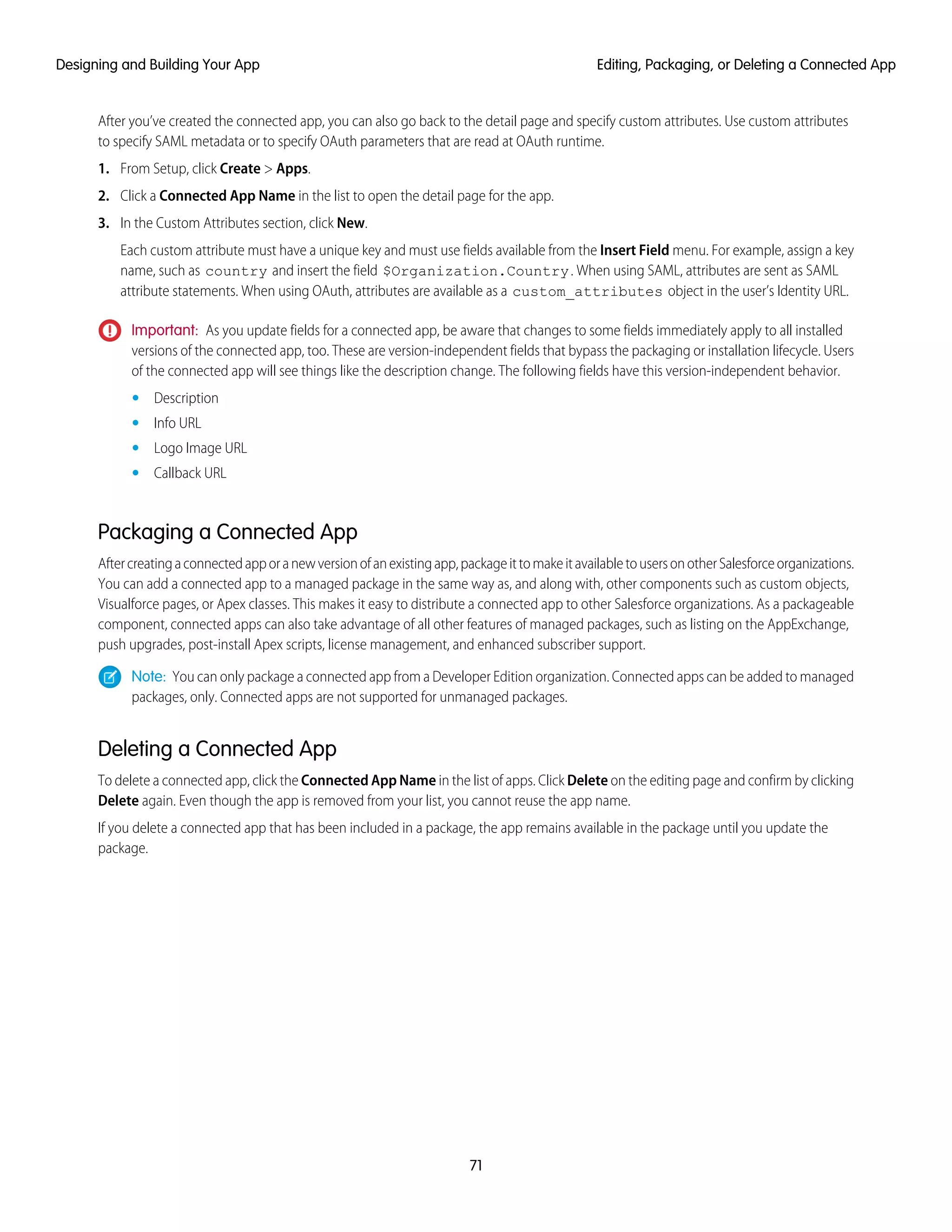 After you’ve created the connected app, you can also go back to the detail page and specify custom attributes. Use custom attributes
to specify SAML metadata or to specify OAuth parameters that are read at OAuth runtime.
1. From Setup, click Create > Apps.
2. Click a Connected App Name in the list to open the detail page for the app.
3. In the Custom Attributes section, click New.
Each custom attribute must have a unique key and must use fields available from the Insert Field menu. For example, assign a key
name, such as country and insert the field $Organization.Country. When using SAML, attributes are sent as SAML
attribute statements. When using OAuth, attributes are available as a custom_attributes object in the user’s Identity URL.
Important: As you update fields for a connected app, be aware that changes to some fields immediately apply to all installed
versions of the connected app, too. These are version-independent fields that bypass the packaging or installation lifecycle. Users
of the connected app will see things like the description change. The following fields have this version-independent behavior.
• Description
• Info URL
• Logo Image URL
• Callback URL
Packaging a Connected App
Aftercreatingaconnectedapporanewversionofanexistingapp,packageittomakeitavailabletousersonotherSalesforceorganizations.
You can add a connected app to a managed package in the same way as, and along with, other components such as custom objects,
Visualforce pages, or Apex classes. This makes it easy to distribute a connected app to other Salesforce organizations. As a packageable
component, connected apps can also take advantage of all other features of managed packages, such as listing on the AppExchange,
push upgrades, post-install Apex scripts, license management, and enhanced subscriber support.
Note: You can only package a connected app from a Developer Edition organization. Connected apps can be added to managed
packages, only. Connected apps are not supported for unmanaged packages.
Deleting a Connected App
To delete a connected app, click the Connected App Name in the list of apps. Click Delete on the editing page and confirm by clicking
Delete again. Even though the app is removed from your list, you cannot reuse the app name.
If you delete a connected app that has been included in a package, the app remains available in the package until you update the
package.
71
Editing, Packaging, or Deleting a Connected AppDesigning and Building Your App
 