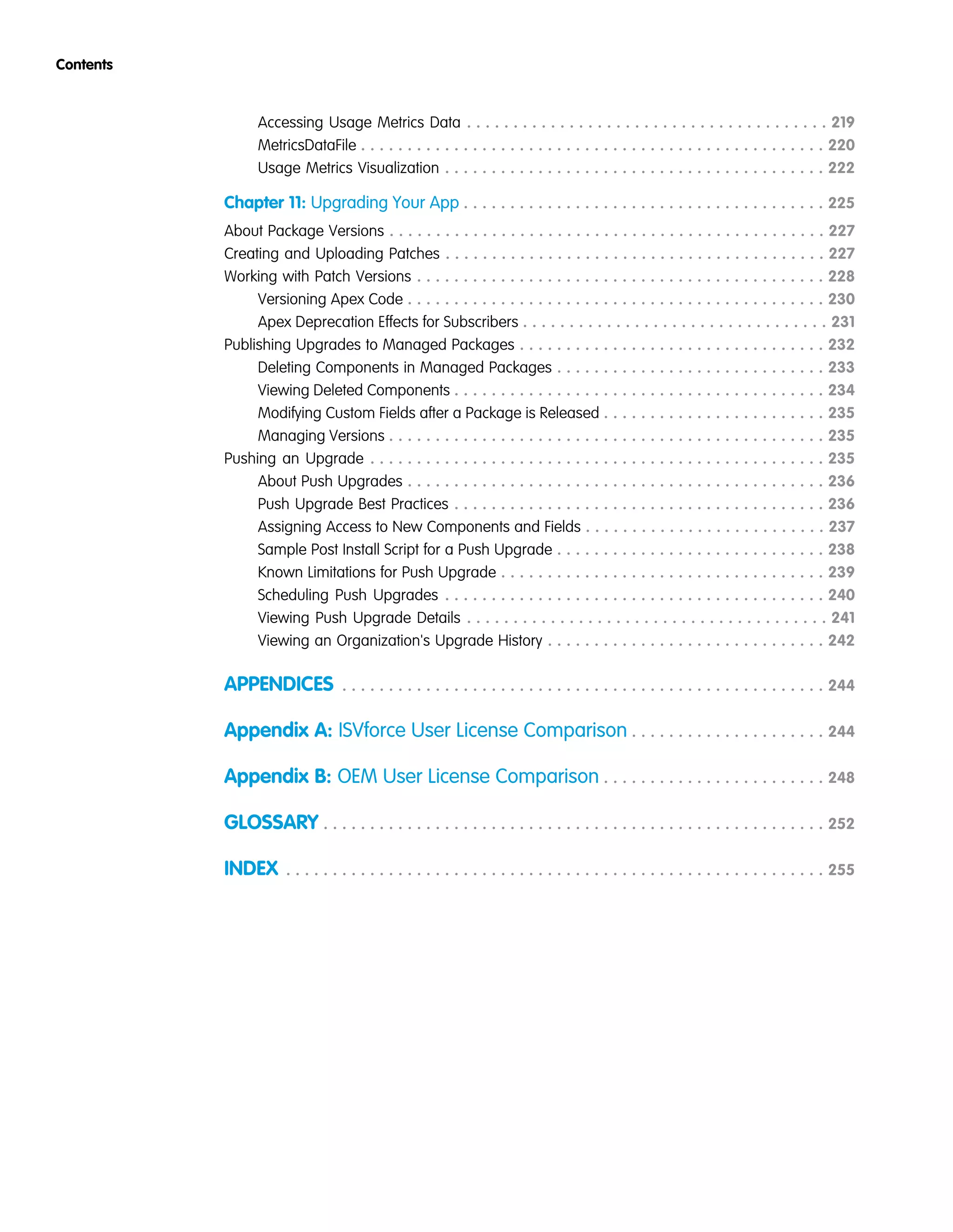 Accessing Usage Metrics Data . . . . . . . . . . . . . . . . . . . . . . . . . . . . . . . . . . . . . . . 219
MetricsDataFile . . . . . . . . . . . . . . . . . . . . . . . . . . . . . . . . . . . . . . . . . . . . . . . . . . 220
Usage Metrics Visualization . . . . . . . . . . . . . . . . . . . . . . . . . . . . . . . . . . . . . . . . . 222
Chapter 11: Upgrading Your App . . . . . . . . . . . . . . . . . . . . . . . . . . . . . . . . . . . . . . . 225
About Package Versions . . . . . . . . . . . . . . . . . . . . . . . . . . . . . . . . . . . . . . . . . . . . . . . 227
Creating and Uploading Patches . . . . . . . . . . . . . . . . . . . . . . . . . . . . . . . . . . . . . . . . . 227
Working with Patch Versions . . . . . . . . . . . . . . . . . . . . . . . . . . . . . . . . . . . . . . . . . . . . 228
Versioning Apex Code . . . . . . . . . . . . . . . . . . . . . . . . . . . . . . . . . . . . . . . . . . . . . 230
Apex Deprecation Effects for Subscribers . . . . . . . . . . . . . . . . . . . . . . . . . . . . . . . . . 231
Publishing Upgrades to Managed Packages . . . . . . . . . . . . . . . . . . . . . . . . . . . . . . . . . 232
Deleting Components in Managed Packages . . . . . . . . . . . . . . . . . . . . . . . . . . . . . 233
Viewing Deleted Components . . . . . . . . . . . . . . . . . . . . . . . . . . . . . . . . . . . . . . . . 234
Modifying Custom Fields after a Package is Released . . . . . . . . . . . . . . . . . . . . . . . . 235
Managing Versions . . . . . . . . . . . . . . . . . . . . . . . . . . . . . . . . . . . . . . . . . . . . . . . 235
Pushing an Upgrade . . . . . . . . . . . . . . . . . . . . . . . . . . . . . . . . . . . . . . . . . . . . . . . . . 235
About Push Upgrades . . . . . . . . . . . . . . . . . . . . . . . . . . . . . . . . . . . . . . . . . . . . . 236
Push Upgrade Best Practices . . . . . . . . . . . . . . . . . . . . . . . . . . . . . . . . . . . . . . . . 236
Assigning Access to New Components and Fields . . . . . . . . . . . . . . . . . . . . . . . . . . 237
Sample Post Install Script for a Push Upgrade . . . . . . . . . . . . . . . . . . . . . . . . . . . . . 238
Known Limitations for Push Upgrade . . . . . . . . . . . . . . . . . . . . . . . . . . . . . . . . . . . 239
Scheduling Push Upgrades . . . . . . . . . . . . . . . . . . . . . . . . . . . . . . . . . . . . . . . . . 240
Viewing Push Upgrade Details . . . . . . . . . . . . . . . . . . . . . . . . . . . . . . . . . . . . . . . 241
Viewing an Organization's Upgrade History . . . . . . . . . . . . . . . . . . . . . . . . . . . . . . 242
APPENDICES . . . . . . . . . . . . . . . . . . . . . . . . . . . . . . . . . . . . . . . . . . . . . . . . . . . . 244
Appendix A: ISVforce User License Comparison . . . . . . . . . . . . . . . . . . . . . 244
Appendix B: OEM User License Comparison . . . . . . . . . . . . . . . . . . . . . . . . 248
GLOSSARY . . . . . . . . . . . . . . . . . . . . . . . . . . . . . . . . . . . . . . . . . . . . . . . . . . . . . . 252
INDEX . . . . . . . . . . . . . . . . . . . . . . . . . . . . . . . . . . . . . . . . . . . . . . . . . . . . . . . . . . 255
Contents
 