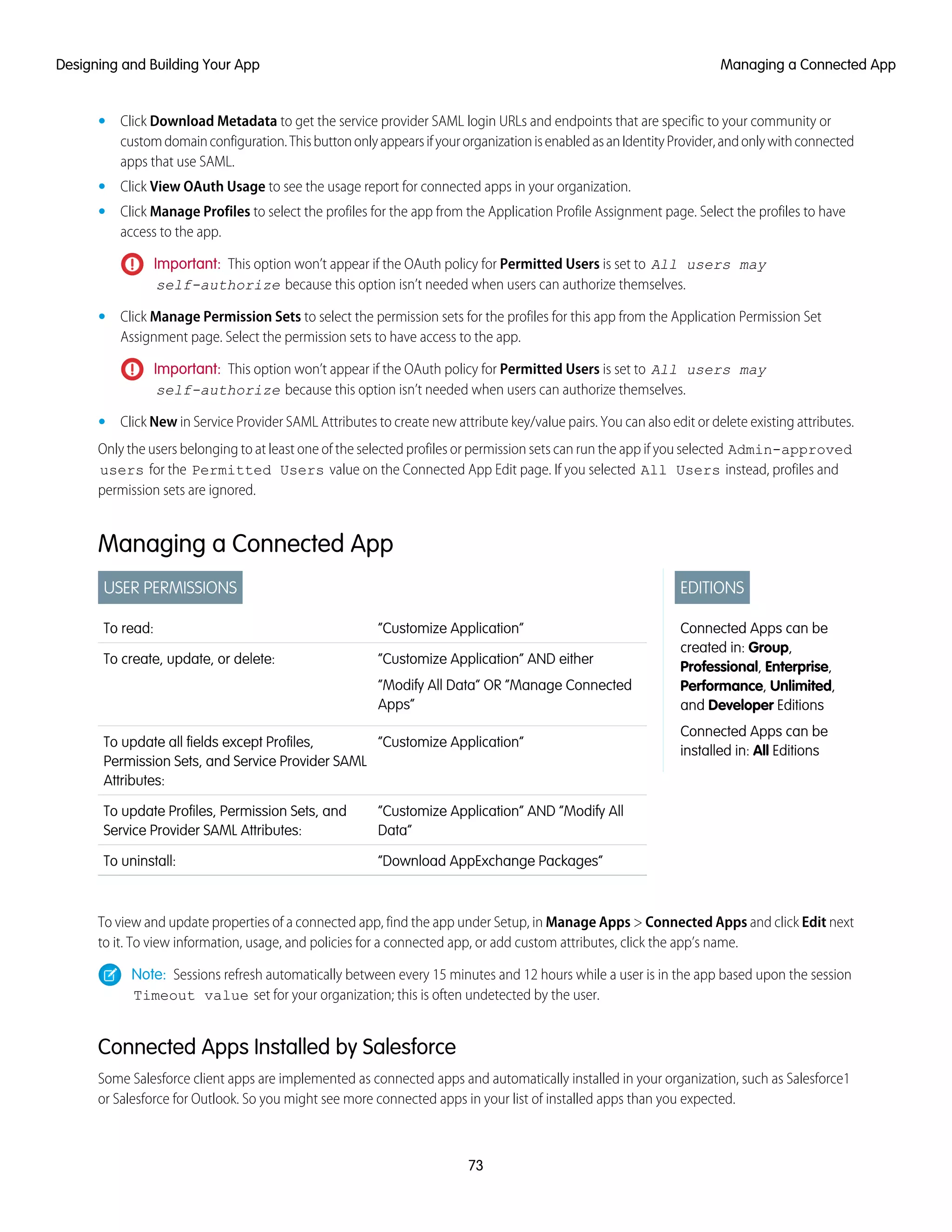 • Click Download Metadata to get the service provider SAML login URLs and endpoints that are specific to your community or
customdomainconfiguration.ThisbuttononlyappearsifyourorganizationisenabledasanIdentityProvider,andonlywithconnected
apps that use SAML.
• Click View OAuth Usage to see the usage report for connected apps in your organization.
• Click Manage Profiles to select the profiles for the app from the Application Profile Assignment page. Select the profiles to have
access to the app.
Important: This option won’t appear if the OAuth policy for Permitted Users is set to All users may
self-authorize because this option isn’t needed when users can authorize themselves.
• Click Manage Permission Sets to select the permission sets for the profiles for this app from the Application Permission Set
Assignment page. Select the permission sets to have access to the app.
Important: This option won’t appear if the OAuth policy for Permitted Users is set to All users may
self-authorize because this option isn’t needed when users can authorize themselves.
• Click New in Service Provider SAML Attributes to create new attribute key/value pairs. You can also edit or delete existing attributes.
Only the users belonging to at least one of the selected profiles or permission sets can run the app if you selected Admin-approved
users for the Permitted Users value on the Connected App Edit page. If you selected All Users instead, profiles and
permission sets are ignored.
Managing a Connected App
EDITIONS
Connected Apps can be
created in: Group,
Professional, Enterprise,
Performance, Unlimited,
and Developer Editions
Connected Apps can be
installed in: All Editions
USER PERMISSIONS
“Customize Application”To read:
“Customize Application” AND either
“Modify All Data” OR “Manage Connected
Apps”
To create, update, or delete:
“Customize Application”To update all fields except Profiles,
Permission Sets, and Service Provider SAML
Attributes:
“Customize Application” AND “Modify All
Data”
To update Profiles, Permission Sets, and
Service Provider SAML Attributes:
“Download AppExchange Packages”To uninstall:
To view and update properties of a connected app, find the app under Setup, in Manage Apps > Connected Apps and click Edit next
to it. To view information, usage, and policies for a connected app, or add custom attributes, click the app’s name.
Note: Sessions refresh automatically between every 15 minutes and 12 hours while a user is in the app based upon the session
Timeout value set for your organization; this is often undetected by the user.
Connected Apps Installed by Salesforce
Some Salesforce client apps are implemented as connected apps and automatically installed in your organization, such as Salesforce1
or Salesforce for Outlook. So you might see more connected apps in your list of installed apps than you expected.
73
Managing a Connected AppDesigning and Building Your App
 
