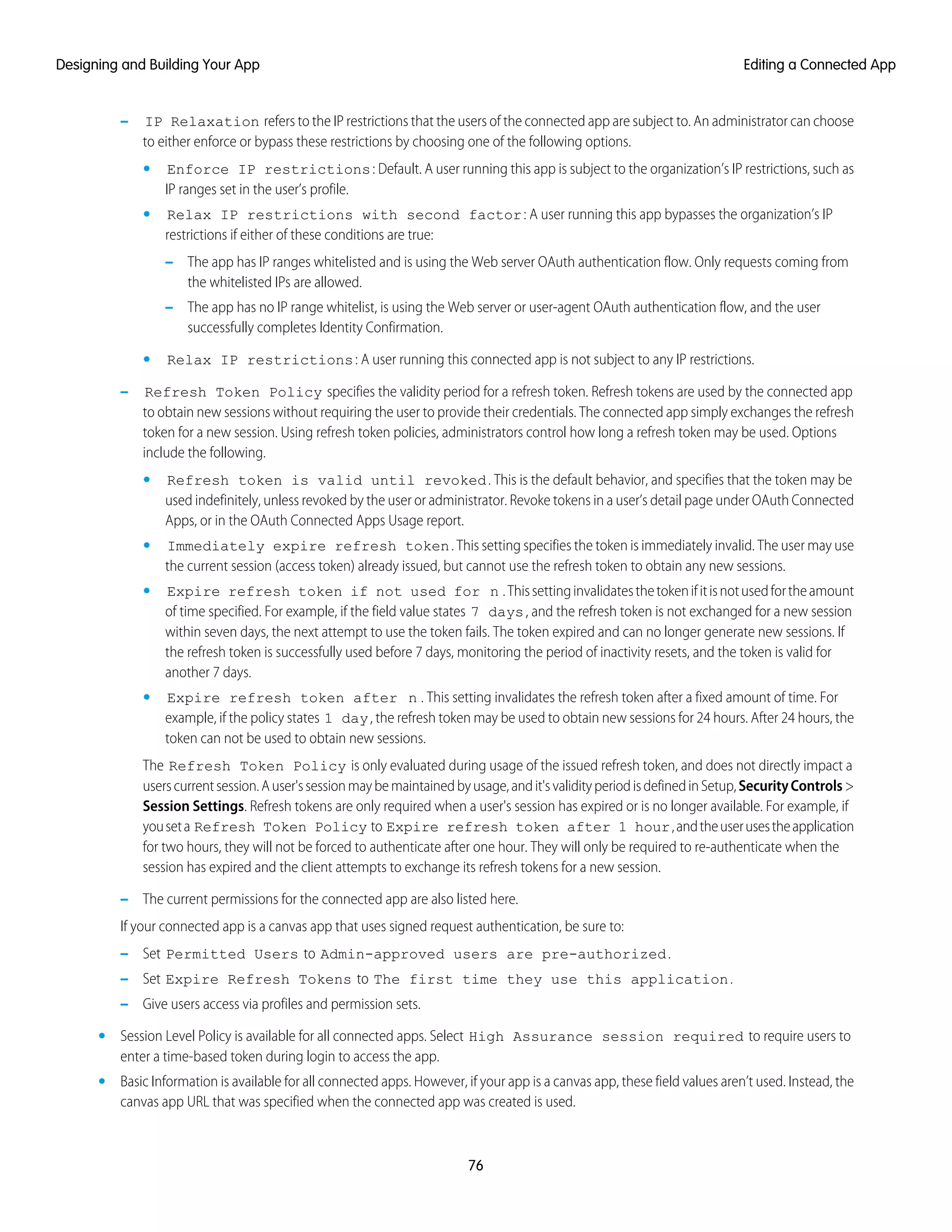 – IP Relaxation refers to the IP restrictions that the users of the connected app are subject to. An administrator can choose
to either enforce or bypass these restrictions by choosing one of the following options.
• Enforce IP restrictions: Default. A user running this app is subject to the organization’s IP restrictions, such as
IP ranges set in the user’s profile.
• Relax IP restrictions with second factor: A user running this app bypasses the organization’s IP
restrictions if either of these conditions are true:
– The app has IP ranges whitelisted and is using the Web server OAuth authentication flow. Only requests coming from
the whitelisted IPs are allowed.
– The app has no IP range whitelist, is using the Web server or user-agent OAuth authentication flow, and the user
successfully completes Identity Confirmation.
• Relax IP restrictions: A user running this connected app is not subject to any IP restrictions.
– Refresh Token Policy specifies the validity period for a refresh token. Refresh tokens are used by the connected app
to obtain new sessions without requiring the user to provide their credentials. The connected app simply exchanges the refresh
token for a new session. Using refresh token policies, administrators control how long a refresh token may be used. Options
include the following.
• Refresh token is valid until revoked. This is the default behavior, and specifies that the token may be
used indefinitely, unless revoked by the user or administrator. Revoke tokens in a user’s detail page under OAuth Connected
Apps, or in the OAuth Connected Apps Usage report.
• Immediately expire refresh token. This setting specifies the token is immediately invalid. The user may use
the current session (access token) already issued, but cannot use the refresh token to obtain any new sessions.
• Expire refresh token if not used for n .Thissettinginvalidatesthetokenifitisnotusedfortheamount
of time specified. For example, if the field value states 7 days, and the refresh token is not exchanged for a new session
within seven days, the next attempt to use the token fails. The token expired and can no longer generate new sessions. If
the refresh token is successfully used before 7 days, monitoring the period of inactivity resets, and the token is valid for
another 7 days.
• Expire refresh token after n . This setting invalidates the refresh token after a fixed amount of time. For
example, if the policy states 1 day, the refresh token may be used to obtain new sessions for 24 hours. After 24 hours, the
token can not be used to obtain new sessions.
The Refresh Token Policy is only evaluated during usage of the issued refresh token, and does not directly impact a
userscurrentsession.Auser'ssessionmaybemaintainedbyusage,andit'svalidityperiodisdefinedinSetup,SecurityControls>
Session Settings. Refresh tokens are only required when a user's session has expired or is no longer available. For example, if
youseta Refresh Token Policy to Expire refresh token after 1 hour,andtheuserusestheapplication
for two hours, they will not be forced to authenticate after one hour. They will only be required to re-authenticate when the
session has expired and the client attempts to exchange its refresh tokens for a new session.
– The current permissions for the connected app are also listed here.
If your connected app is a canvas app that uses signed request authentication, be sure to:
– Set Permitted Users to Admin-approved users are pre-authorized.
– Set Expire Refresh Tokens to The first time they use this application.
– Give users access via profiles and permission sets.
• Session Level Policy is available for all connected apps. Select High Assurance session required to require users to
enter a time-based token during login to access the app.
• Basic Information is available for all connected apps. However, if your app is a canvas app, these field values aren’t used. Instead, the
canvas app URL that was specified when the connected app was created is used.
76
Editing a Connected AppDesigning and Building Your App
 