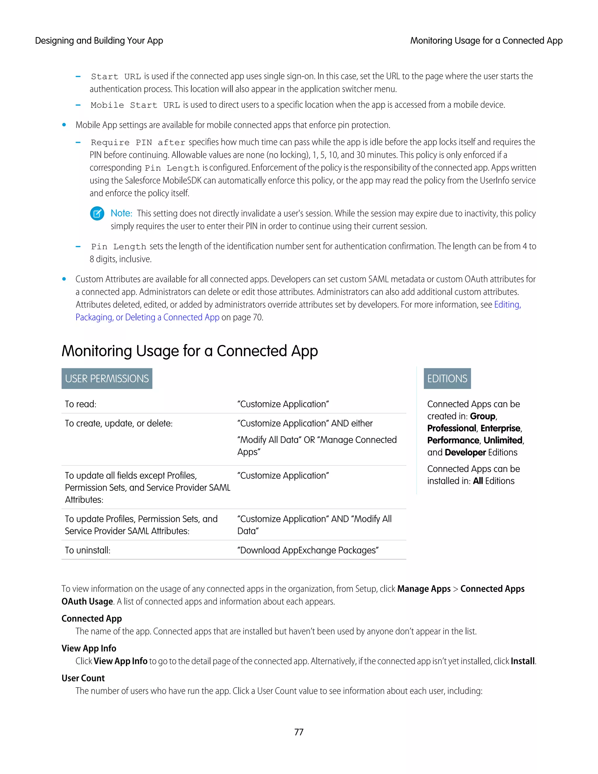 Start URL is used if the connected app uses single sign-on. In this case, set the URL to the page where the user starts the
authentication process. This location will also appear in the application switcher menu.
–
– Mobile Start URL is used to direct users to a specific location when the app is accessed from a mobile device.
• Mobile App settings are available for mobile connected apps that enforce pin protection.
– Require PIN after specifies how much time can pass while the app is idle before the app locks itself and requires the
PIN before continuing. Allowable values are none (no locking), 1, 5, 10, and 30 minutes. This policy is only enforced if a
corresponding Pin Length is configured. Enforcement of the policy is the responsibility of the connected app. Apps written
using the Salesforce MobileSDK can automatically enforce this policy, or the app may read the policy from the UserInfo service
and enforce the policy itself.
Note: This setting does not directly invalidate a user's session. While the session may expire due to inactivity, this policy
simply requires the user to enter their PIN in order to continue using their current session.
– Pin Length sets the length of the identification number sent for authentication confirmation. The length can be from 4 to
8 digits, inclusive.
• Custom Attributes are available for all connected apps. Developers can set custom SAML metadata or custom OAuth attributes for
a connected app. Administrators can delete or edit those attributes. Administrators can also add additional custom attributes.
Attributes deleted, edited, or added by administrators override attributes set by developers. For more information, see Editing,
Packaging, or Deleting a Connected App on page 70.
Monitoring Usage for a Connected App
EDITIONS
Connected Apps can be
created in: Group,
Professional, Enterprise,
Performance, Unlimited,
and Developer Editions
Connected Apps can be
installed in: All Editions
USER PERMISSIONS
“Customize Application”To read:
“Customize Application” AND either
“Modify All Data” OR “Manage Connected
Apps”
To create, update, or delete:
“Customize Application”To update all fields except Profiles,
Permission Sets, and Service Provider SAML
Attributes:
“Customize Application” AND “Modify All
Data”
To update Profiles, Permission Sets, and
Service Provider SAML Attributes:
“Download AppExchange Packages”To uninstall:
To view information on the usage of any connected apps in the organization, from Setup, click Manage Apps > Connected Apps
OAuth Usage. A list of connected apps and information about each appears.
Connected App
The name of the app. Connected apps that are installed but haven’t been used by anyone don’t appear in the list.
View App Info
Click ViewAppInfo to go to the detail page of the connected app. Alternatively, if the connected app isn’t yet installed, click Install.
User Count
The number of users who have run the app. Click a User Count value to see information about each user, including:
77
Monitoring Usage for a Connected AppDesigning and Building Your App
 