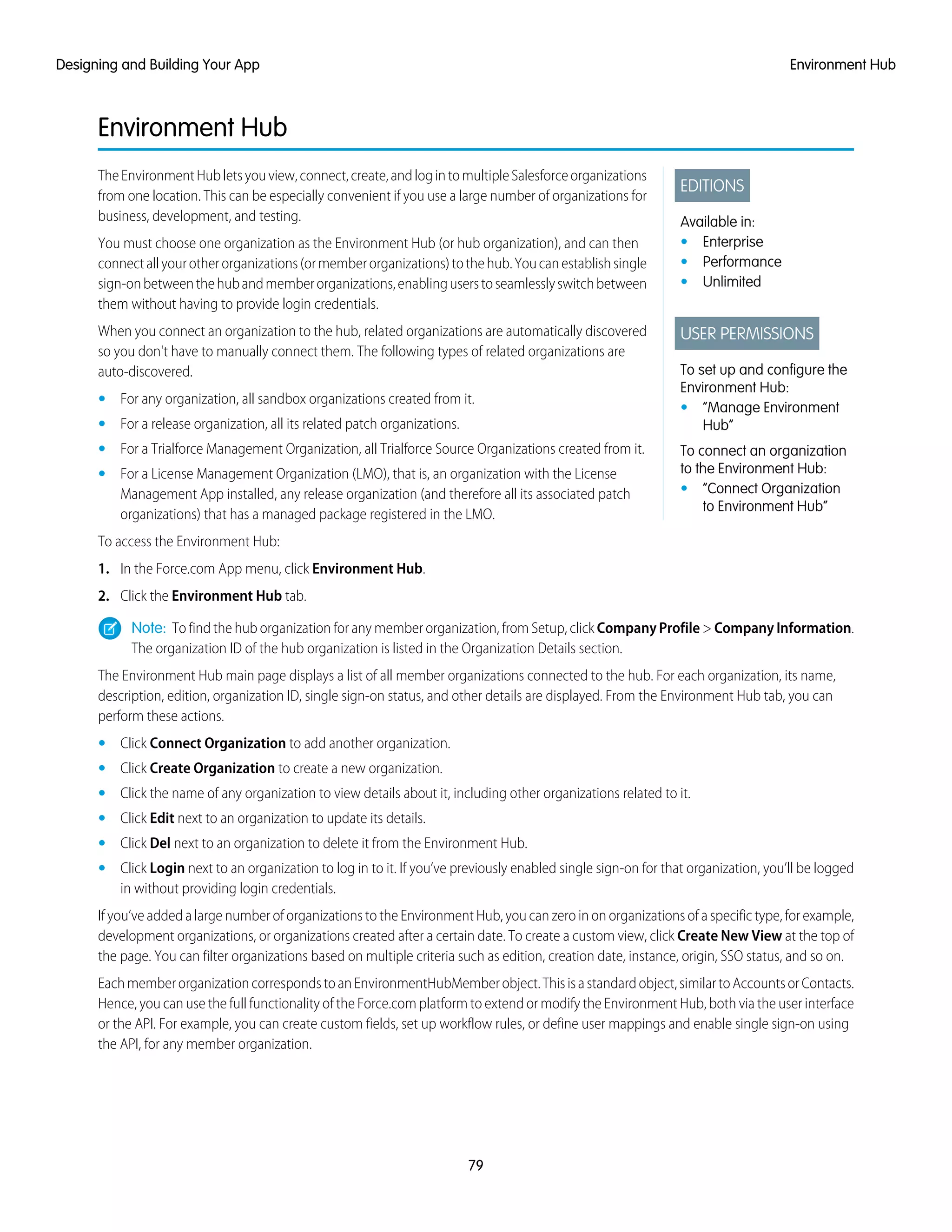Environment Hub
EDITIONS
Available in:
• Enterprise
• Performance
• Unlimited
USER PERMISSIONS
To set up and configure the
Environment Hub:
• “Manage Environment
Hub”
To connect an organization
to the Environment Hub:
• “Connect Organization
to Environment Hub”
TheEnvironmentHubletsyouview,connect,create,andlogintomultipleSalesforceorganizations
from one location. This can be especially convenient if you use a large number of organizations for
business, development, and testing.
You must choose one organization as the Environment Hub (or hub organization), and can then
connectallyourotherorganizations(ormemberorganizations)tothehub.Youcanestablishsingle
sign-onbetweenthehubandmemberorganizations,enablinguserstoseamlesslyswitchbetween
them without having to provide login credentials.
When you connect an organization to the hub, related organizations are automatically discovered
so you don't have to manually connect them. The following types of related organizations are
auto-discovered.
• For any organization, all sandbox organizations created from it.
• For a release organization, all its related patch organizations.
• For a Trialforce Management Organization, all Trialforce Source Organizations created from it.
• For a License Management Organization (LMO), that is, an organization with the License
Management App installed, any release organization (and therefore all its associated patch
organizations) that has a managed package registered in the LMO.
To access the Environment Hub:
1. In the Force.com App menu, click Environment Hub.
2. Click the Environment Hub tab.
Note: To find the hub organization for any member organization, from Setup, click Company Profile > Company Information.
The organization ID of the hub organization is listed in the Organization Details section.
The Environment Hub main page displays a list of all member organizations connected to the hub. For each organization, its name,
description, edition, organization ID, single sign-on status, and other details are displayed. From the Environment Hub tab, you can
perform these actions.
• Click Connect Organization to add another organization.
• Click Create Organization to create a new organization.
• Click the name of any organization to view details about it, including other organizations related to it.
• Click Edit next to an organization to update its details.
• Click Del next to an organization to delete it from the Environment Hub.
• Click Login next to an organization to log in to it. If you’ve previously enabled single sign-on for that organization, you’ll be logged
in without providing login credentials.
If you’ve added a large number of organizations to the Environment Hub, you can zero in on organizations of a specific type, for example,
development organizations, or organizations created after a certain date. To create a custom view, click Create New View at the top of
the page. You can filter organizations based on multiple criteria such as edition, creation date, instance, origin, SSO status, and so on.
EachmemberorganizationcorrespondstoanEnvironmentHubMemberobject.Thisisastandardobject,similartoAccountsorContacts.
Hence, you can use the full functionality of the Force.com platform to extend or modify the Environment Hub, both via the user interface
or the API. For example, you can create custom fields, set up workflow rules, or define user mappings and enable single sign-on using
the API, for any member organization.
79
Environment HubDesigning and Building Your App
 