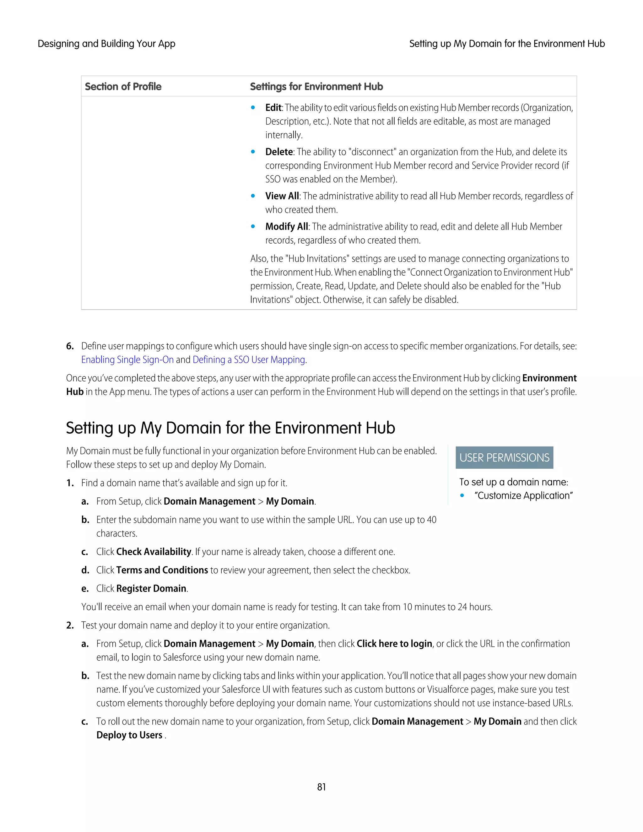 Settings for Environment HubSection of Profile
• Edit:TheabilitytoeditvariousfieldsonexistingHubMemberrecords(Organization,
Description, etc.). Note that not all fields are editable, as most are managed
internally.
• Delete: The ability to "disconnect" an organization from the Hub, and delete its
corresponding Environment Hub Member record and Service Provider record (if
SSO was enabled on the Member).
• View All: The administrative ability to read all Hub Member records, regardless of
who created them.
• Modify All: The administrative ability to read, edit and delete all Hub Member
records, regardless of who created them.
Also, the "Hub Invitations" settings are used to manage connecting organizations to
theEnvironmentHub.Whenenablingthe"ConnectOrganizationtoEnvironmentHub"
permission, Create, Read, Update, and Delete should also be enabled for the "Hub
Invitations" object. Otherwise, it can safely be disabled.
6. Define user mappings to configure which users should have single sign-on access to specific member organizations. For details, see:
Enabling Single Sign-On and Defining a SSO User Mapping.
Onceyou’vecompletedtheabovesteps,anyuserwiththeappropriateprofilecanaccesstheEnvironmentHubbyclickingEnvironment
Hub in the App menu. The types of actions a user can perform in the Environment Hub will depend on the settings in that user’s profile.
Setting up My Domain for the Environment Hub
USER PERMISSIONS
To set up a domain name:
• “Customize Application”
My Domain must be fully functional in your organization before Environment Hub can be enabled.
Follow these steps to set up and deploy My Domain.
1. Find a domain name that’s available and sign up for it.
a. From Setup, click Domain Management > My Domain.
b. Enter the subdomain name you want to use within the sample URL. You can use up to 40
characters.
c. Click Check Availability. If your name is already taken, choose a different one.
d. Click Terms and Conditions to review your agreement, then select the checkbox.
e. Click Register Domain.
You'll receive an email when your domain name is ready for testing. It can take from 10 minutes to 24 hours.
2. Test your domain name and deploy it to your entire organization.
a. From Setup, click Domain Management > My Domain, then click Click here to login, or click the URL in the confirmation
email, to login to Salesforce using your new domain name.
b. Test the new domain name by clicking tabs and links within your application. You’ll notice that all pages show your new domain
name. If you’ve customized your Salesforce UI with features such as custom buttons or Visualforce pages, make sure you test
custom elements thoroughly before deploying your domain name. Your customizations should not use instance-based URLs.
c. To roll out the new domain name to your organization, from Setup, click Domain Management > My Domain and then click
Deploy to Users .
81
Setting up My Domain for the Environment HubDesigning and Building Your App
 