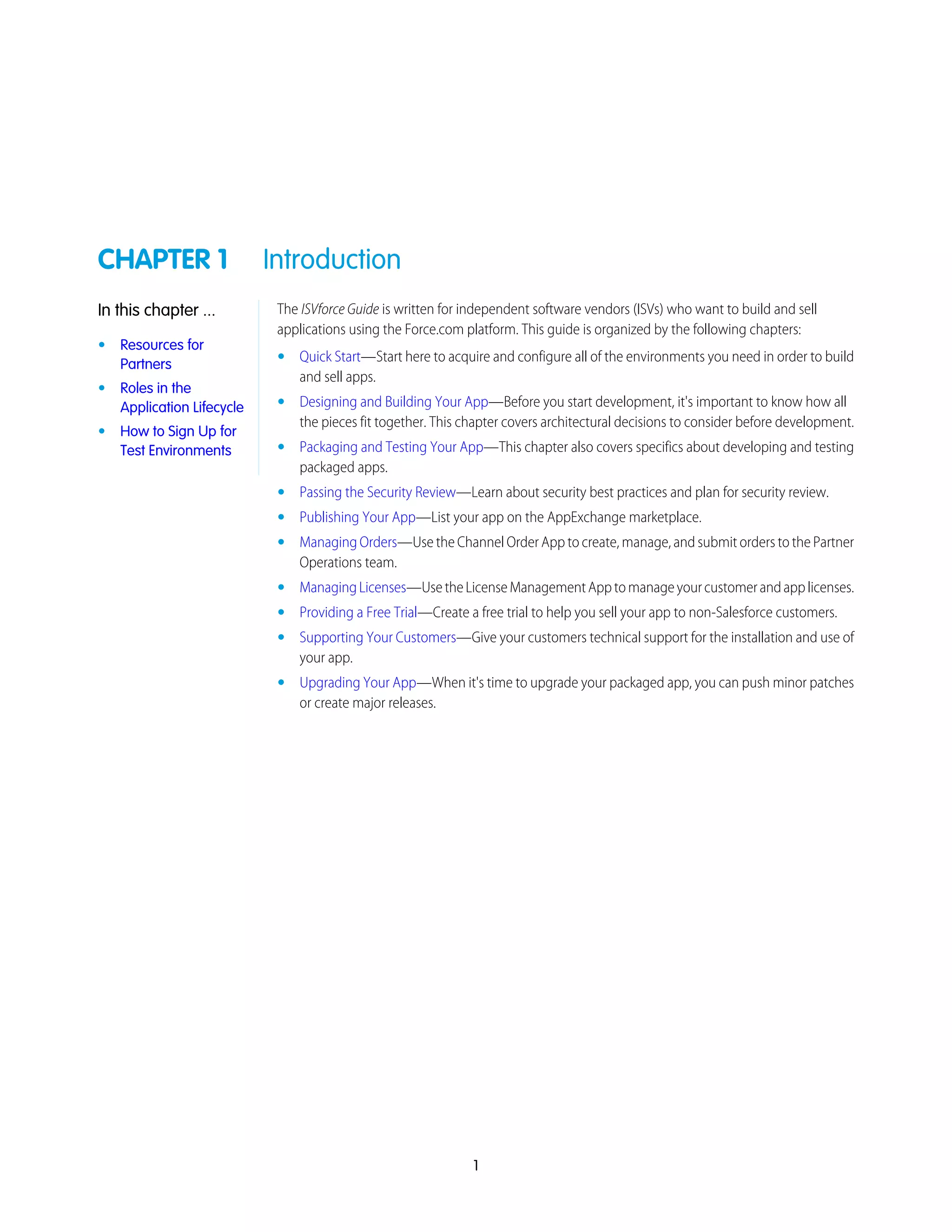 CHAPTER 1 Introduction
The ISVforce Guide is written for independent software vendors (ISVs) who want to build and sell
applications using the Force.com platform. This guide is organized by the following chapters:
In this chapter ...
• Resources for
Partners • Quick Start—Start here to acquire and configure all of the environments you need in order to build
and sell apps.
• Roles in the
Application Lifecycle • Designing and Building Your App—Before you start development, it's important to know how all
the pieces fit together. This chapter covers architectural decisions to consider before development.
• How to Sign Up for
Test Environments • Packaging and Testing Your App—This chapter also covers specifics about developing and testing
packaged apps.
• Passing the Security Review—Learn about security best practices and plan for security review.
• Publishing Your App—List your app on the AppExchange marketplace.
• Managing Orders—Use the Channel Order App to create, manage, and submit orders to the Partner
Operations team.
• ManagingLicenses—UsetheLicenseManagementApptomanageyourcustomerandapplicenses.
• Providing a Free Trial—Create a free trial to help you sell your app to non-Salesforce customers.
• Supporting Your Customers—Give your customers technical support for the installation and use of
your app.
• Upgrading Your App—When it's time to upgrade your packaged app, you can push minor patches
or create major releases.
1
 