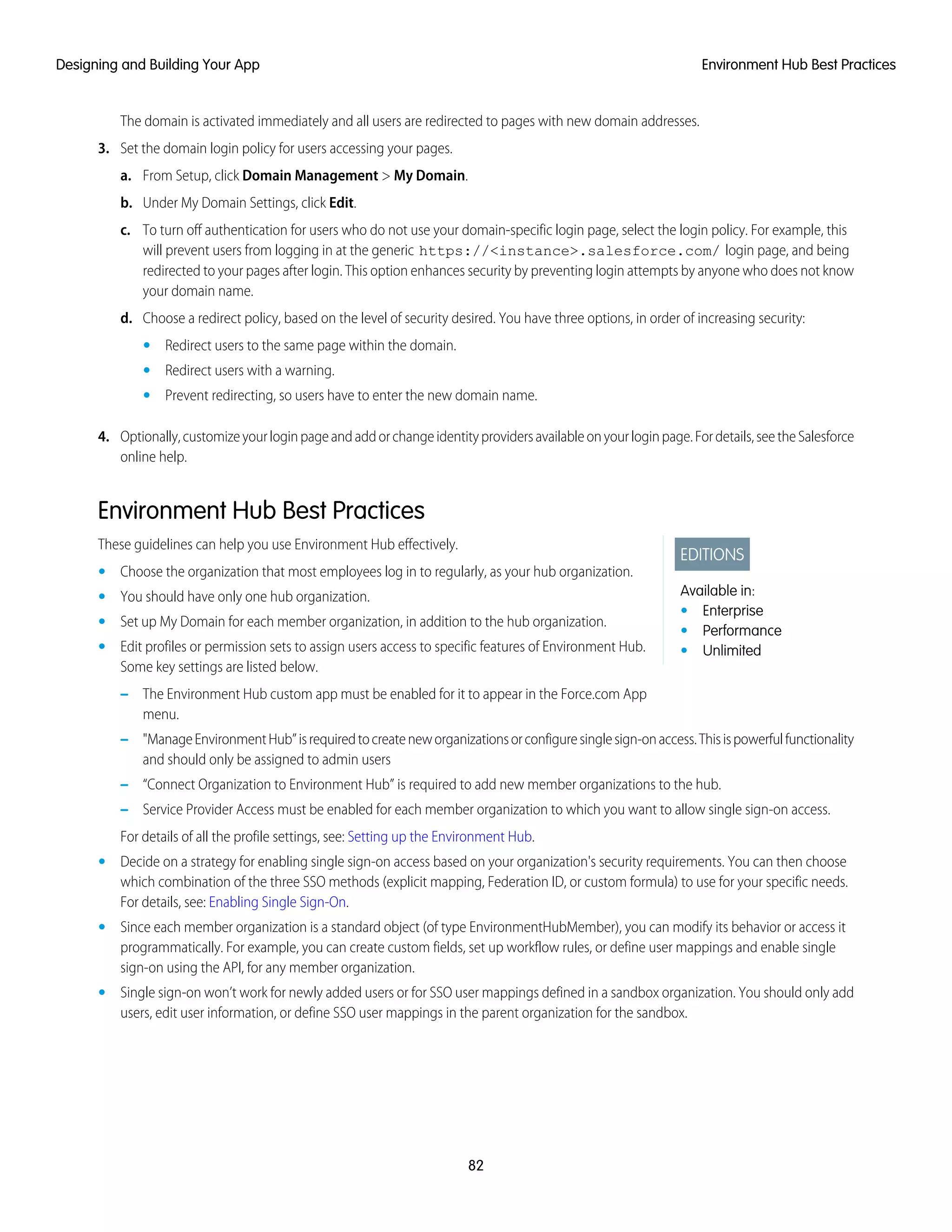 The domain is activated immediately and all users are redirected to pages with new domain addresses.
3. Set the domain login policy for users accessing your pages.
a. From Setup, click Domain Management > My Domain.
b. Under My Domain Settings, click Edit.
c. To turn off authentication for users who do not use your domain-specific login page, select the login policy. For example, this
will prevent users from logging in at the generic https://<instance>.salesforce.com/ login page, and being
redirected to your pages after login. This option enhances security by preventing login attempts by anyone who does not know
your domain name.
d. Choose a redirect policy, based on the level of security desired. You have three options, in order of increasing security:
• Redirect users to the same page within the domain.
• Redirect users with a warning.
• Prevent redirecting, so users have to enter the new domain name.
4. Optionally,customizeyourloginpageandaddorchangeidentityprovidersavailableonyourloginpage.Fordetails,seetheSalesforce
online help.
Environment Hub Best Practices
EDITIONS
Available in:
• Enterprise
• Performance
• Unlimited
These guidelines can help you use Environment Hub effectively.
• Choose the organization that most employees log in to regularly, as your hub organization.
• You should have only one hub organization.
• Set up My Domain for each member organization, in addition to the hub organization.
• Edit profiles or permission sets to assign users access to specific features of Environment Hub.
Some key settings are listed below.
– The Environment Hub custom app must be enabled for it to appear in the Force.com App
menu.
– "ManageEnvironmentHub”isrequiredtocreateneworganizationsorconfiguresinglesign-onaccess.Thisispowerfulfunctionality
and should only be assigned to admin users
– “Connect Organization to Environment Hub” is required to add new member organizations to the hub.
– Service Provider Access must be enabled for each member organization to which you want to allow single sign-on access.
For details of all the profile settings, see: Setting up the Environment Hub.
• Decide on a strategy for enabling single sign-on access based on your organization's security requirements. You can then choose
which combination of the three SSO methods (explicit mapping, Federation ID, or custom formula) to use for your specific needs.
For details, see: Enabling Single Sign-On.
• Since each member organization is a standard object (of type EnvironmentHubMember), you can modify its behavior or access it
programmatically. For example, you can create custom fields, set up workflow rules, or define user mappings and enable single
sign-on using the API, for any member organization.
• Single sign-on won’t work for newly added users or for SSO user mappings defined in a sandbox organization. You should only add
users, edit user information, or define SSO user mappings in the parent organization for the sandbox.
82
Environment Hub Best PracticesDesigning and Building Your App
 