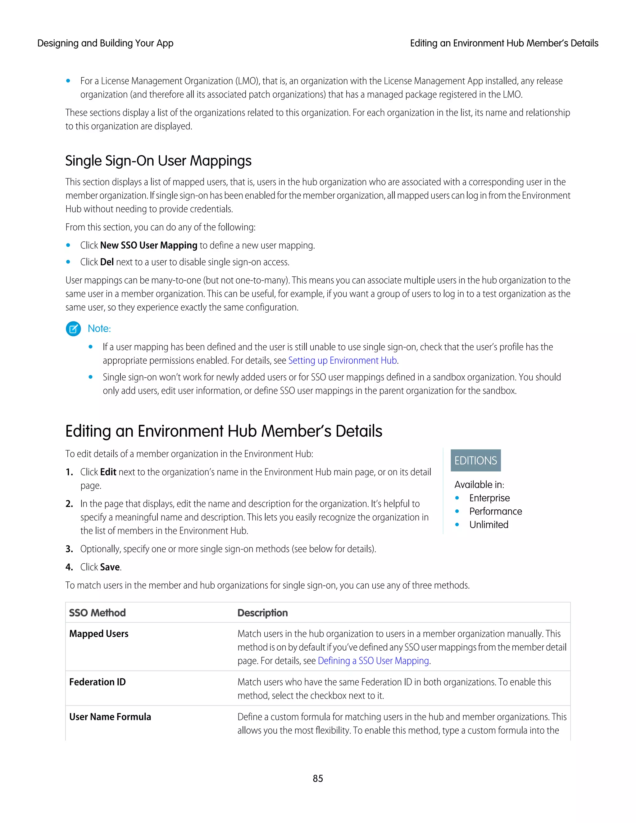 • For a License Management Organization (LMO), that is, an organization with the License Management App installed, any release
organization (and therefore all its associated patch organizations) that has a managed package registered in the LMO.
These sections display a list of the organizations related to this organization. For each organization in the list, its name and relationship
to this organization are displayed.
Single Sign-On User Mappings
This section displays a list of mapped users, that is, users in the hub organization who are associated with a corresponding user in the
memberorganization.Ifsinglesign-onhasbeenenabledforthememberorganization,allmappeduserscanloginfromtheEnvironment
Hub without needing to provide credentials.
From this section, you can do any of the following:
• Click New SSO User Mapping to define a new user mapping.
• Click Del next to a user to disable single sign-on access.
User mappings can be many-to-one (but not one-to-many). This means you can associate multiple users in the hub organization to the
same user in a member organization. This can be useful, for example, if you want a group of users to log in to a test organization as the
same user, so they experience exactly the same configuration.
Note:
• If a user mapping has been defined and the user is still unable to use single sign-on, check that the user’s profile has the
appropriate permissions enabled. For details, see Setting up Environment Hub.
• Single sign-on won’t work for newly added users or for SSO user mappings defined in a sandbox organization. You should
only add users, edit user information, or define SSO user mappings in the parent organization for the sandbox.
Editing an Environment Hub Member’s Details
EDITIONS
Available in:
• Enterprise
• Performance
• Unlimited
To edit details of a member organization in the Environment Hub:
1. Click Edit next to the organization’s name in the Environment Hub main page, or on its detail
page.
2. In the page that displays, edit the name and description for the organization. It’s helpful to
specify a meaningful name and description. This lets you easily recognize the organization in
the list of members in the Environment Hub.
3. Optionally, specify one or more single sign-on methods (see below for details).
4. Click Save.
To match users in the member and hub organizations for single sign-on, you can use any of three methods.
DescriptionSSO Method
Match users in the hub organization to users in a member organization manually. This
methodisonbydefaultifyou’vedefinedanySSOusermappingsfromthememberdetail
page. For details, see Defining a SSO User Mapping.
Mapped Users
Match users who have the same Federation ID in both organizations. To enable this
method, select the checkbox next to it.
Federation ID
Define a custom formula for matching users in the hub and member organizations. This
allows you the most flexibility. To enable this method, type a custom formula into the
User Name Formula
85
Editing an Environment Hub Member’s DetailsDesigning and Building Your App
 