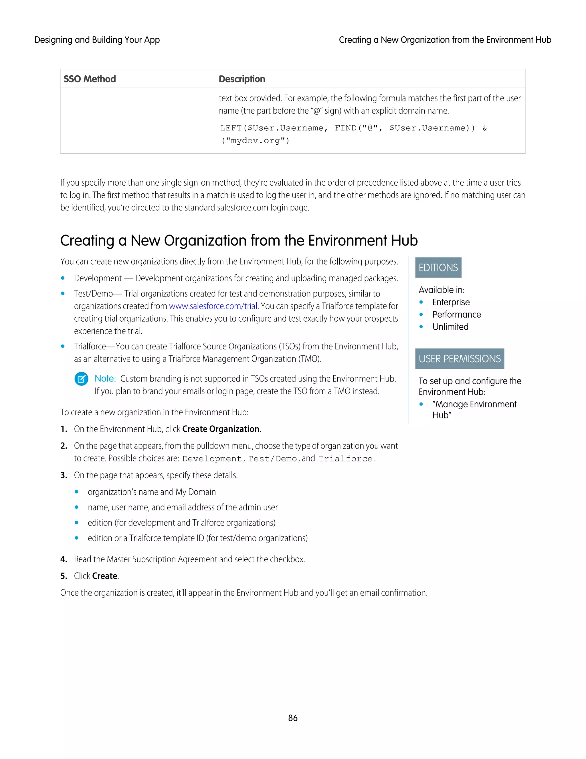 DescriptionSSO Method
text box provided. For example, the following formula matches the first part of the user
name (the part before the “@” sign) with an explicit domain name.
LEFT($User.Username, FIND("@", $User.Username)) &
("mydev.org")
If you specify more than one single sign-on method, they're evaluated in the order of precedence listed above at the time a user tries
to log in. The first method that results in a match is used to log the user in, and the other methods are ignored. If no matching user can
be identified, you’re directed to the standard salesforce.com login page.
Creating a New Organization from the Environment Hub
EDITIONS
Available in:
• Enterprise
• Performance
• Unlimited
USER PERMISSIONS
To set up and configure the
Environment Hub:
• “Manage Environment
Hub”
You can create new organizations directly from the Environment Hub, for the following purposes.
• Development — Development organizations for creating and uploading managed packages.
• Test/Demo— Trial organizations created for test and demonstration purposes, similar to
organizations created from www.salesforce.com/trial. You can specify a Trialforce template for
creating trial organizations. This enables you to configure and test exactly how your prospects
experience the trial.
• Trialforce—You can create Trialforce Source Organizations (TSOs) from the Environment Hub,
as an alternative to using a Trialforce Management Organization (TMO).
Note: Custom branding is not supported in TSOs created using the Environment Hub.
If you plan to brand your emails or login page, create the TSO from a TMO instead.
To create a new organization in the Environment Hub:
1. On the Environment Hub, click Create Organization.
2. On the page that appears, from the pulldown menu, choose the type of organization you want
to create. Possible choices are: Development, Test/Demo, and Trialforce.
3. On the page that appears, specify these details.
• organization’s name and My Domain
• name, user name, and email address of the admin user
• edition (for development and Trialforce organizations)
• edition or a Trialforce template ID (for test/demo organizations)
4. Read the Master Subscription Agreement and select the checkbox.
5. Click Create.
Once the organization is created, it’ll appear in the Environment Hub and you’ll get an email confirmation.
86
Creating a New Organization from the Environment HubDesigning and Building Your App
 