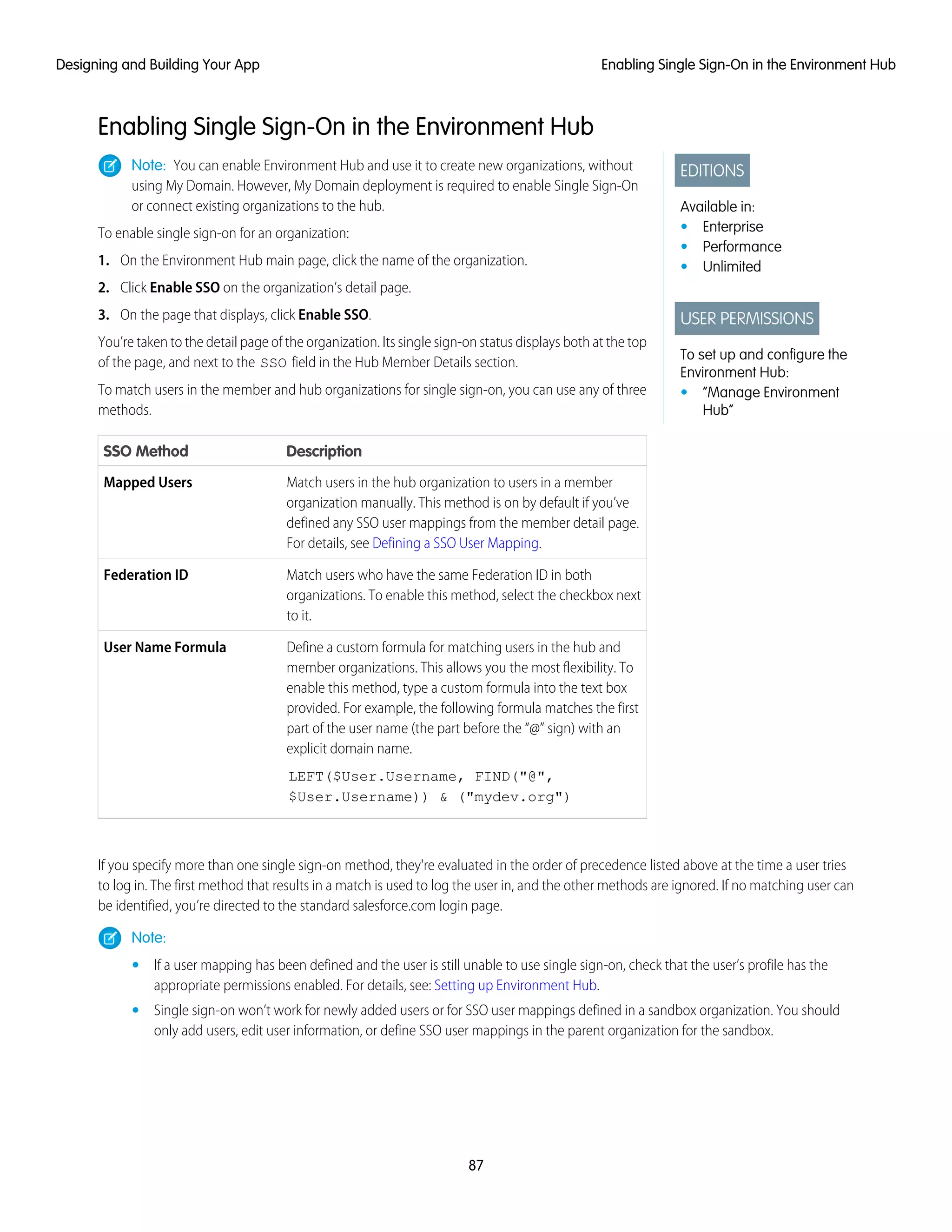 Enabling Single Sign-On in the Environment Hub
EDITIONS
Available in:
• Enterprise
• Performance
• Unlimited
USER PERMISSIONS
To set up and configure the
Environment Hub:
• “Manage Environment
Hub”
Note: You can enable Environment Hub and use it to create new organizations, without
using My Domain. However, My Domain deployment is required to enable Single Sign-On
or connect existing organizations to the hub.
To enable single sign-on for an organization:
1. On the Environment Hub main page, click the name of the organization.
2. Click Enable SSO on the organization’s detail page.
3. On the page that displays, click Enable SSO.
You’re taken to the detail page of the organization. Its single sign-on status displays both at the top
of the page, and next to the SSO field in the Hub Member Details section.
To match users in the member and hub organizations for single sign-on, you can use any of three
methods.
DescriptionSSO Method
Match users in the hub organization to users in a member
organization manually. This method is on by default if you’ve
Mapped Users
defined any SSO user mappings from the member detail page.
For details, see Defining a SSO User Mapping.
Match users who have the same Federation ID in both
organizations. To enable this method, select the checkbox next
to it.
Federation ID
Define a custom formula for matching users in the hub and
member organizations. This allows you the most flexibility. To
User Name Formula
enable this method, type a custom formula into the text box
provided. For example, the following formula matches the first
part of the user name (the part before the “@” sign) with an
explicit domain name.
LEFT($User.Username, FIND("@",
$User.Username)) & ("mydev.org")
If you specify more than one single sign-on method, they're evaluated in the order of precedence listed above at the time a user tries
to log in. The first method that results in a match is used to log the user in, and the other methods are ignored. If no matching user can
be identified, you’re directed to the standard salesforce.com login page.
Note:
• If a user mapping has been defined and the user is still unable to use single sign-on, check that the user’s profile has the
appropriate permissions enabled. For details, see: Setting up Environment Hub.
• Single sign-on won’t work for newly added users or for SSO user mappings defined in a sandbox organization. You should
only add users, edit user information, or define SSO user mappings in the parent organization for the sandbox.
87
Enabling Single Sign-On in the Environment HubDesigning and Building Your App
 