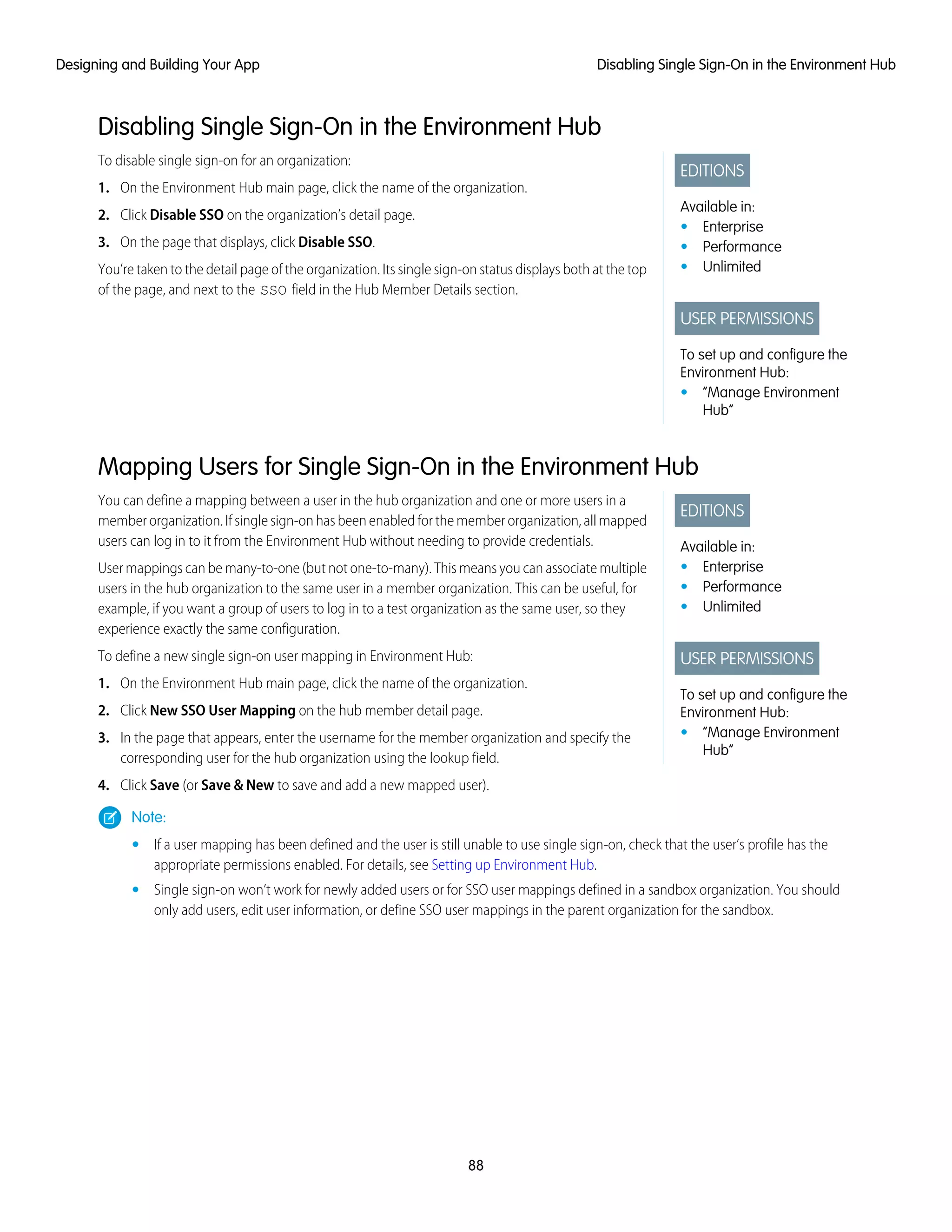 Disabling Single Sign-On in the Environment Hub
EDITIONS
Available in:
• Enterprise
• Performance
• Unlimited
USER PERMISSIONS
To set up and configure the
Environment Hub:
• “Manage Environment
Hub”
To disable single sign-on for an organization:
1. On the Environment Hub main page, click the name of the organization.
2. Click Disable SSO on the organization’s detail page.
3. On the page that displays, click Disable SSO.
You’re taken to the detail page of the organization. Its single sign-on status displays both at the top
of the page, and next to the SSO field in the Hub Member Details section.
Mapping Users for Single Sign-On in the Environment Hub
EDITIONS
Available in:
• Enterprise
• Performance
• Unlimited
USER PERMISSIONS
To set up and configure the
Environment Hub:
• “Manage Environment
Hub”
You can define a mapping between a user in the hub organization and one or more users in a
member organization. If single sign-on has been enabled for the member organization, all mapped
users can log in to it from the Environment Hub without needing to provide credentials.
User mappings can be many-to-one (but not one-to-many). This means you can associate multiple
users in the hub organization to the same user in a member organization. This can be useful, for
example, if you want a group of users to log in to a test organization as the same user, so they
experience exactly the same configuration.
To define a new single sign-on user mapping in Environment Hub:
1. On the Environment Hub main page, click the name of the organization.
2. Click New SSO User Mapping on the hub member detail page.
3. In the page that appears, enter the username for the member organization and specify the
corresponding user for the hub organization using the lookup field.
4. Click Save (or Save & New to save and add a new mapped user).
Note:
• If a user mapping has been defined and the user is still unable to use single sign-on, check that the user’s profile has the
appropriate permissions enabled. For details, see Setting up Environment Hub.
• Single sign-on won’t work for newly added users or for SSO user mappings defined in a sandbox organization. You should
only add users, edit user information, or define SSO user mappings in the parent organization for the sandbox.
88
Disabling Single Sign-On in the Environment HubDesigning and Building Your App
 