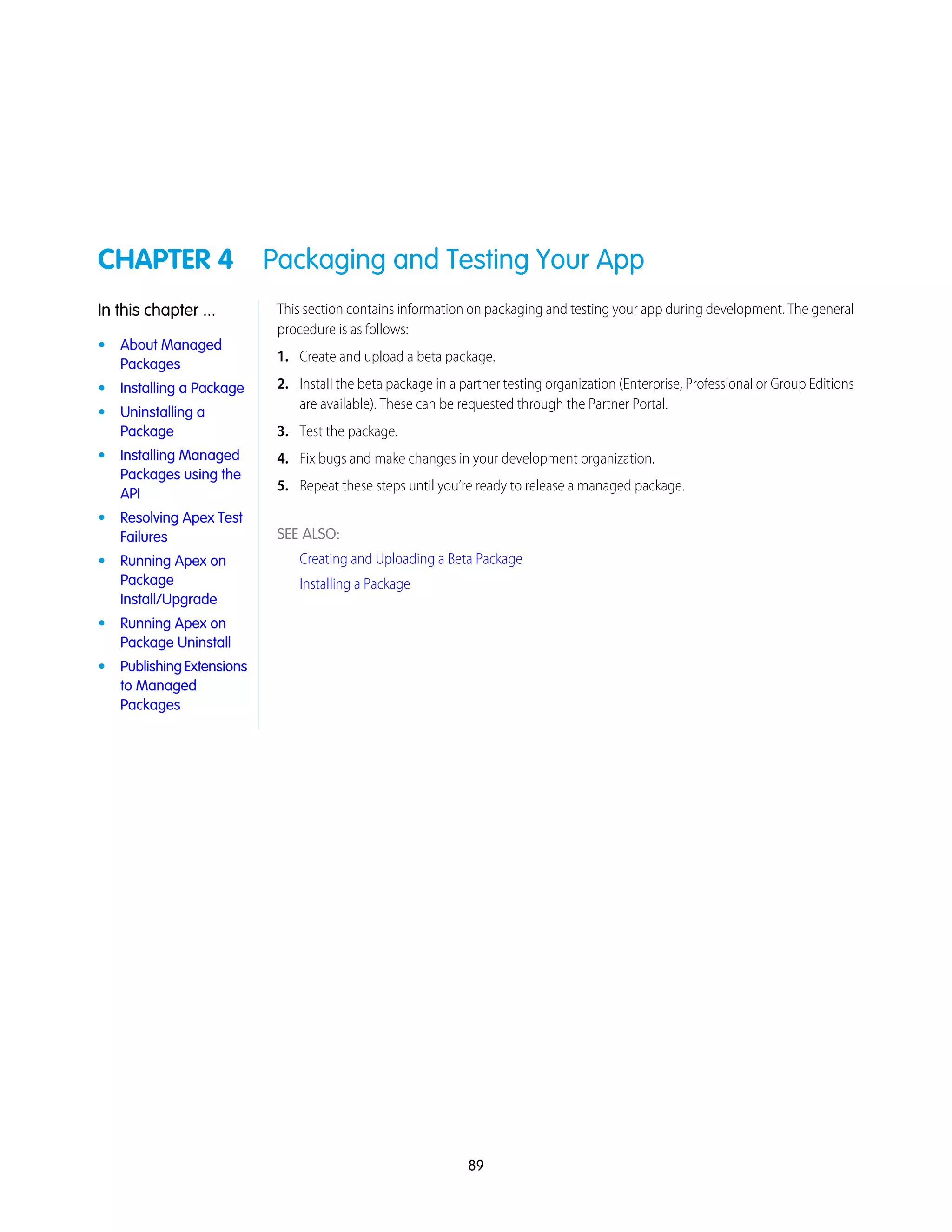 CHAPTER 4 Packaging and Testing Your App
This section contains information on packaging and testing your app during development. The general
procedure is as follows:
In this chapter ...
• About Managed
Packages
1. Create and upload a beta package.
2. Install the beta package in a partner testing organization (Enterprise, Professional or Group Editions
are available). These can be requested through the Partner Portal.
• Installing a Package
• Uninstalling a
Package 3. Test the package.
• Installing Managed
Packages using the
API
4. Fix bugs and make changes in your development organization.
5. Repeat these steps until you’re ready to release a managed package.
SEE ALSO:
Creating and Uploading a Beta Package
Installing a Package
• Resolving Apex Test
Failures
• Running Apex on
Package
Install/Upgrade
• Running Apex on
Package Uninstall
• Publishing Extensions
to Managed
Packages
89
 