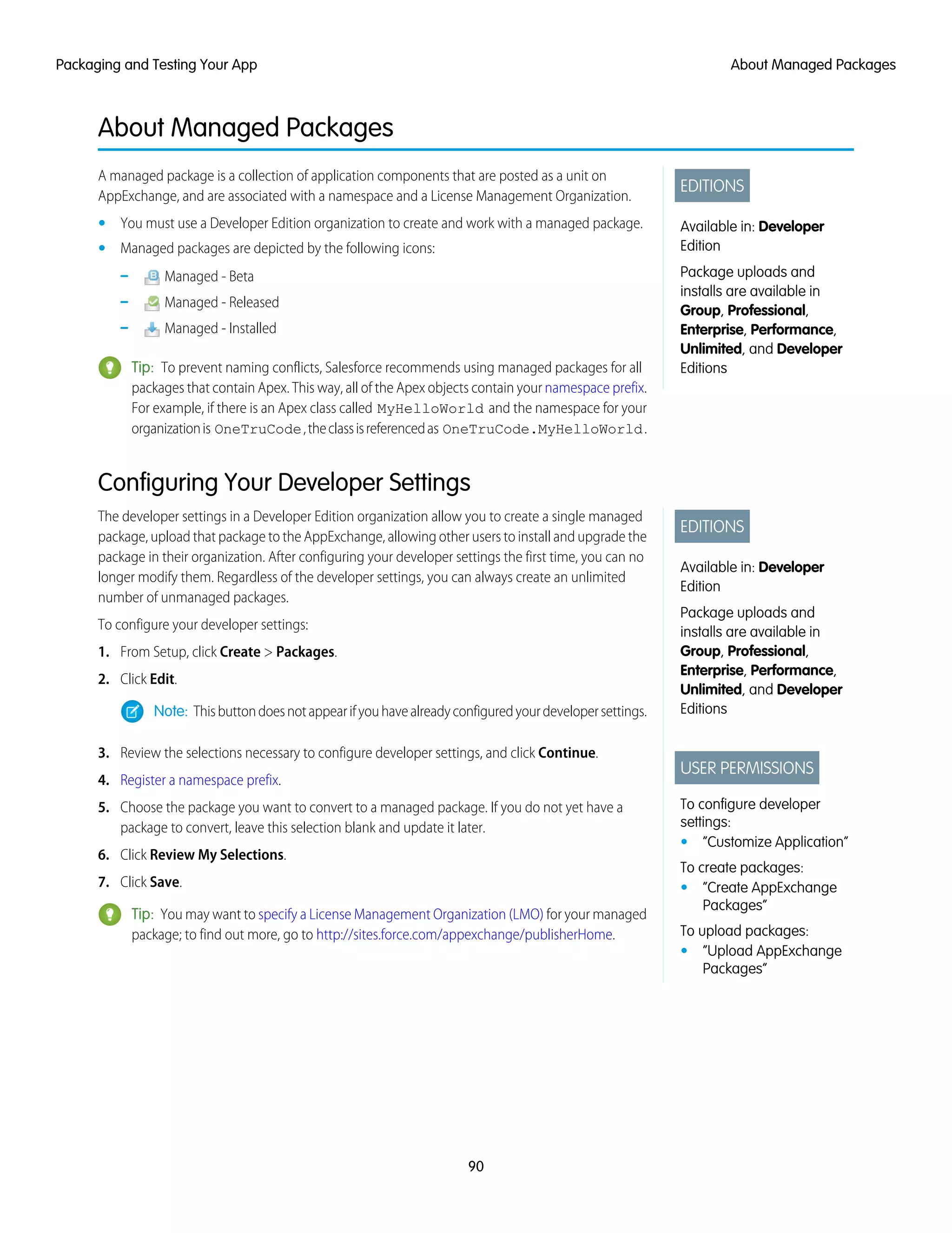 About Managed Packages
EDITIONS
Available in: Developer
Edition
Package uploads and
installs are available in
Group, Professional,
Enterprise, Performance,
Unlimited, and Developer
Editions
A managed package is a collection of application components that are posted as a unit on
AppExchange, and are associated with a namespace and a License Management Organization.
• You must use a Developer Edition organization to create and work with a managed package.
• Managed packages are depicted by the following icons:
– Managed - Beta
– Managed - Released
– Managed - Installed
Tip: To prevent naming conflicts, Salesforce recommends using managed packages for all
packages that contain Apex. This way, all of the Apex objects contain your namespace prefix.
For example, if there is an Apex class called MyHelloWorld and the namespace for your
organizationis OneTruCode,theclassisreferencedas OneTruCode.MyHelloWorld.
Configuring Your Developer Settings
EDITIONS
Available in: Developer
Edition
Package uploads and
installs are available in
Group, Professional,
Enterprise, Performance,
Unlimited, and Developer
Editions
USER PERMISSIONS
To configure developer
settings:
• “Customize Application”
To create packages:
• “Create AppExchange
Packages”
To upload packages:
• “Upload AppExchange
Packages”
The developer settings in a Developer Edition organization allow you to create a single managed
package, upload that package to the AppExchange, allowing other users to install and upgrade the
package in their organization. After configuring your developer settings the first time, you can no
longer modify them. Regardless of the developer settings, you can always create an unlimited
number of unmanaged packages.
To configure your developer settings:
1. From Setup, click Create > Packages.
2. Click Edit.
Note: Thisbuttondoesnotappearifyouhavealreadyconfiguredyourdevelopersettings.
3. Review the selections necessary to configure developer settings, and click Continue.
4. Register a namespace prefix.
5. Choose the package you want to convert to a managed package. If you do not yet have a
package to convert, leave this selection blank and update it later.
6. Click Review My Selections.
7. Click Save.
Tip: You may want to specify a License Management Organization (LMO) for your managed
package; to find out more, go to http://sites.force.com/appexchange/publisherHome.
90
About Managed PackagesPackaging and Testing Your App
 