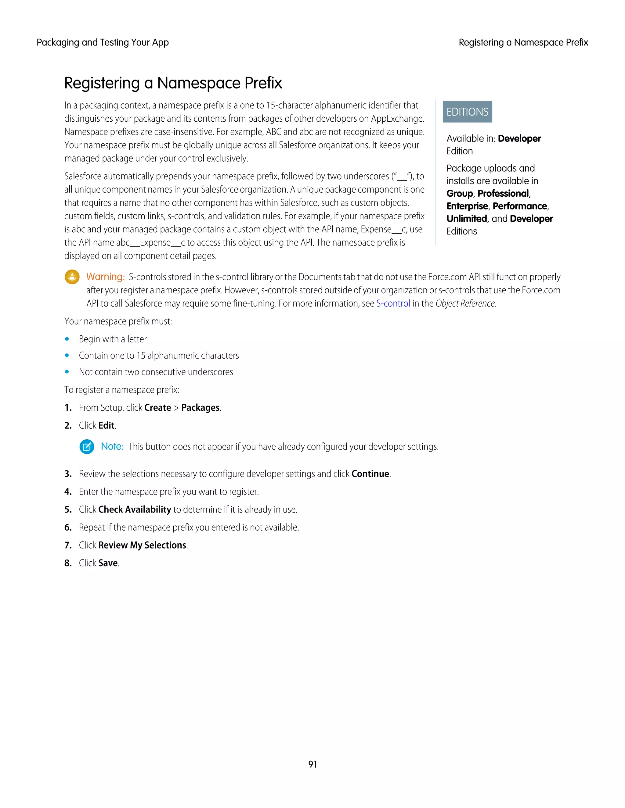 Registering a Namespace Prefix
EDITIONS
Available in: Developer
Edition
Package uploads and
installs are available in
Group, Professional,
Enterprise, Performance,
Unlimited, and Developer
Editions
In a packaging context, a namespace prefix is a one to 15-character alphanumeric identifier that
distinguishes your package and its contents from packages of other developers on AppExchange.
Namespace prefixes are case-insensitive. For example, ABC and abc are not recognized as unique.
Your namespace prefix must be globally unique across all Salesforce organizations. It keeps your
managed package under your control exclusively.
Salesforce automatically prepends your namespace prefix, followed by two underscores (“__”), to
all unique component names in your Salesforce organization. A unique package component is one
that requires a name that no other component has within Salesforce, such as custom objects,
custom fields, custom links, s-controls, and validation rules. For example, if your namespace prefix
is abc and your managed package contains a custom object with the API name, Expense__c, use
the API name abc__Expense__c to access this object using the API. The namespace prefix is
displayed on all component detail pages.
Warning: S-controls stored in the s-control library or the Documents tab that do not use the Force.com API still function properly
after you register a namespace prefix. However, s-controls stored outside of your organization or s-controls that use the Force.com
API to call Salesforce may require some fine-tuning. For more information, see S-control in the Object Reference.
Your namespace prefix must:
• Begin with a letter
• Contain one to 15 alphanumeric characters
• Not contain two consecutive underscores
To register a namespace prefix:
1. From Setup, click Create > Packages.
2. Click Edit.
Note: This button does not appear if you have already configured your developer settings.
3. Review the selections necessary to configure developer settings and click Continue.
4. Enter the namespace prefix you want to register.
5. Click Check Availability to determine if it is already in use.
6. Repeat if the namespace prefix you entered is not available.
7. Click Review My Selections.
8. Click Save.
91
Registering a Namespace PrefixPackaging and Testing Your App
 
