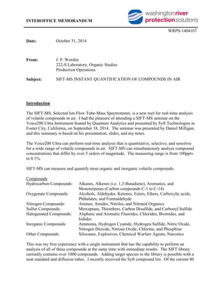 INTEROFFICE MEMORANDUM
WRPS-1404107
Date: October 31, 2014
From: J. P. Worden
222-S Laboratory, Organic Studies
Production Operations
Subject: SIFT-MS INSTANT QUANTIFICATION OF COMPOUNDS IN AIR
Introduction
The SIFT-MS, Selected Ion Flow Tube-Mass Spectrometer, is a new tool for real-time analysis
of volatile compounds in air. I had the pleasure of attending a SIFT-MS seminar on the
Voice200 Ultra Instrument hosted by Quantum Analytics and presented by Syft Technologies in
Foster City, California, on September 18, 2014. The seminar was presented by Daniel Milligan,
and this summary is based on his presentation, slides, and my notes.
The Voice200 Ultra can perform real-time analysis that is quantitative, selective, and sensitive
for a wide range of volatile compounds in air. SIFT-MS can simultaneously analyze compound
concentrations that differ by over 5 orders of magnitude. The measuring range is from 100pptv
to 0.1%.
SIFT-MS can measure and quantify most organic and inorganic volatile compounds.
Compounds
Hydrocarbon Compounds: Alkanes, Alkenes (i.e. 1,3-Butadiene), Aromatics, and
Monoterpenes (Carbon compounds C-1 to C-14)
Oxygenate Compounds: Alcohols, Aldehydes, Ketones, Esters, Ethers, Carboxylic acids,
Phthalates, and Formaldehyde
Nitrogen Compounds: Amines, Amides, Nitriles, and Nitrated Organics
Sulfur Compounds: Mercaptans, Thioethers, Carbon Disulfide, and Carbonyl Sulfide
Halogenated Compounds: Aliphatic and Aromatic Fluorides, Chlorides, Bromides, and
Iodides
Inorganic Compounds: Ammonia, Hydrogen Cyanide, Hydrogen Sulfide, Nitric Oxide,
Nitrogen Dioxide, Nitrous Oxide, Chlorine, and Phosphine
Other Compounds: Siloxanes, Explosives, Chemical Warfare Agents, Narcotics
This was my first experience with a single instrument that has the capability to perform an
analysis of all of these compounds at the same time with immediate results. The SIFT library
currently contains over 1000 compounds. Adding target species to the library is possible with a
neat standard and diffusion tubes. I recently received the Syft compound list. Of the current 80
 