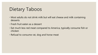 Dietary Taboos
◦ Most adults do not drink milk but will eat cheese and milk containing
desserts
◦ Fresh fruit eaten as a dessert
◦ Eat much less red meat compared to America, typically consume fish or
chicken
◦ Refusal to consume rat, dog and horse meat
 
