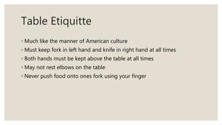 Table Etiquitte
◦ Much like the manner of American culture
◦ Must keep fork in left hand and knife in right hand at all times
◦ Both hands must be kept above the table at all times
◦ May not rest elbows on the table
◦ Never push food onto ones fork using your finger
 
