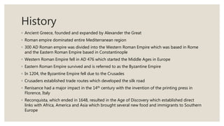 History
◦ Ancient Greece, founded and expanded by Alexander the Great
◦ Roman empire dominated entire Mediterranean region
◦ 300 AD Roman empire was divided into the Western Roman Empire which was based in Rome
and the Eastern Roman Empire based in Constantinople
◦ Western Roman Empire fell in AD 476 which started the Middle Ages in Europe
◦ Eastern Roman Empire survived and is referred to as the Byzantine Empire
◦ In 1204, the Byzantine Empire fell due to the Crusades
◦ Crusaders established trade routes which developed the silk road
◦ Renisance had a major impact in the 14th century with the invention of the printing press in
Florence, Italy
◦ Reconquista, which ended in 1648, resulted in the Age of Discovery which established direct
links with Africa, America and Asia which brought several new food and immigrants to Southern
Europe
 