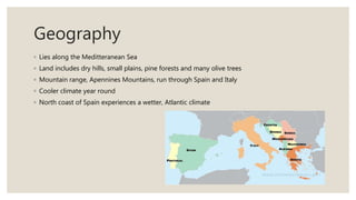 Geography
◦ Lies along the Meditteranean Sea
◦ Land includes dry hills, small plains, pine forests and many olive trees
◦ Mountain range, Apennines Mountains, run through Spain and Italy
◦ Cooler climate year round
◦ North coast of Spain experiences a wetter, Atlantic climate
 