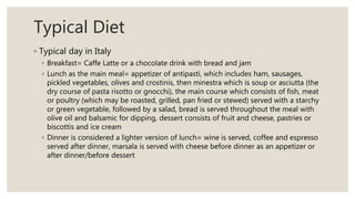 Typical Diet
◦ Typical day in Italy
◦ Breakfast= Caffe Latte or a chocolate drink with bread and jam
◦ Lunch as the main meal= appetizer of antipasti, which includes ham, sausages,
pickled vegetables, olives and crostinis, then minestra which is soup or asciutta (the
dry course of pasta risotto or gnocchi), the main course which consists of fish, meat
or poultry (which may be roasted, grilled, pan fried or stewed) served with a starchy
or green vegetable, followed by a salad, bread is served throughout the meal with
olive oil and balsamic for dipping, dessert consists of fruit and cheese, pastries or
biscottis and ice cream
◦ Dinner is considered a lighter version of lunch= wine is served, coffee and espresso
served after dinner, marsala is served with cheese before dinner as an appetizer or
after dinner/before dessert
 