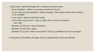 ◦ Typical day in Spain/Portugal: eat 4 meals plus several snacks
◦ 8 am breakfast= coffee or chocolate, bread and churros
◦ 11 am mid morning breakfast= grilled sausages, fried squid, bread with tomatoes
or an omellete
◦ 1 pm snack= tapas (small plate meals)
◦ 2 pm three course lunch= soup or salad, fish or meat, and dessert
◦ NAP TIME
◦ Between 5 and 6 pm= tea and pastries
◦ Between 8 and 9 pm= tapas
◦ Between 10-12 pm= three course dinner of soup, omelletes and fruit and tapas
◦ In all parts of Southern Europe, wine is served with lunch and dinner.
 
