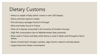 Dietary Customs
◦ Pasta is a staple of Italy (which comes in over 200 shapes)
◦ Sherry and ham typical in Spain
◦ Port and spicy sausages found in Portugal
◦ Wine and herbs found in France
◦ Olive oil is heavily consumed in all countries of Southern Europe
◦ High fish consumption due to Mediterranean Seas proximity
◦ Wine used in France and Italy while Sherry is used in Spain and Portugal to flavor
dishes
◦ Spices include basil, tarragon, parsley, sage, thyme, marjorm and bay leaves
◦ Large bread and cheese consumption
 
