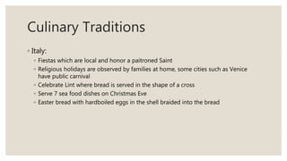 Culinary Traditions
◦ Italy:
◦ Fiestas which are local and honor a paitroned Saint
◦ Religious holidays are observed by families at home, some cities such as Venice
have public carnival
◦ Celebrate Lint where bread is served in the shape of a cross
◦ Serve 7 sea food dishes on Christmas Eve
◦ Easter bread with hardboiled eggs in the shell braided into the bread
 